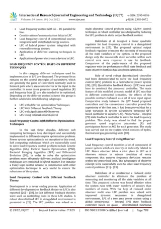 International Research Journal of Engineering and Technology (IRJET) e-ISSN: 2395-0056
Volume: 09 Issue: 10 | Oct 2022 www.irjet.net p-ISSN: 2395-0072
© 2022, IRJET | Impact Factor value: 7.529 | ISO 9001:2008 Certified Journal | Page 789
 Load frequency control with AC – DC parallel tie
line.
 Consideration of communication delay in LFC
 Load frequency control of conventional sources
integrated with distributed energy sources.
 LFC of hybrid power system integrated with
renewable energy sources.
 Application of different learning techniques in
LFC.
 Application of power electronics devices in LFC.
LOAD FREQUENCY CONTROL BASED ON DIFFERENT
TECHNIQUES
In this category, different techniques used for
implementation of LFC are discussed. The primary focus
remains on the control strategies of parameters, which
are generally the gains of controllers normally used in
forward path where area control error is the input to the
controller. In some cases governor speed regulation (R)
and frequency bias (β) are also needed to be optimized.
Depending on the different control scheme this group is
further subdivided into following subgroups:
 LFC with different optimization Techniques
 LFC With Different Feedback Theory
 LFC with Application Of Observers
 LFC Using Internal Model Control
Load Frequency Control with Different Optimization
Techniques
In the last three decades, different soft
computing techniques have developed and successfully
implemented to different complex optimization problem.
Power system optimization is no exception to this trend.
Soft computing techniques which are successfully used
to solve load frequency control problem include Genetic
Algorithm (GA), Particle Swarm Optimization (PSO),
Bacterial Foraging Algorithm (BFA) and Differential
Evolution (DE). In order to solve the optimization
problem more effectively different artificial intelligence
techniques are combined in hybrid manner. For instance
a Fuzzy logic control scheme in combination with other
optimization technique is very useful to ensure the
robustness of the system.
Load Frequency Control with Different Feedback
Theory
Development is a never ending process. Application of
different development on feedback theory on LFC is also
reported [26] – [30]. In fact different feedback theories
were used as controlling tools in these LFC studies. A
robust decentralized LFC in deregulated environment is
presented in [26]. The LFC problem was solved as a
multi objective control problem using H2/H∞ control
technique. A robust controller was designed by reducing
the LFC problem in static output feedback control.
Rakhshani et al. designed a linear quadratic
regulator for load frequency control in a deregulated
environment in [27]. The proposed optimal output
feedback regulator overcame the necessity of measuring
all the state variables of the system. In the proposed
design only the measurable state variables within each
control area were required to use for feedback.
Comparison of the performance of the proposed
regulator with the performance of full state feedback and
state observer methods had also been carried out.
Role of novel robust decentralized controller
had been demonstrated to solve the load frequency
control (LFC) problem in a restructured power system
[28], [29]. Quantitative feedback theory (QFT) was used
here to construct the proposed controller. The main
feature of this modified dynamic model of LFC was that
in different contracted scenarios, the effects of the
possible contracts behaved as a set of new input signal.
Comparative study between the QFT based proposed
controllers and the conventional controller proved the
superiority of the first one. It had been proved that for a
large variation in system parameters proposed QFT
based controller is superior [29]. Proportional – integral
(PI) state feedback controller to solve the load frequency
problem. This study was aimed to find the proper
governor speed regulation parameter (R) and
participation factor in AGC for each generator. The study
was carried out on the system which consists of hydro,
thermal and gas generating units [30].
Load Frequency Control Using Observer
Load frequency control monitors a lot of component of
power system which are directly or indirectly related to
LFC. Hence observer takes a vital place in LFC as it
observes minute to minute condition of every
component that ensures frequency deviation remains
within the prescribed limit. The advantages of observer
concept were successfully used to solve load frequency
control problems [31] - [33].
Rakhshani et al constructed a reduced order
observer controller to eliminate the problem of
measuring and monitoring all the state variables at all
time. This proposed scheme was found effective when
the system runs with lesser numbers of sensors than
numbers of states. With the help of reduced order
observer multi area LFC problem was solved with
improved dynamic responses in deregulated
environment. LFC of a two area power system using a
global proportional – integral (PI) state feedback
controller based on quasi – decentralized functional
 