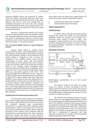 International Research Journal of Engineering and Technology (IRJET) e-ISSN: 2395-0056
Volume: 09 Issue: 10 | Oct 2022 www.irjet.net p-ISSN: 2395-0072
© 2022, IRJET | Impact Factor value: 7.529 | ISO 9001:2008 Certified Journal | Page 790
observers (QDFOs) theory was presented in another
work [32]. Unlike conventional observers which were
used as a centralized one for all areas in LFC, a low order
observer was used for each area. Though they are
completely decoupled from each other some outputs
were shared between them to get a global control. The
overall complexity of the system was reduced by using
the proposed method.
Moreover, a decentralized sliding mode control
scheme was also used [33] to solve LFC problem of three
area interconnected power system. The robust controller
was based on reaching law method to achieve better
performance and to make frequency deviation zero after
any load variation or any system variation.
Use of Internal Model Control in Load Frequency
Control
Internal model control is another control
method which provides a new methodology for solving
load frequency control problem. The primary concept of
this control method is similar to that of observers. This
control scheme is employed in LFC to reduce the
complexity of the problem. Recent trends towards
restructuring of power system and interconnected
system makes the load frequency control more complex.
As the area increases order of the system also increases
which in turn increases system complexity. Hence
internal model control (IMC) scheme is applied in LFC to
reduce the order of the system. Internal model control
(IMC) was successfully applied in AGC [34] - [37].
Successful application of IMC based on two – degree of
freedom concept in load frequency problem is presented
in [34], [35] in which second order plus dead time
(SOPDT) is used instead of full order system [35]. In a
model predictive control scheme for LFC [36], focus was
on neural network model predictive controller. The
performance of the proposed controller was investigated
over a wide range of system parameters. Another model
predictive control (MPC) scheme for AGC [37] was used
for a large control area. Each sub area consists of its own
MPC controller.
Consideration of Communication Delay in LFC
In restructured power system, the competitive
open access strategy makes the load frequency problem
more complex and its performance worse. To overcome
this unwanted situation open communication
infrastructure is needed. Unlike the traditional closed
communication network, time delays are not fixed for
the new open communication network. Hence, automatic
generation control achieves more perfection with the
consideration of communication time delay. Automatic
generation controls with delays are also presented.
Again some studies are done by considering a limit of
delay where some are without any margin. Hence LFC
study in this group is further subdivided as follows:
 Communication delay with no margin.
 Communication delay with margin
SIMULATION RESULTS
INTRODUCTION
In order to show some important features of the
proposed LFC model, the results of several different
simulation studies are reported in this Chapter for a
three-area power system. In order to make a fair
comparison, design procedure has been employed for
controller design for both systems. In order to validate
the proposed topology, simulation is carried out using
the Matlab/Simulink.
PROPOSED TOPOLOGY
Block-diagram representation of an ith area power
system model
The dynamic model of the multi area power
system as is shown in Fig.5.1. According to the LFC
scheme, both the frequency of the control area and the
interchange power through the tie-line should be kept in
the nominal values. Consequently, the measure of area
control error (ACE) is proposed.
We solved the LFC problem in multi-area power
system under the event-triggered SMC scheme, in which
the corresponding networked sliding mode dynamics are
given. First, sufficient conditions of performance analysis
are proposed to guarantee the networked sliding mode
dynamics to be asymptotically stable with a prescribed
energy-to-energy performance. Then, the discrete-time
sliding mode controller is designed for each subsystem.
SMC law is synthesized to guarantee that each
subsystem trajectories can be kept in the pre-specified
sliding mode region within a finite time.
 