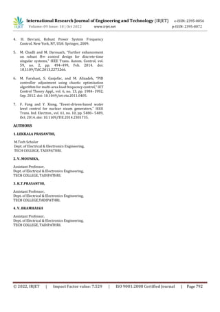 International Research Journal of Engineering and Technology (IRJET) e-ISSN: 2395-0056
Volume: 09 Issue: 10 | Oct 2022 www.irjet.net p-ISSN: 2395-0072
© 2022, IRJET | Impact Factor value: 7.529 | ISO 9001:2008 Certified Journal | Page 792
4. H. Bevrani, Robust Power System Frequency
Control. New York, NY, USA: Springer, 2009.
5. M. Chadli and M. Darouach, “Further enhancement
on robust H∞ control design for discrete-time
singular systems,” IEEE Trans. Autom. Control, vol.
59, no. 2, pp. 494–499, Feb. 2014. doi:
10.1109/TAC.2013.2273266.
6. M. Farahani, S. Ganjefar, and M. Alizadeh, “PID
controller adjustment using chaotic optimisation
algorithm for multi-area load frequency control,” IET
Control Theory Appl., vol. 6, no. 13, pp. 1984–1992,
Sep. 2012. doi: 10.1049/iet-cta.2011.0405.
7. F. Fang and Y. Xiong, “Event-driven-based water
level control for nuclear steam generators,” IEEE
Trans. Ind. Electron., vol. 61, no. 10, pp. 5480– 5489,
Oct. 2014. doi: 10.1109/TIE.2014.2301735.
AUTHORS
1. LEKKALA PRASANTHI,
M.Tech Scholar
Dept. of Electrical & Electronics Engineering,
TECH COLLEGE, TADIPATHRI.
2. V. MOUNIKA,
Assistant Professor,
Dept. of Electrical & Electronics Engineering,
TECH COLLEGE, TADIPATHRI.
3. K.T.PRASANTHI,
Assistant Professor,
Dept. of Electrical & Electronics Engineering,
TECH COLLEGE,TADIPATHRI.
4. V. BRAMHAIAH
Assistant Professor,
Dept. of Electrical & Electronics Engineering,
TECH COLLEGE, TADIPATHRI.
 