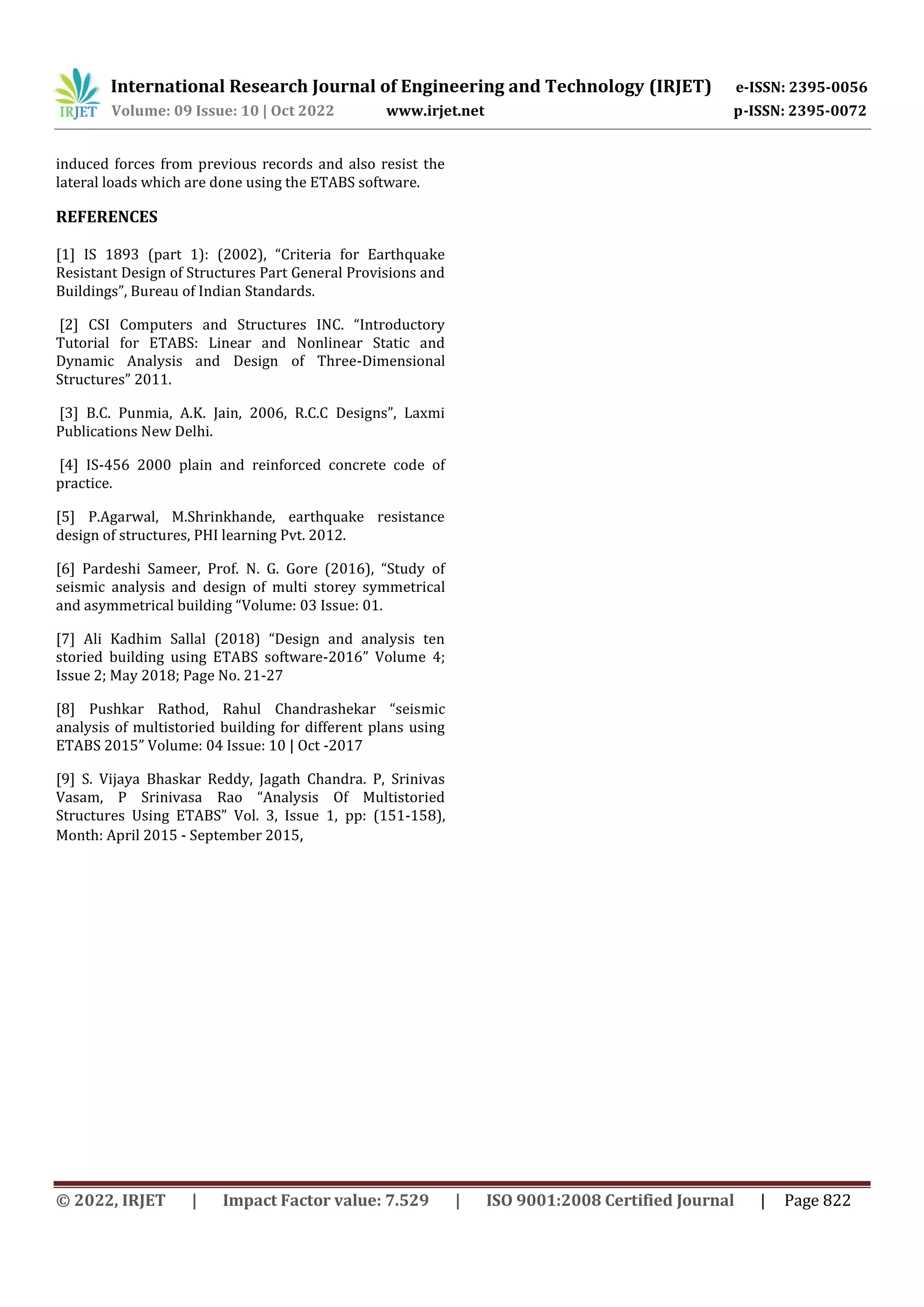 International Research Journal of Engineering and Technology (IRJET) e-ISSN: 2395-0056
Volume: 09 Issue: 10 | Oct 2022 www.irjet.net p-ISSN: 2395-0072
© 2022, IRJET | Impact Factor value: 7.529 | ISO 9001:2008 Certified Journal | Page 822
induced forces from previous records and also resist the
lateral loads which are done using the ETABS software.
REFERENCES
[1] IS 1893 (part 1): (2002), “Criteria for Earthquake
Resistant Design of Structures Part General Provisions and
Buildings”, Bureau of Indian Standards.
[2] CSI Computers and Structures INC. “Introductory
Tutorial for ETABS: Linear and Nonlinear Static and
Dynamic Analysis and Design of Three-Dimensional
Structures” 2011.
[3] B.C. Punmia, A.K. Jain, 2006, R.C.C Designs”, Laxmi
Publications New Delhi.
[4] IS-456 2000 plain and reinforced concrete code of
practice.
[5] P.Agarwal, M.Shrinkhande, earthquake resistance
design of structures, PHI learning Pvt. 2012.
[6] Pardeshi Sameer, Prof. N. G. Gore (2016), “Study of
seismic analysis and design of multi storey symmetrical
and asymmetrical building “Volume: 03 Issue: 01.
[7] Ali Kadhim Sallal (2018) “Design and analysis ten
storied building using ETABS software-2016” Volume 4;
Issue 2; May 2018; Page No. 21-27
[8] Pushkar Rathod, Rahul Chandrashekar “seismic
analysis of multistoried building for different plans using
ETABS 2015” Volume: 04 Issue: 10 | Oct -2017
[9] S. Vijaya Bhaskar Reddy, Jagath Chandra. P, Srinivas
Vasam, P Srinivasa Rao “Analysis Of Multistoried
Structures Using ETABS” Vol. 3, Issue 1, pp: (151-158),
Month: April 2015 - September 2015,
 