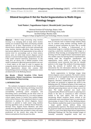 International Research Journal of Engineering and Technology (IRJET)
© 2022, IRJET | Impact Factor value: 7.529 | ISO 9001:2008 Certified Journal | Page 842
Dilated Inception U-Net for Nuclei Segmentation in Multi-Organ
Histology Images
Yash Thakre1, Yugantkumar Gajera2, Shrushti Joshi3, Jose George4
1National Institute Of Technology, Raipur, India
2Bhagwan Arihant Institute Of Technology, Surat, India
3Jai Hind College, Mumbai, India
4Niagara College of Applied Arts and Technology, Ontario, Canada
---------------------------------------------------------------------***---------------------------------------------------------------------
Abstract - Medical image processing using machine
learning is an emerging field of study which involves
making use of medical image data and drawing valuable
inferences out of them. Segmentation of any body of
interest from a medical image can be done automatically
using machine learning algorithms. Deep learning has
been proven effective in the segmentation of any entity of
interest from its surroundings such as brain tumors,
lesions, cysts, etc which helps doctors diagnose several
diseases. In several medical image segmentation tasks, the
U-Net model achieved impressive performance. In this
study, first, we discuss how a Dilated Inception U-Net
model is employed to effectively generate feature sets over
a broad region on the input in order to segment the
compactly packed and clustered nuclei in the Molecular
Nuclei Segmentation dataset that contains H&E
histopathology pictures, including a comprehensive review
of related work on the MoNuSeg dataset.
Key Words: Dilated Inception U-Net, Nuclei
Segmentation, Dilated Convolutions, Convolutional
Neural Networks, Deep Learning
1. INTRODUCTION
The methods of prognosis and prediction of cancer
in patients have been improving and being researched
consistently over the past years. Predicting cancer
susceptibility, predicting cancer resurgence, and
forecasting cancer survivability are the three areas of
interest while predicting cancer [1]. It is vital to segment
critical organs, tissues, or lesions from medical images
and to extract features from segmented objects to assist
physicians in making the correct diagnosis. Cancer
detection in patients is made easier using machine
learning algorithms such as Artificial Neural Networks,
Decision Trees, Support Vector Machines, and other
classification algorithms that learn features and patterns
from the past patient data provided to them and make
predictions on the unseen data using the learned
features and patterns from the past true data.
Segmentation of an object from a medical image has
been an intricate task in medical image analysis which
can be realized using machine learning models [2]
instead of manual annotation by hand. This is usually
accomplished by feeding a 2-dimensional or 3-
dimensional image to a machine learning algorithm and
acquiring a pixel-wise classification of the image as a
prediction. Deep learning, an emerging field of machine
learning, turns the original feature representation space
into another space by layering feature transformations,
making tasks like recognition, classification, and
segmentation easier which is achieved by using
convolutional neural networks that look for valuable
patterns in the image. This method of learning samples
using big amounts of medical data can better
characterize the rich information inherent in the data
than typical artificial methods for constructing features.
Nuclei segmentation in histology images helps
doctors diagnose cancer in patients. The nuclei's contour
and size are the most significant features that need to be
predicted in a medical image for an appropriate
diagnosis. Therefore, modifications to the original DIU-
Net model are proposed to segment the nuclei in the
MoNuSeg data [3]. A Dilated Inception U-Net model was
used which uses dilated convolutions that are capable of
efficiently generating feature sets of a large area on the
input. The model proposed was much more
computationally efficient and focused on capturing more
details in the data as compared to other reviewed
models in the same sphere. This was done by
introducing dilated inception blocks instead of the
traditionally used convolutional layers to overcome the
shortcomings of classic U-Net on the MoNuSeg dataset.
These dilations enabled the model to learn features from
a larger spatial domain without being very
computationally expensive. The dataset used for testing
the proposed model was introduced by Neeraj Kumar et
al 2017 as a part of the Multi-Organ Nuclei Segmentation
(MoNuSeg) Challenge [4]. The data includes images of
manually annotated, magnified nuclei that are
e-ISSN: 2395-0056
Volume: 09 Issue: 10 | Oct 2022 www.irjet.net p-ISSN: 2395-0072
 
