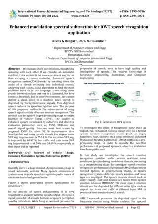 International Research Journal of Engineering and Technology (IRJET) e-ISSN: 2395-0056
Volume: 09 Issue: 10 | Oct 2022 www.irjet.net p-ISSN: 2395-0072
© 2022, IRJET | Impact Factor value: 7.529 | ISO 9001:2008 Certified Journal | Page 82
Enhanced modulation spectral subtraction for IOVT speech recognition
application
Nikita G Bangar 1, Dr. S. N. Holambe 2
1 Department of computer science and Engg
TPCT’s COE Osmanabad
Osmanabad, India
2 Professor, Department of computer science and Engg
TPCT’s COE Osmanabad
---------------------------------------------------------------------***-------------------------------------------------------------------
Abstract— We humans share our emotions, thoughts by
speaking with each other. If we consider an automatic
machine, voice control is the most convenient way for us
than carrying a remote controller. Automatic speech
recognition system(ASRS) works by breaking down the
audio of a speech recording into individual sounds,
analyzing each sound, using algorithms to find the most
probable word fit in that language, transcribing those
sounds into text and use that text as a command. But here
comes a drawback due to noisy environment. We cannot
deliver a clean voice to a machine since speech is
degraded by background noise signals. This degraded
speech reduces the speech recognition rate. The purpose
of this proposed method is the enhancement of noisy
speech signals and its effects on emotion recognition. This
method can be applied as pre-processing stage to smart
Internet of Vehicle Things (IOVT). The quality of
enhanced speech is evaluated by subjective and objective
evaluation parameters such as, PESQ, SNRLoss, and
overall signal quality. Here we meet best scores by
proposed EMSS i.e. about 50 % improvement than
ModSpecSub and noisy speech stimuli. For airport noise
SNR seg. improvement is 55.14 %. For car noise SNR seg.
is improved by 60.97 %. For traffic and train noise SNR
seg. Improvement is 44.99 % and 39.69 % respectively at
0 dB input SNR is reported.
Keywords—IOVT internet of vehicle Things,
Enhanced Modulation Spectral Subtraction (EMSS)
1 INTRODUCTION
Recently there is a huge demand of preprocessing stage in
smart automatic vehicles. Many speech enhancement
systems may degrade speech recognition performance of
emotions due to background noise.
Figure 1 shows generalized system applications for
secure IoVT .
In the process of speech enhancement, it is very
important to acquaint with the speech output , the speech
signal, and a lot of acoustic features of speech perception
used by individuals. While doing so, we must preserve the
properties of speech, need to have high quality and
intelligibility of speech. This requires knowledge of
Electronic Engineering, Biomedical, and Computer
engineering.
Fig 1: Generalized IOVT system
To investigate the effect of background noise (such as
airport, car, restaurant, railway station etc.) on a typical
speech emotion recognition system (such as anger,
happiness, fear, sadness etc.) using proposed Enhanced
Modulation Spectral Subtraction (EMSS) method as a pre-
processing stage. In order to evaluate the potential
performance of proposed approach, objective evaluation
have been performed.
In this study we investigated the speech emotion
recognition problem under various real-time noise
conditions by considering modulation domain processing
as a preprocessing stage. To investigate speech emotion
recognition performance of proposed EMSS enhancement
method applied, as preprocessing stages, to speech
recognition systems different speech emotion and noise
type are employed. The speech emotion stimuli such as
anger, happy, fear and neutral are taken from speech
emotion database IMMOCAP. The clean speech emotion
stimuli are the degraded by different noise type such as
airport, car, train and traffic at different input SNR to
construct noisy emotion speech stimuli.
AMS framework processes the degraded signal in the
frequency domain using Fourier analysis. For spectral
 