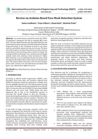 International Research Journal of Engineering and Technology (IRJET) e-ISSN: 2395-0056
Volume: 09 Issue: 10 | Oct 2022 www.irjet.net p-ISSN: 2395-0072
© 2022, IRJET | Impact Factor value: 7.529 | ISO 9001:2008 Certified Journal | Page 1022
Review on Arduino-Based Face Mask Detection System
Suhas Gaidhane1, Tejas Lilhare2, Akash Koli3 , Shailesh Patle4
Department of Information Technology,
JD College of Engineering and Management Nagpur - 441501, DBATU Autonomous,
Lonere, Maharashtra, India.
(Professor Anuja Ghasade, Department of IT, JDCOEM, Nagpur, 441501)
---------------------------------------------------------------------***---------------------------------------------------------------------
Abstract – In several nations around the world, the COVID-
19 pandemic's emergence has had an ongoing effect since
2019. The Face-Mask Detection has Facemask detection has
achieved great advancements in the field of deeplearningand
image processing. In this Technique we have to use a face
mask as a preventive measure for any such viruses, The basic
aim of the project is to detect the presence of a face mask on
human faces on live streaming video as well as on image, The
strategy outlined in this paper was created to prevent people
without masks from entering certain locations.(i.e- Office,
Mall, University…etc) by detecting the face the sensor sends
the signal to the Arduino device that connects to the gatetobe
open. The System Detect the mask in the real time weather
person wear a mask or not. The information provided in this
paper, was collected from different sources.
Key Words: Face-Mask Detection, Arduino, Deep Learning,
COVID-19.
1. INTRODUCTION
According to World Health Organization (WHO), since
December 2019 more than 114 countries suffered from
COVID-19 pandemic which has declared as a deadly virus
that has globally infected over 120 million people causing
more than 2.50 million deaths the worldwide as on Feb 18,
2021, In Iraq since the rise of COVID-19 more than 654000
affected case and more than 13000 deaths has been
registered, this is due to the insufficient vaccines to
overcome this deadly disease to date [1]. Wearing a
facemask during this pandemic isa critical defensiveintimes
when social distancing is hard to maintain. Therefore, the
many face mask detection and monitoring systems have
been developed to provide effective supervision for public
transportations, hospital,retail locations,airportsandsports
venues.
In the field of image processing, computer vision, and
pattern recognition, face detection is first step for various
applications that depends on facial analysis algorithms for
identifying, and recognizing human faces, and also to
capturing facial motions on faces in digital images, including
the face recognition, face alignment, face verification, age
recognition, face modelling, face authentication, access
control, forensics, and human-computer interactions. Face
relighting, facial tracking, head pose tracking, facial
expression recognition, gender recognition, and other face-
detection based applications [2].
After the arise of Covid-19, Face-Mask detection has the
widely considered a problem in the image processing field.
This technology is currently more appropriate because it is
applied to detect faces and identify people wearing masksin
images, videos, and also in real-time vision. By using deep
learning and convolution neural network (CNN) techniques,
it becomes possible to achievehighaccuracyresultsinimage
classification and object detection applications. The
proposed system in this paper uses deep learning,
TensorFlow, Keras, and OpenCV which are used as image
classifier to detect face-mask and sends a signal to Arduino
devices that control the open and close of the door.
2. FACE DETECTION OVERVIEW
Face detection may be a technique for recognizing or
confirming somebody's identity by viewing their face. Face
recognition software is identify people in pictures,videos, or
in real-time. 40 Over the past 60 years as shown in Fig-1,
face detection methods widely employed in various
industries and have benefitted from the improvements
during this technology and these include improve , border
control, retail, mobiletechnologyandbankingandfinance [3,
4, 5, 6].
 1964: Bledsoe did a facial programming
experiment. They imagine a semi-automatic input
method, in which the operators enter twenty
different measures, such as the scale of the mouth
and eyes
 1977: 21 new markers were added to the Bledso
1964 system to enhance it (i.e., the width of lips,
eyes color, and hair color).
 1988: computer science was accustomed improve
previously used computational methods that
exposed multiple flaws. Mathematics (“linear
algebra”) are used to view symbols uniquely and to
search out the simplest way to simplify and modify
them independently of human markers.
 1991: EIGENFACES which was the primary
successful techniques utilized in automatic face
 
