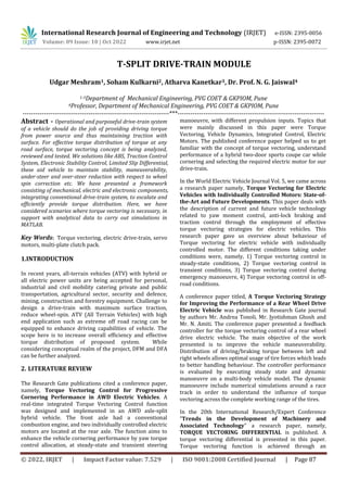 © 2022, IRJET | Impact Factor value: 7.529 | ISO 9001:2008 Certified Journal | Page 87
T-SPLIT DRIVE-TRAIN MODULE
Udgar Meshram1, Soham Kulkarni2, Atharva Kanetkar3, Dr. Prof. N. G. Jaiswal4
1-3Department of Mechanical Engineering, PVG COET & GKPIOM, Pune
4Professor, Department of Mechanical Engineering, PVG COET & GKPIOM, Pune
---------------------------------------------------------------------***---------------------------------------------------------------------
Abstract - Operational and purposeful drive-train system
of a vehicle should do the job of providing driving torque
from power source and thus maintaining traction with
surface. For effective torque distribution of torque at any
road surface, torque vectoring concept is being analyzed,
reviewed and tested. We solutions like ABS, Traction Control
System, Electronic Stability Control, Limited Slip Differential,
these aid vehicle to maintain stability, maneuverability,
under-steer and over-steer reduction with respect to wheel
spin correction etc. We have presented a framework
consisting of mechanical, electric and electronic components,
integrating conventional drive-train system, to escalate and
efficiently provide torque distribution. Here, we have
considered scenarios where torque vectoring is necessary, in
support with analytical data to carry out simulations in
MATLAB.
Key Words: Torque vectoring, electric drive-train, servo
motors, multi-plate clutch pack.
1.INTRODUCTION
In recent years, all-terrain vehicles (ATV) with hybrid or
all electric power units are being accepted for personal,
industrial and civil mobility catering private and public
transportation, agricultural sector, security and defence,
mining, construction and forestry equipment. Challenge to
design a drive-train with maximum surface traction,
reduce wheel-spin. ATV (All Terrain Vehicles) with high
end application such as extreme off road racing can be
equipped to enhance driving capabilities of vehicle. The
scope here is to increase overall efficiency and effective
torque distribution of proposed system. While
considering conceptual realm of the project, DFM and DFA
can be further analyzed.
2. LITERATURE REVIEW
The Research Gate publications cited a conference paper,
namely, Torque Vectoring Control for Progressive
Cornering Performance in AWD Electric Vehicles. A
real-time integrated Torque Vectoring Control function
was designed and implemented in an AWD axle-split
hybrid vehicle. The front axle had a conventional
combustion engine, and two individually controlled electric
motors are located at the rear axle. The function aims to
enhance the vehicle cornering performance by yaw torque
control allocation, at steady-state and transient steering
manoeuvre, with different propulsion inputs. Topics that
were mainly discussed in this paper were Torque
Vectoring, Vehicle Dynamics, Integrated Control, Electric
Motors. The published conference paper helped us to get
familiar with the concept of torque vectoring, understand
performance of a hybrid two-door sports coupe car while
cornering and selecting the required electric motor for our
drive-train.
In the World Electric Vehicle Journal Vol. 5, we came across
a research paper namely, Torque Vectoring for Electric
Vehicles with Individually Controlled Motors: State-of-
the-Art and Future Developments. This paper deals with
the description of current and future vehicle technology
related to yaw moment control, anti-lock braking and
traction control through the employment of effective
torque vectoring strategies for electric vehicles. This
research paper gave us overview about behaviour of
Torque vectoring for electric vehicle with individually
controlled motor. The different conditions taking under
conditions were, namely, 1) Torque vectoring control in
steady-state conditions, 2) Torque vectoring control in
transient conditions, 3) Torque vectoring control during
emergency manoeuvre, 4) Torque vectoring control in off-
road conditions.
A conference paper titled, A Torque Vectoring Strategy
for Improving the Performance of a Rear Wheel Drive
Electric Vehicle was published in Research Gate journal
by authors Mr. Andrea Tonoli, Mr. Jyotishman Ghosh and
Mr. N. Amiti. The conference paper presented a feedback
controller for the torque vectoring control of a rear wheel
drive electric vehicle. The main objective of the work
presented is to improve the vehicle maneuverability.
Distribution of driving/braking torque between left and
right wheels allows optimal usage of tire forces which leads
to better handling behaviour. The controller performance
is evaluated by executing steady state and dynamic
manoeuvre on a multi-body vehicle model. The dynamic
manoeuvre include numerical simulations around a race
track in order to understand the influence of torque
vectoring across the complete working range of the tires.
In the 20th International Research/Expert Conference
”Trends in the Development of Machinery and
Associated Technology” a research paper, namely,
TORQUE VECTORING DIFFERENTIAL is published. A
torque vectoring differential is presented in this paper.
Torque vectoring function is achieved through an
International Research Journal of Engineering and Technology (IRJET) e-ISSN: 2395-0056
Volume: 09 Issue: 10 | Oct 2022 www.irjet.net p-ISSN: 2395-0072
 