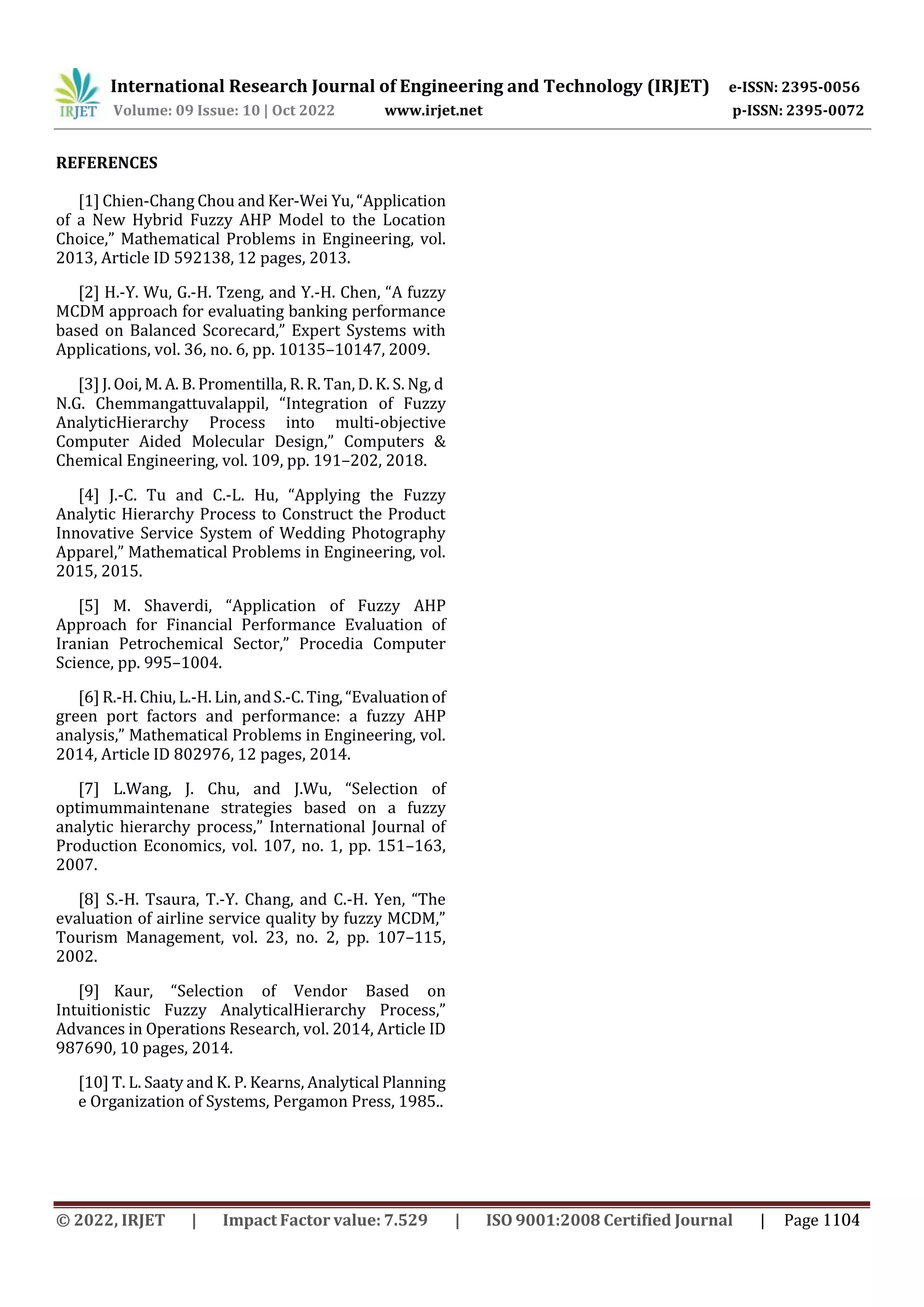 International Research Journal of Engineering and Technology (IRJET) e-ISSN: 2395-0056
Volume: 09 Issue: 10 | Oct 2022 www.irjet.net p-ISSN: 2395-0072
REFERENCES
[1] Chien-Chang Chou and Ker-Wei Yu, “Application
of a New Hybrid Fuzzy AHP Model to the Location
Choice,” Mathematical Problems in Engineering, vol.
2013, Article ID 592138, 12 pages, 2013.
[2] H.-Y. Wu, G.-H. Tzeng, and Y.-H. Chen, “A fuzzy
MCDM approach for evaluating banking performance
based on Balanced Scorecard,” Expert Systems with
Applications, vol. 36, no. 6, pp. 10135–10147, 2009.
[3] J. Ooi, M. A. B. Promentilla, R. R. Tan, D. K. S. Ng, d
N.G. Chemmangattuvalappil, “Integration of Fuzzy
AnalyticHierarchy Process into multi-objective
Computer Aided Molecular Design,” Computers &
Chemical Engineering, vol. 109, pp. 191–202, 2018.
[4] J.-C. Tu and C.-L. Hu, “Applying the Fuzzy
Analytic Hierarchy Process to Construct the Product
Innovative Service System of Wedding Photography
Apparel,” Mathematical Problems in Engineering, vol.
2015, 2015.
[5] M. Shaverdi, “Application of Fuzzy AHP
Approach for Financial Performance Evaluation of
Iranian Petrochemical Sector,” Procedia Computer
Science, pp. 995–1004.
[6] R.-H. Chiu, L.-H. Lin, andS.-C.Ting, “Evaluationof
green port factors and performance: a fuzzy AHP
analysis,” Mathematical Problems in Engineering, vol.
2014, Article ID 802976, 12 pages, 2014.
[7] L.Wang, J. Chu, and J.Wu, “Selection of
optimummaintenane strategies based on a fuzzy
analytic hierarchy process,” International Journal of
Production Economics, vol. 107, no. 1, pp. 151–163,
2007.
[8] S.-H. Tsaura, T.-Y. Chang, and C.-H. Yen, “The
evaluation of airline service quality by fuzzy MCDM,”
Tourism Management, vol. 23, no. 2, pp. 107–115,
2002.
[9] Kaur, “Selection of Vendor Based on
Intuitionistic Fuzzy AnalyticalHierarchy Process,”
Advances in Operations Research, vol. 2014, Article ID
987690, 10 pages, 2014.
[10] T. L. Saaty and K. P. Kearns, Analytical Planning
e Organization of Systems, Pergamon Press, 1985..
© 2022, IRJET | Impact Factor value: 7.529 | ISO 9001:2008 Certified Journal | Page 1104
 