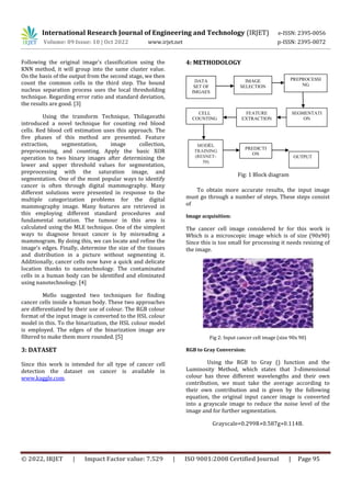 International Research Journal of Engineering and Technology (IRJET) e-ISSN: 2395-0056
Volume: 09 Issue: 10 | Oct 2022 www.irjet.net p-ISSN: 2395-0072
© 2022, IRJET | Impact Factor value: 7.529 | ISO 9001:2008 Certified Journal | Page 95
Following the original image's classification using the
KNN method, it will group into the same cluster value.
On the basis of the output from the second stage, we then
count the common cells in the third step. The bound
nucleus separation process uses the local thresholding
technique. Regarding error ratio and standard deviation,
the results are good. [3]
Using the transform Technique, Thilagavathi
introduced a novel technique for counting red blood
cells. Red blood cell estimation uses this approach. The
five phases of this method are presented. Feature
extraction, segmentation, image collection,
preprocessing, and counting. Apply the basic XOR
operation to two binary images after determining the
lower and upper threshold values for segmentation,
preprocessing with the saturation image, and
segmentation. One of the most popular ways to identify
cancer is often through digital mammography. Many
different solutions were presented in response to the
multiple categorization problems for the digital
mammography image. Many features are retrieved in
this employing different standard procedures and
fundamental notation. The tumour in this area is
calculated using the MLE technique. One of the simplest
ways to diagnose breast cancer is by misreading a
mammogram. By doing this, we can locate and refine the
image's edges. Finally, determine the size of the tissues
and distribution in a picture without segmenting it.
Additionally, cancer cells now have a quick and delicate
location thanks to nanotechnology. The contaminated
cells in a human body can be identified and eliminated
using nanotechnology. [4]
Mello suggested two techniques for finding
cancer cells inside a human body. These two approaches
are differentiated by their use of colour. The RGB colour
format of the input image is converted to the HSL colour
model in this. To the binarization, the HSL colour model
is employed. The edges of the binarization image are
filtered to make them more rounded. [5]
3: DATASET
Since this work is intended for all type of cancer cell
detection the dataset on cancer is available in
www.kaggle.com.
4: METHODOLOGY
Fig: 1 Block diagram
To obtain more accurate results, the input image
must go through a number of steps. These steps consist
of
Image acquisition:
The cancer cell image considered hr for this work is
Which is a microscopic image which is of size (90x90)
Since this is too small for processing it needs resizing of
the image.
Fig 2: Input cancer cell image (size 90x 90)
RGB to Gray Conversion:
Using the RGB to Gray () function and the
Luminosity Method, which states that 3-dimensional
colour has three different wavelengths and their own
contribution, we must take the average according to
their own contribution and is given by the following
equation, the original input cancer image is converted
into a grayscale image to reduce the noise level of the
image and for further segmentation.
Grayscale=0.299R+0.587g+0.114B.
OUTPUT
DATA
SET OF
IMGAES
IMAGE
SELECTION
PREPROCESSI
NG
CELL
COUNTING
FEATURE
EXTRACTION
SEGMENTATI
ON
MODEL
TRAINING
(RESNET-
50)
PREDICTI
ON
 