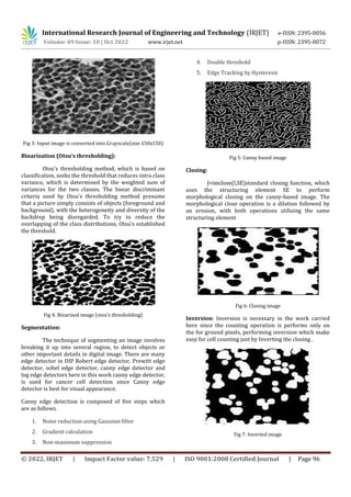 International Research Journal of Engineering and Technology (IRJET) e-ISSN: 2395-0056
Volume: 09 Issue: 10 | Oct 2022 www.irjet.net p-ISSN: 2395-0072
© 2022, IRJET | Impact Factor value: 7.529 | ISO 9001:2008 Certified Journal | Page 96
Fig 3: Input image is converted into Grayscale(size 150x150)
Binarization (Otsu’s thresholding):
Otsu's thresholding method, which is based on
classification, seeks the threshold that reduces intra class
variance, which is determined by the weighted sum of
variances for the two classes. The linear discriminant
criteria used by Otsu's thresholding method presume
that a picture simply consists of objects (foreground and
background), with the heterogeneity and diversity of the
backdrop being disregarded. To try to reduce the
overlapping of the class distributions, Otsu's established
the threshold.
Fig 4: Binarized image (otsu’s thresholding)
Segmentation:
The technique of segmenting an image involves
breaking it up into several region, to detect objects or
other important details in digital image. There are many
edge detector in DIP Robert edge detector, Prewitt edge
detector, sobel edge detector, canny edge detector and
log edge detectors here in this work canny edge detector,
is used for cancer cell detection since Canny edge
detector is best for visual appearance.
Canny edge detection is composed of five steps which
are as follows.
1. Noise reduction using Gaussian filter
2. Gradient calculation
3. Non-maximum suppression
4. Double threshold
5. Edge Tracking by Hysteresis
Fig 5: Canny based image
Closing:
J=imclose(I,SE)standard closing function, which
uses the structuring element SE to perform
morphological closing on the canny-based image. The
morphological close operation is a dilation followed by
an erosion, with both operations utilising the same
structuring element
Fig 6: Closing image
Inversion: Inversion is necessary in the work carried
here since the counting operation is performs only on
the for ground pixels, performing inversion which make
easy for cell counting just by Inverting the closing .
Fig 7: Inverted image
 