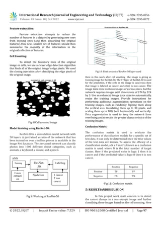 International Research Journal of Engineering and Technology (IRJET) e-ISSN: 2395-0056
Volume: 09 Issue: 10 | Oct 2022 www.irjet.net p-ISSN: 2395-0072
© 2022, IRJET | Impact Factor value: 7.529 | ISO 9001:2008 Certified Journal | Page 97
Feature extraction:
Feature extraction attempts to reduce the
number of features in a dataset by generating new ones
from existing ones (and then discarding the original
features).This new, smaller set of features should then
summarize the majority of the information in the
original collection of features.
Cell Counting:
To detect the boundary lines of the original
image or cells, we use a clever edge detection algorithm
that finds all of the original image's edge pixels. We used
the closing operation after identifying the edge pixels of
the original image.
Fig: 8 Cell counted image
Model training using ResNet-50:
ResNet-50 is a convolution neural network with
50 layers. A pretrained version of the network that has
been trained on over a million photos is available in the
Image Net database. The pertained network can classify
photos into 1000 different object categories, such as
animals, a keyboard, a mouse, and a pencil.
Fig 9: Working of ResNet-50
Fig 10: First section of ResNet-50 layer used
Here in this work after cell counting the image is giving as
training image for ResNet-50. The 1st layer of ResNet-50 is used
for the prediction, if the cells in the image is cancerous then
that image is labeled as cancer and other is non cancer. The
image data store contains images of various sizes, but the
network requires images with dimensions of 224 by 224
by 3. Use an enhanced image data store to automatically
resize the training images. Provide instructions for
performing additional augmentation operations on the
training images, such as randomly flipping them along
the vertical axis, translating them up to 30 pixels, and
scaling them up to 10% both horizontally and vertically.
Data augmentation is used to keep the network from
overfitting and to retain the precise characteristics of the
training images.
Confusion Matrix:
The confusion matrix is used to evaluate the
performance of classification models for a specific set of
test data. It can only be determined once the true values
of the test data are known. To assess the efficacy of a
classification model, a N x N matrix known as a confusion
matrix is used, where N is the total number of target
classes. Here if the predicted value is logic 1 then it is
cancer and if the predicted value is logic 0 then it is non
cancer.
Fig 11: Confusion matrix
5: RESULTSANDDISCUSSION
In this project work main concern is to detect
the cancer clumps in a microscopic image and further
classifying those images based on the cell counting. Here
Positive Negative
Positive TP FP
Negative FN TN
ANN
Training ResNet-
50
Labeling
Feature
extracti
on
Prediction 1 cancer
2 non
cancer
 