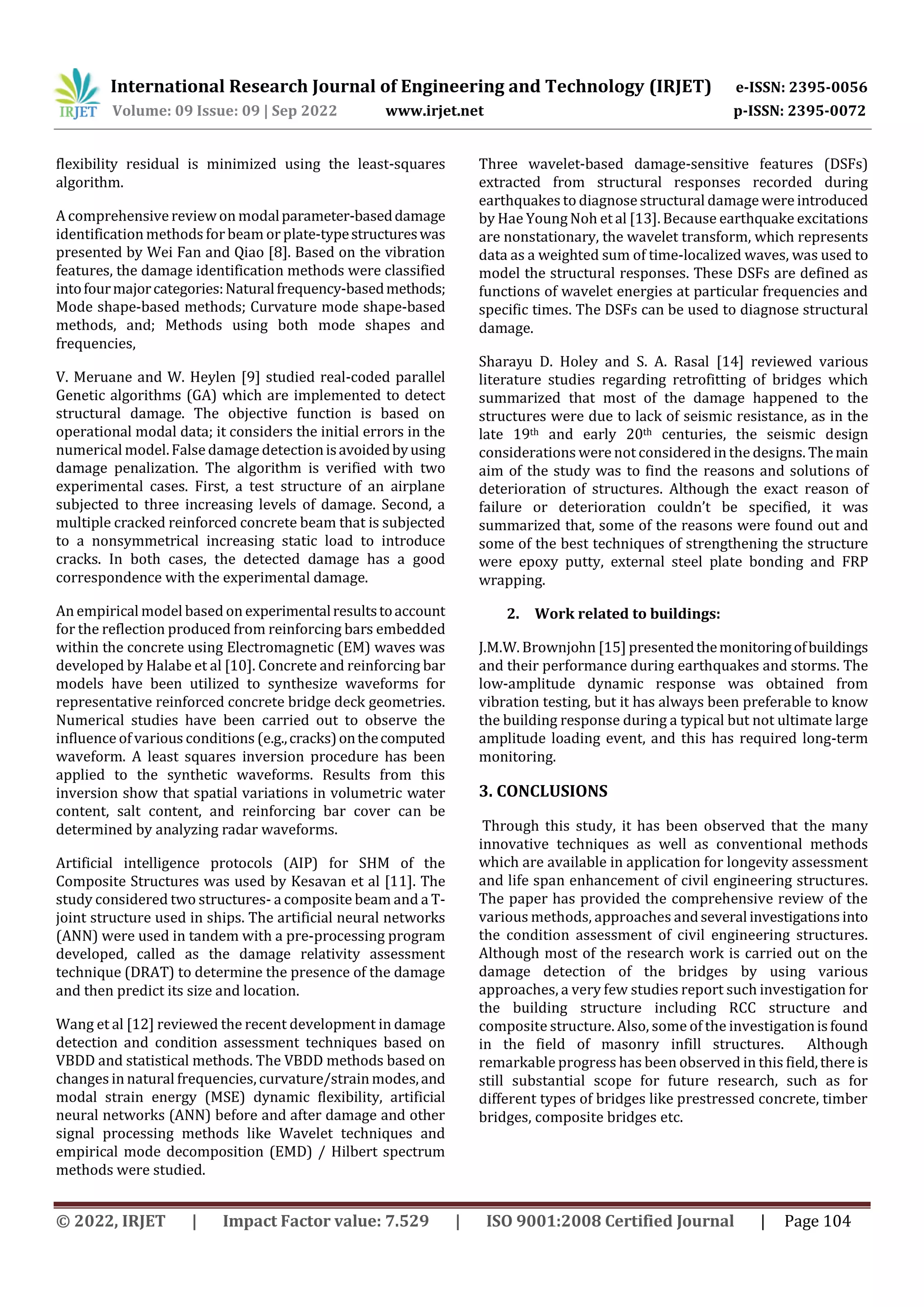 International Research Journal of Engineering and Technology (IRJET) e-ISSN: 2395-0056
Volume: 09 Issue: 09 | Sep 2022 www.irjet.net p-ISSN: 2395-0072
© 2022, IRJET | Impact Factor value: 7.529 | ISO 9001:2008 Certified Journal | Page 104
flexibility residual is minimized using the least-squares
algorithm.
A comprehensive review on modalparameter-baseddamage
identification methods for beam or plate-typestructureswas
presented by Wei Fan and Qiao [8]. Based on the vibration
features, the damage identification methods were classified
intofourmajorcategories:Naturalfrequency-basedmethods;
Mode shape-based methods; Curvature mode shape-based
methods, and; Methods using both mode shapes and
frequencies,
V. Meruane and W. Heylen [9] studied real-coded parallel
Genetic algorithms (GA) which are implemented to detect
structural damage. The objective function is based on
operational modal data; it considers the initial errors in the
numerical model.False damage detectionisavoidedbyusing
damage penalization. The algorithm is verified with two
experimental cases. First, a test structure of an airplane
subjected to three increasing levels of damage. Second, a
multiple cracked reinforced concrete beam that is subjected
to a nonsymmetrical increasing static load to introduce
cracks. In both cases, the detected damage has a good
correspondence with the experimental damage.
An empirical model based on experimentalresultstoaccount
for the reflection produced from reinforcing bars embedded
within the concrete using Electromagnetic (EM) waves was
developed by Halabe et al [10]. Concrete and reinforcing bar
models have been utilized to synthesize waveforms for
representative reinforced concrete bridge deck geometries.
Numerical studies have been carried out to observe the
influence of various conditions (e.g.,cracks)onthecomputed
waveform. A least squares inversion procedure has been
applied to the synthetic waveforms. Results from this
inversion show that spatial variations in volumetric water
content, salt content, and reinforcing bar cover can be
determined by analyzing radar waveforms.
Artificial intelligence protocols (AIP) for SHM of the
Composite Structures was used by Kesavan et al [11]. The
study considered two structures- a composite beam and a T-
joint structure used in ships. The artificial neural networks
(ANN) were used in tandem with a pre-processing program
developed, called as the damage relativity assessment
technique (DRAT) to determine the presence of the damage
and then predict its size and location.
Wang et al [12] reviewed the recent development in damage
detection and condition assessment techniques based on
VBDD and statistical methods. The VBDD methods based on
changes in natural frequencies, curvature/strain modes,and
modal strain energy (MSE) dynamic flexibility, artificial
neural networks (ANN) before and after damage and other
signal processing methods like Wavelet techniques and
empirical mode decomposition (EMD) / Hilbert spectrum
methods were studied.
Three wavelet-based damage-sensitive features (DSFs)
extracted from structural responses recorded during
earthquakes to diagnose structural damage were introduced
by Hae Young Noh et al [13]. Because earthquake excitations
are nonstationary, the wavelet transform, which represents
data as a weighted sum of time-localized waves, was used to
model the structural responses. These DSFs are defined as
functions of wavelet energies at particular frequencies and
specific times. The DSFs can be used to diagnose structural
damage.
Sharayu D. Holey and S. A. Rasal [14] reviewed various
literature studies regarding retrofitting of bridges which
summarized that most of the damage happened to the
structures were due to lack of seismic resistance, as in the
late 19th and early 20th centuries, the seismic design
considerations were not considered in the designs. Themain
aim of the study was to find the reasons and solutions of
deterioration of structures. Although the exact reason of
failure or deterioration couldn’t be specified, it was
summarized that, some of the reasons were found out and
some of the best techniques of strengthening the structure
were epoxy putty, external steel plate bonding and FRP
wrapping.
2. Work related to buildings:
J.M.W. Brownjohn [15] presentedthemonitoringofbuildings
and their performance during earthquakes and storms. The
low-amplitude dynamic response was obtained from
vibration testing, but it has always been preferable to know
the building response during a typical but not ultimate large
amplitude loading event, and this has required long-term
monitoring.
3. CONCLUSIONS
Through this study, it has been observed that the many
innovative techniques as well as conventional methods
which are available in application for longevity assessment
and life span enhancement of civil engineering structures.
The paper has provided the comprehensive review of the
various methods, approaches andseveral investigationsinto
the condition assessment of civil engineering structures.
Although most of the research work is carried out on the
damage detection of the bridges by using various
approaches, a very few studies report such investigation for
the building structure including RCC structure and
composite structure. Also, some of the investigationisfound
in the field of masonry infill structures. Although
remarkable progress has been observed in this field,there is
still substantial scope for future research, such as for
different types of bridges like prestressed concrete, timber
bridges, composite bridges etc.
 