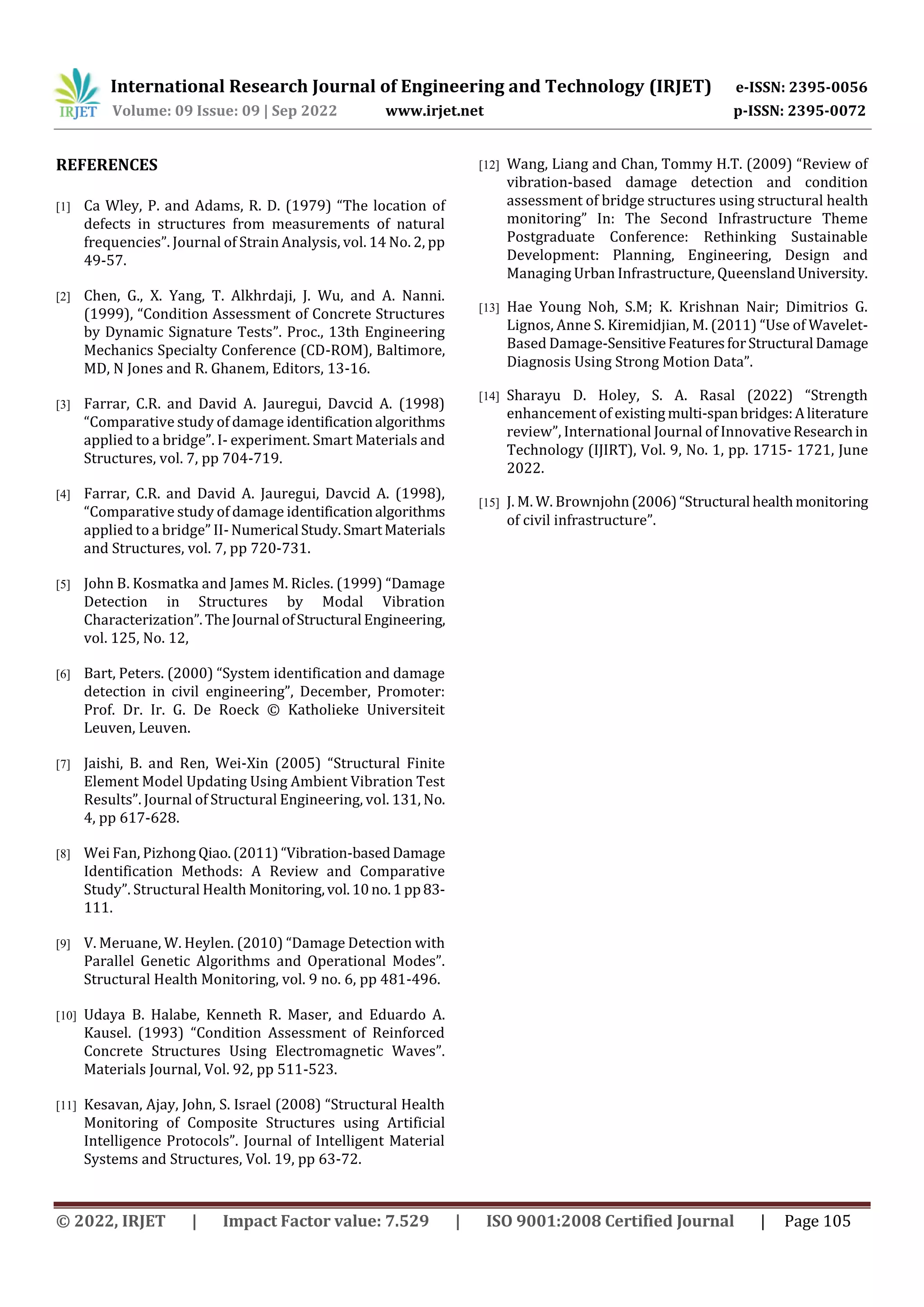 International Research Journal of Engineering and Technology (IRJET) e-ISSN: 2395-0056
Volume: 09 Issue: 09 | Sep 2022 www.irjet.net p-ISSN: 2395-0072
© 2022, IRJET | Impact Factor value: 7.529 | ISO 9001:2008 Certified Journal | Page 105
REFERENCES
[1] Ca Wley, P. and Adams, R. D. (1979) “The location of
defects in structures from measurements of natural
frequencies”. Journal of Strain Analysis, vol. 14 No. 2, pp
49-57.
[2] Chen, G., X. Yang, T. Alkhrdaji, J. Wu, and A. Nanni.
(1999), “Condition Assessment of Concrete Structures
by Dynamic Signature Tests”. Proc., 13th Engineering
Mechanics Specialty Conference (CD-ROM), Baltimore,
MD, N Jones and R. Ghanem, Editors, 13-16.
[3] Farrar, C.R. and David A. Jauregui, Davcid A. (1998)
“Comparative study of damage identificationalgorithms
applied to a bridge”. I- experiment. Smart Materials and
Structures, vol. 7, pp 704-719.
[4] Farrar, C.R. and David A. Jauregui, Davcid A. (1998),
“Comparative study of damage identificationalgorithms
applied to a bridge” II- Numerical Study.SmartMaterials
and Structures, vol. 7, pp 720-731.
[5] John B. Kosmatka and James M. Ricles. (1999) “Damage
Detection in Structures by Modal Vibration
Characterization”.TheJournal ofStructural Engineering,
vol. 125, No. 12,
[6] Bart, Peters. (2000) “System identification and damage
detection in civil engineering”, December, Promoter:
Prof. Dr. Ir. G. De Roeck © Katholieke Universiteit
Leuven, Leuven.
[7] Jaishi, B. and Ren, Wei-Xin (2005) “Structural Finite
Element Model Updating Using Ambient Vibration Test
Results”. Journal of Structural Engineering, vol. 131, No.
4, pp 617-628.
[8] Wei Fan, Pizhong Qiao.(2011)“Vibration-basedDamage
Identification Methods: A Review and Comparative
Study”. Structural Health Monitoring,vol.10no.1pp83-
111.
[9] V. Meruane, W. Heylen. (2010) “Damage Detection with
Parallel Genetic Algorithms and Operational Modes”.
Structural Health Monitoring, vol. 9 no. 6, pp 481-496.
[10] Udaya B. Halabe, Kenneth R. Maser, and Eduardo A.
Kausel. (1993) “Condition Assessment of Reinforced
Concrete Structures Using Electromagnetic Waves”.
Materials Journal, Vol. 92, pp 511-523.
[11] Kesavan, Ajay, John, S. Israel (2008) “Structural Health
Monitoring of Composite Structures using Artificial
Intelligence Protocols”. Journal of Intelligent Material
Systems and Structures, Vol. 19, pp 63-72.
[12] Wang, Liang and Chan, Tommy H.T. (2009) “Review of
vibration-based damage detection and condition
assessment of bridge structures using structural health
monitoring” In: The Second Infrastructure Theme
Postgraduate Conference: Rethinking Sustainable
Development: Planning, Engineering, Design and
Managing Urban Infrastructure, QueenslandUniversity.
[13] Hae Young Noh, S.M; K. Krishnan Nair; Dimitrios G.
Lignos, Anne S. Kiremidjian, M. (2011) “Use of Wavelet-
Based Damage-SensitiveFeaturesforStructural Damage
Diagnosis Using Strong Motion Data”.
[14] Sharayu D. Holey, S. A. Rasal (2022) “Strength
enhancement of existing multi-spanbridges:Aliterature
review”, International Journal of InnovativeResearchin
Technology (IJIRT), Vol. 9, No. 1, pp. 1715- 1721, June
2022.
[15] J. M. W. Brownjohn(2006)“Structural healthmonitoring
of civil infrastructure”.
 
