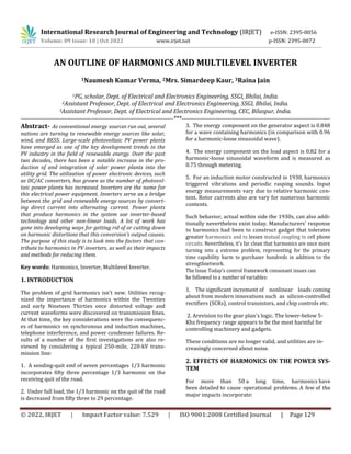 International Research Journal of Engineering and Technology (IRJET) e-ISSN: 2395-0056
Volume: 09 Issue: 10 | Oct 2022 www.irjet.net p-ISSN: 2395-0072
© 2022, IRJET | Impact Factor value: 7.529 | ISO 9001:2008 Certified Journal | Page 129
AN OUTLINE OF HARMONICS AND MULTILEVEL INVERTER
1Naumesh Kumar Verma, 2Mrs. Simardeep Kaur, 3Raina Jain
1PG, scholar, Dept. of Electrical and Electronics Engineering, SSGI, Bhilai, India.
2Assistant Professor, Dept. of Electrical and Electronics Engineering, SSGI, Bhilai, India.
3Assistant Professor, Dept. of Electrical and Electronics Engineering, CEC, Bilaspur, India.
----------------------------------------------------------------------------***--------------------------------------------------------------------------
Abstract- As conventional energy sources run out, several
nations are turning to renewable energy sources like solar,
wind, and BESS. Large-scale photovoltaic PV power plants
have emerged as one of the key development trends in the
PV industry in the field of renewable energy. Over the past
two decades, there has been a notable increase in the pro-
duction of and integration of solar power plants into the
utility grid. The utilization of power electronic devices, such
as DC/AC converters, has grown as the number of photovol-
taic power plants has increased. Inverters are the name for
this electrical power equipment. Inverters serve as a bridge
between the grid and renewable energy sources by convert-
ing direct current into alternating current. Power plants
that produce harmonics in the system use inverter-based
technology and other non-linear loads. A lot of work has
gone into developing ways for getting rid of or cutting down
on harmonic distortions that this conversion's output causes.
The purpose of this study is to look into the factors that con-
tribute to harmonics in PV inverters, as well as their impacts
and methods for reducing them.
Key words: Harmonics, Inverter, Multilevel Inverter.
1. INTRODUCTION
The problem of grid harmonics isn't new. Utilities recog-
nized the importance of harmonics within the Twenties
and early Nineteen Thirties once distorted voltage and
current waveforms were discovered on transmission lines.
At that time, the key considerations were the consequenc-
es of harmonics on synchronous and induction machines,
telephone interference, and power condenser failures. Re-
sults of a number of the first investigations are also re-
viewed by considering a typical 250-mile, 220-kV trans-
mission line:
1. A sending-quit emf of seven percentages 1/3 harmonic
incorporates fifty three percentage 1/3 harmonic on the
receiving quit of the road.
2. Under full load, the 1/3 harmonic on the quit of the road
is decreased from fifty three to 29 percentage.
3. The energy component on the generator aspect is 0.848
for a wave containing harmonics (in comparison with 0.96
for a harmonic-loose sinusoidal wave).
4. The energy component on the load aspect is 0.82 for a
harmonic-loose sinusoidal waveform and is measured as
0.75 through metering.
5. For an induction motor constructed in 1930, harmonics
triggered vibrations and periodic rasping sounds. Input
energy measurements vary due to relative harmonic con-
tent. Rotor currents also are vary for numerous harmonic
contents.
Such behavior, actual within side the 1930s, can also addi-
tionally nevertheless exist today. Manufacturers' response
to harmonics had been to construct gadget that tolerates
greater harmonics and to lessen mutual coupling to cell phone
circuits. Nevertheless, it's far clean that harmonics are once more
turning into a extreme problem, representing for the primary
time capability harm to purchaser hundreds in addition to the
strengthnetwork.
The Issue Today's control framework consonant issues can
be followed to a number of variables:
1. The significant increment of nonlinear loads coming
about from modern innovations such as silicon-controlled
rectifiers (SCRs), control transistors, and chip controls etc.
2. Arevision to the gear plan's logic. The lower-below 5-
Khz frequency range appears to be the most harmful for
controlling machinery and gadgets.
These conditions are no longer valid, and utilities are in-
creasingly concerned about noise.
2. EFFECTS OF HARMONICS ON THE POWER SYS-
TEM
For more than 50 a long time, harmonics have
been detailed to cause operational problems. A few of the
major impacts incorporate:
 