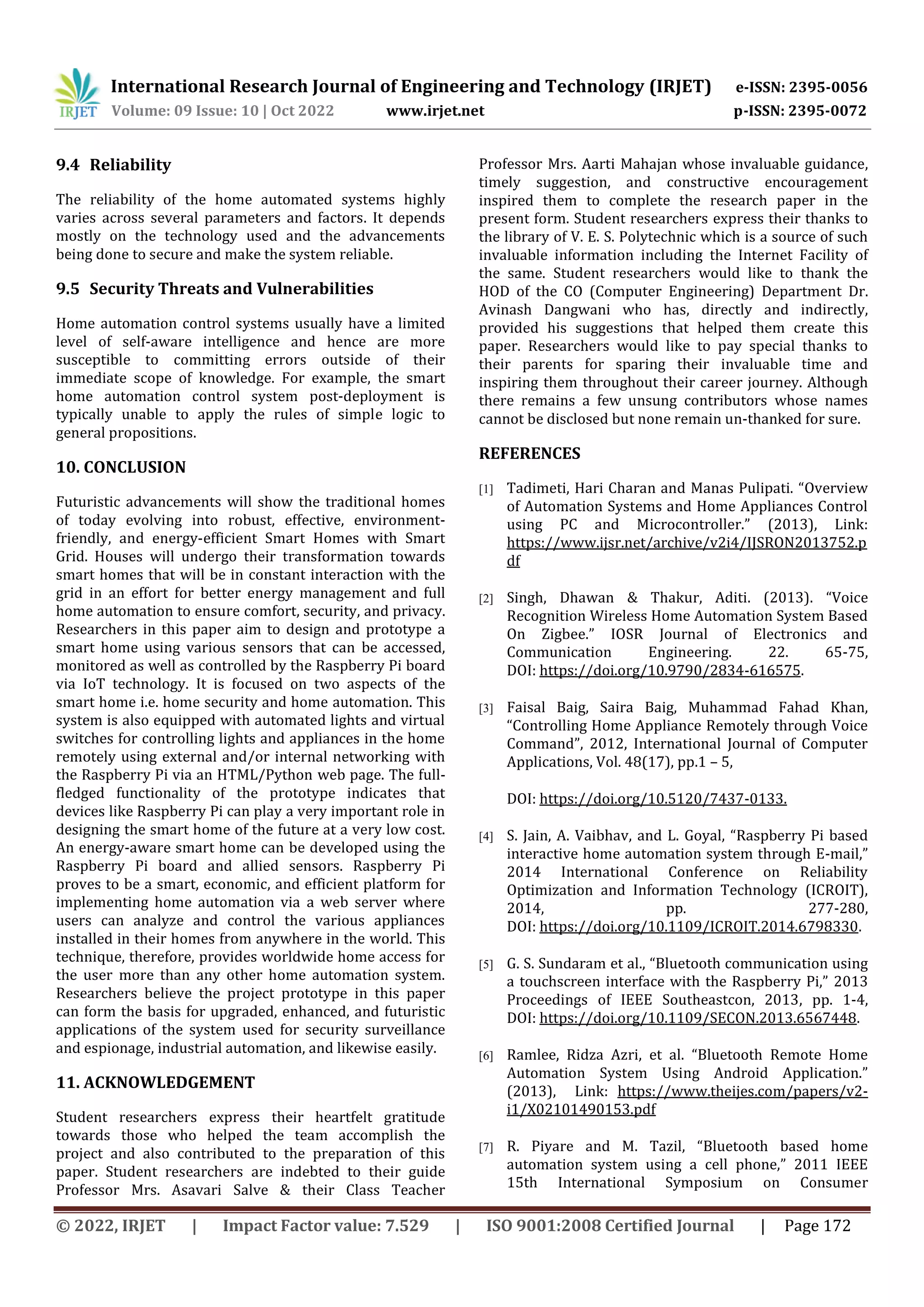 International Research Journal of Engineering and Technology (IRJET) e-ISSN: 2395-0056
Volume: 09 Issue: 10 | Oct 2022 www.irjet.net p-ISSN: 2395-0072
© 2022, IRJET | Impact Factor value: 7.529 | ISO 9001:2008 Certified Journal | Page 172
9.4 Reliability
The reliability of the home automated systems highly
varies across several parameters and factors. It depends
mostly on the technology used and the advancements
being done to secure and make the system reliable.
9.5 Security Threats and Vulnerabilities
Home automation control systems usually have a limited
level of self-aware intelligence and hence are more
susceptible to committing errors outside of their
immediate scope of knowledge. For example, the smart
home automation control system post-deployment is
typically unable to apply the rules of simple logic to
general propositions.
10. CONCLUSION
Futuristic advancements will show the traditional homes
of today evolving into robust, effective, environment-
friendly, and energy-efficient Smart Homes with Smart
Grid. Houses will undergo their transformation towards
smart homes that will be in constant interaction with the
grid in an effort for better energy management and full
home automation to ensure comfort, security, and privacy.
Researchers in this paper aim to design and prototype a
smart home using various sensors that can be accessed,
monitored as well as controlled by the Raspberry Pi board
via IoT technology. It is focused on two aspects of the
smart home i.e. home security and home automation. This
system is also equipped with automated lights and virtual
switches for controlling lights and appliances in the home
remotely using external and/or internal networking with
the Raspberry Pi via an HTML/Python web page. The full-
fledged functionality of the prototype indicates that
devices like Raspberry Pi can play a very important role in
designing the smart home of the future at a very low cost.
An energy-aware smart home can be developed using the
Raspberry Pi board and allied sensors. Raspberry Pi
proves to be a smart, economic, and efficient platform for
implementing home automation via a web server where
users can analyze and control the various appliances
installed in their homes from anywhere in the world. This
technique, therefore, provides worldwide home access for
the user more than any other home automation system.
Researchers believe the project prototype in this paper
can form the basis for upgraded, enhanced, and futuristic
applications of the system used for security surveillance
and espionage, industrial automation, and likewise easily.
11. ACKNOWLEDGEMENT
Student researchers express their heartfelt gratitude
towards those who helped the team accomplish the
project and also contributed to the preparation of this
paper. Student researchers are indebted to their guide
Professor Mrs. Asavari Salve & their Class Teacher
Professor Mrs. Aarti Mahajan whose invaluable guidance,
timely suggestion, and constructive encouragement
inspired them to complete the research paper in the
present form. Student researchers express their thanks to
the library of V. E. S. Polytechnic which is a source of such
invaluable information including the Internet Facility of
the same. Student researchers would like to thank the
HOD of the CO (Computer Engineering) Department Dr.
Avinash Dangwani who has, directly and indirectly,
provided his suggestions that helped them create this
paper. Researchers would like to pay special thanks to
their parents for sparing their invaluable time and
inspiring them throughout their career journey. Although
there remains a few unsung contributors whose names
cannot be disclosed but none remain un-thanked for sure.
REFERENCES
[1] Tadimeti, Hari Charan and Manas Pulipati. “Overview
of Automation Systems and Home Appliances Control
using PC and Microcontroller.” (2013), Link:
https://www.ijsr.net/archive/v2i4/IJSRON2013752.p
df
[2] Singh, Dhawan & Thakur, Aditi. (2013). “Voice
Recognition Wireless Home Automation System Based
On Zigbee.” IOSR Journal of Electronics and
Communication Engineering. 22. 65-75,
DOI: https://doi.org/10.9790/2834-616575.
[3] Faisal Baig, Saira Baig, Muhammad Fahad Khan,
“Controlling Home Appliance Remotely through Voice
Command”, 2012, International Journal of Computer
Applications, Vol. 48(17), pp.1 – 5,
DOI: https://doi.org/10.5120/7437-0133.
[4] S. Jain, A. Vaibhav, and L. Goyal, “Raspberry Pi based
interactive home automation system through E-mail,”
2014 International Conference on Reliability
Optimization and Information Technology (ICROIT),
2014, pp. 277-280,
DOI: https://doi.org/10.1109/ICROIT.2014.6798330.
[5] G. S. Sundaram et al., “Bluetooth communication using
a touchscreen interface with the Raspberry Pi,” 2013
Proceedings of IEEE Southeastcon, 2013, pp. 1-4,
DOI: https://doi.org/10.1109/SECON.2013.6567448.
[6] Ramlee, Ridza Azri, et al. “Bluetooth Remote Home
Automation System Using Android Application.”
(2013), Link: https://www.theijes.com/papers/v2-
i1/X02101490153.pdf
[7] R. Piyare and M. Tazil, “Bluetooth based home
automation system using a cell phone,” 2011 IEEE
15th International Symposium on Consumer
 