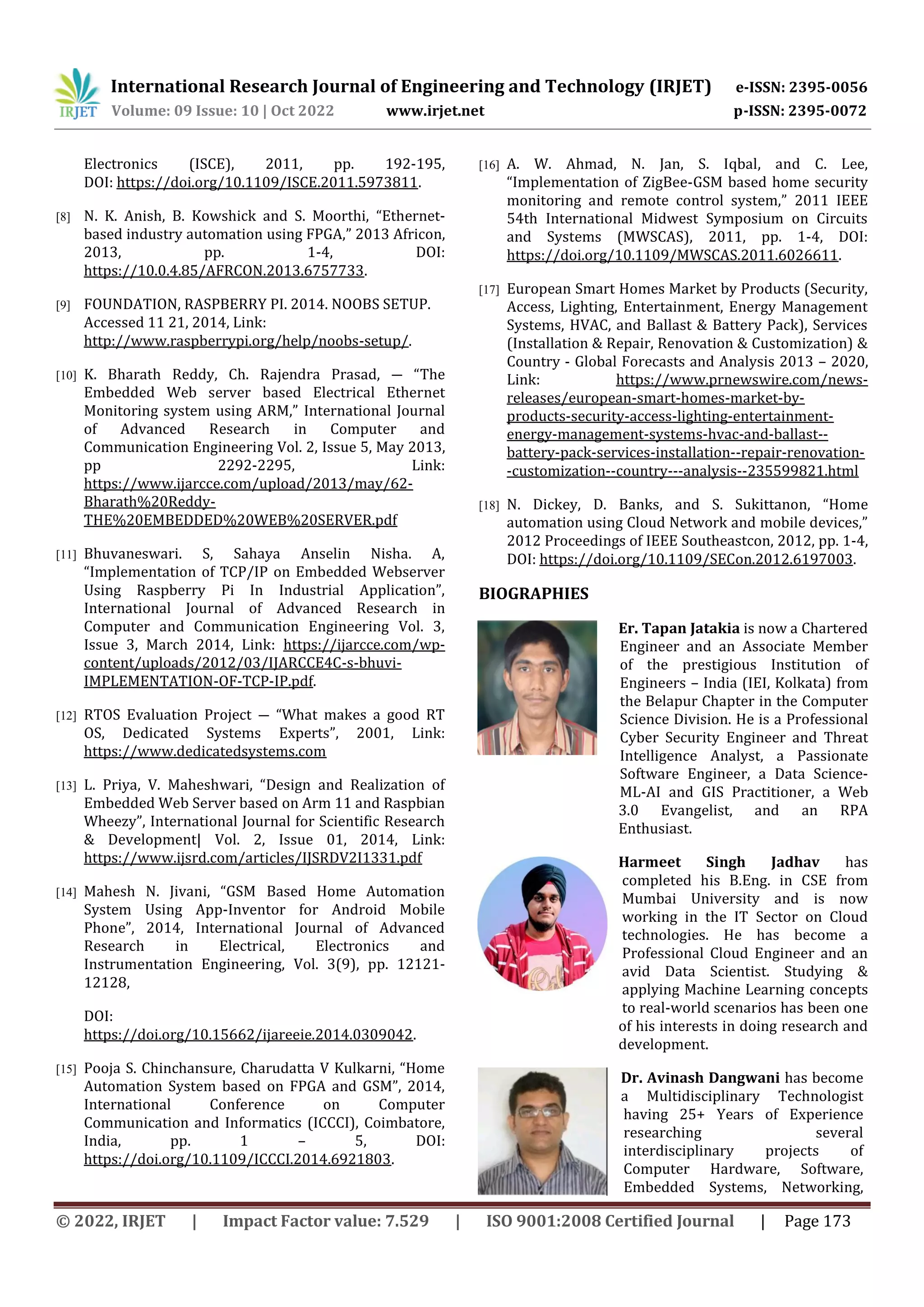 International Research Journal of Engineering and Technology (IRJET) e-ISSN: 2395-0056
Volume: 09 Issue: 10 | Oct 2022 www.irjet.net p-ISSN: 2395-0072
© 2022, IRJET | Impact Factor value: 7.529 | ISO 9001:2008 Certified Journal | Page 173
Electronics (ISCE), 2011, pp. 192-195,
DOI: https://doi.org/10.1109/ISCE.2011.5973811.
[8] N. K. Anish, B. Kowshick and S. Moorthi, “Ethernet-
based industry automation using FPGA,” 2013 Africon,
2013, pp. 1-4, DOI:
https://10.0.4.85/AFRCON.2013.6757733.
[9] FOUNDATION, RASPBERRY PI. 2014. NOOBS SETUP.
Accessed 11 21, 2014, Link:
http://www.raspberrypi.org/help/noobs-setup/.
[10] K. Bharath Reddy, Ch. Rajendra Prasad, ― “The
Embedded Web server based Electrical Ethernet
Monitoring system using ARM,” International Journal
of Advanced Research in Computer and
Communication Engineering Vol. 2, Issue 5, May 2013,
pp 2292-2295, Link:
https://www.ijarcce.com/upload/2013/may/62-
Bharath%20Reddy-
THE%20EMBEDDED%20WEB%20SERVER.pdf
[11] Bhuvaneswari. S, Sahaya Anselin Nisha. A,
“Implementation of TCP/IP on Embedded Webserver
Using Raspberry Pi In Industrial Application”,
International Journal of Advanced Research in
Computer and Communication Engineering Vol. 3,
Issue 3, March 2014, Link: https://ijarcce.com/wp-
content/uploads/2012/03/IJARCCE4C-s-bhuvi-
IMPLEMENTATION-OF-TCP-IP.pdf.
[12] RTOS Evaluation Project ― “What makes a good RT
OS, Dedicated Systems Experts”, 2001, Link:
https://www.dedicatedsystems.com
[13] L. Priya, V. Maheshwari, “Design and Realization of
Embedded Web Server based on Arm 11 and Raspbian
Wheezy”, International Journal for Scientific Research
& Development| Vol. 2, Issue 01, 2014, Link:
https://www.ijsrd.com/articles/IJSRDV2I1331.pdf
[14] Mahesh N. Jivani, “GSM Based Home Automation
System Using App-Inventor for Android Mobile
Phone”, 2014, International Journal of Advanced
Research in Electrical, Electronics and
Instrumentation Engineering, Vol. 3(9), pp. 12121-
12128,
DOI:
https://doi.org/10.15662/ijareeie.2014.0309042.
[15] Pooja S. Chinchansure, Charudatta V Kulkarni, “Home
Automation System based on FPGA and GSM”, 2014,
International Conference on Computer
Communication and Informatics (ICCCI), Coimbatore,
India, pp. 1 – 5, DOI:
https://doi.org/10.1109/ICCCI.2014.6921803.
[16] A. W. Ahmad, N. Jan, S. Iqbal, and C. Lee,
“Implementation of ZigBee-GSM based home security
monitoring and remote control system,” 2011 IEEE
54th International Midwest Symposium on Circuits
and Systems (MWSCAS), 2011, pp. 1-4, DOI:
https://doi.org/10.1109/MWSCAS.2011.6026611.
[17] European Smart Homes Market by Products (Security,
Access, Lighting, Entertainment, Energy Management
Systems, HVAC, and Ballast & Battery Pack), Services
(Installation & Repair, Renovation & Customization) &
Country - Global Forecasts and Analysis 2013 – 2020,
Link: https://www.prnewswire.com/news-
releases/european-smart-homes-market-by-
products-security-access-lighting-entertainment-
energy-management-systems-hvac-and-ballast--
battery-pack-services-installation--repair-renovation-
-customization--country---analysis--235599821.html
[18] N. Dickey, D. Banks, and S. Sukittanon, “Home
automation using Cloud Network and mobile devices,”
2012 Proceedings of IEEE Southeastcon, 2012, pp. 1-4,
DOI: https://doi.org/10.1109/SECon.2012.6197003.
BIOGRAPHIES
Er. Tapan Jatakia is now a Chartered
Engineer and an Associate Member
of the prestigious Institution of
Engineers – India (IEI, Kolkata) from
the Belapur Chapter in the Computer
Science Division. He is a Professional
Cyber Security Engineer and Threat
Intelligence Analyst, a Passionate
Software Engineer, a Data Science-
ML-AI and GIS Practitioner, a Web
3.0 Evangelist, and an RPA
Enthusiast.
Harmeet Singh Jadhav has
completed his B.Eng. in CSE from
Mumbai University and is now
working in the IT Sector on Cloud
technologies. He has become a
Professional Cloud Engineer and an
avid Data Scientist. Studying &
applying Machine Learning concepts
to real-world scenarios has been one
of his interests in doing research and
development.
Dr. Avinash Dangwani has become
a Multidisciplinary Technologist
having 25+ Years of Experience
researching several
interdisciplinary projects of
Computer Hardware, Software,
Embedded Systems, Networking,
 