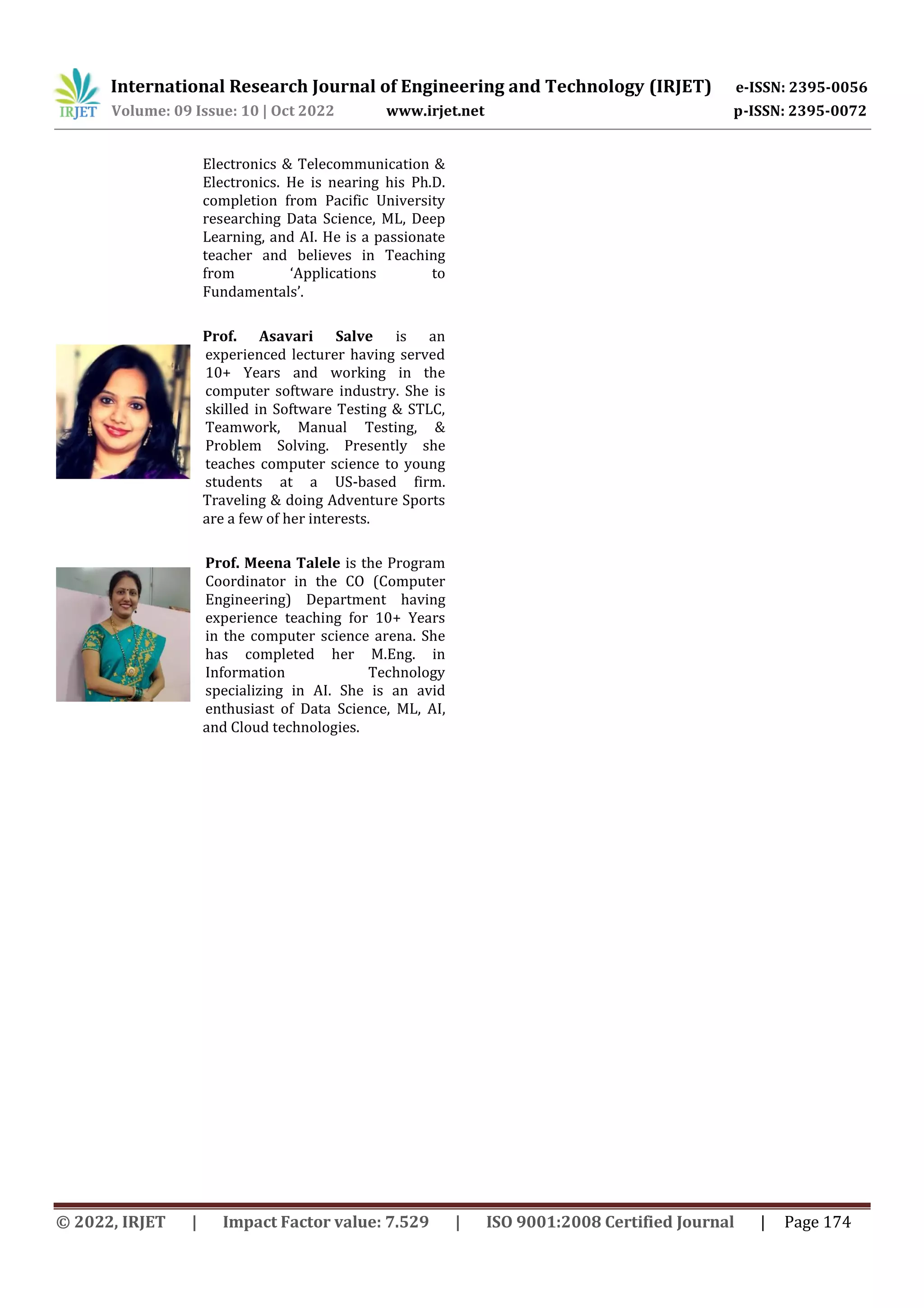 International Research Journal of Engineering and Technology (IRJET) e-ISSN: 2395-0056
Volume: 09 Issue: 10 | Oct 2022 www.irjet.net p-ISSN: 2395-0072
© 2022, IRJET | Impact Factor value: 7.529 | ISO 9001:2008 Certified Journal | Page 174
Electronics & Telecommunication &
Electronics. He is nearing his Ph.D.
completion from Pacific University
researching Data Science, ML, Deep
Learning, and AI. He is a passionate
teacher and believes in Teaching
from ‘Applications to
Fundamentals’.
Prof. Asavari Salve is an
experienced lecturer having served
10+ Years and working in the
computer software industry. She is
skilled in Software Testing & STLC,
Teamwork, Manual Testing, &
Problem Solving. Presently she
teaches computer science to young
students at a US-based firm.
Traveling & doing Adventure Sports
are a few of her interests.
Prof. Meena Talele is the Program
Coordinator in the CO (Computer
Engineering) Department having
experience teaching for 10+ Years
in the computer science arena. She
has completed her M.Eng. in
Information Technology
specializing in AI. She is an avid
enthusiast of Data Science, ML, AI,
and Cloud technologies.
 