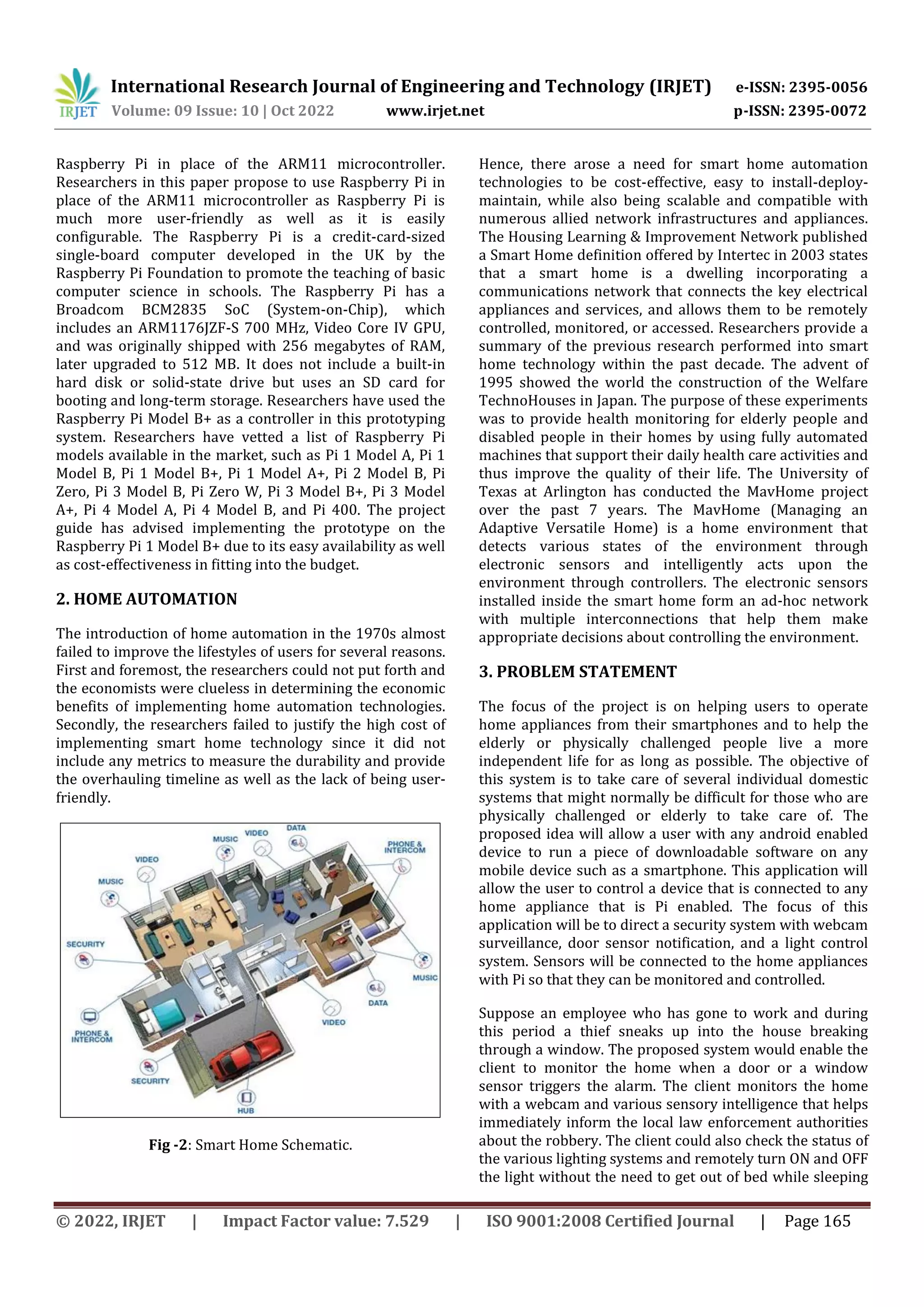 International Research Journal of Engineering and Technology (IRJET) e-ISSN: 2395-0056
Volume: 09 Issue: 10 | Oct 2022 www.irjet.net p-ISSN: 2395-0072
© 2022, IRJET | Impact Factor value: 7.529 | ISO 9001:2008 Certified Journal | Page 165
Raspberry Pi in place of the ARM11 microcontroller.
Researchers in this paper propose to use Raspberry Pi in
place of the ARM11 microcontroller as Raspberry Pi is
much more user-friendly as well as it is easily
configurable. The Raspberry Pi is a credit-card-sized
single-board computer developed in the UK by the
Raspberry Pi Foundation to promote the teaching of basic
computer science in schools. The Raspberry Pi has a
Broadcom BCM2835 SoC (System-on-Chip), which
includes an ARM1176JZF-S 700 MHz, Video Core IV GPU,
and was originally shipped with 256 megabytes of RAM,
later upgraded to 512 MB. It does not include a built-in
hard disk or solid-state drive but uses an SD card for
booting and long-term storage. Researchers have used the
Raspberry Pi Model B+ as a controller in this prototyping
system. Researchers have vetted a list of Raspberry Pi
models available in the market, such as Pi 1 Model A, Pi 1
Model B, Pi 1 Model B+, Pi 1 Model A+, Pi 2 Model B, Pi
Zero, Pi 3 Model B, Pi Zero W, Pi 3 Model B+, Pi 3 Model
A+, Pi 4 Model A, Pi 4 Model B, and Pi 400. The project
guide has advised implementing the prototype on the
Raspberry Pi 1 Model B+ due to its easy availability as well
as cost-effectiveness in fitting into the budget.
2. HOME AUTOMATION
The introduction of home automation in the 1970s almost
failed to improve the lifestyles of users for several reasons.
First and foremost, the researchers could not put forth and
the economists were clueless in determining the economic
benefits of implementing home automation technologies.
Secondly, the researchers failed to justify the high cost of
implementing smart home technology since it did not
include any metrics to measure the durability and provide
the overhauling timeline as well as the lack of being user-
friendly.
Fig -2: Smart Home Schematic.
Hence, there arose a need for smart home automation
technologies to be cost-effective, easy to install-deploy-
maintain, while also being scalable and compatible with
numerous allied network infrastructures and appliances.
The Housing Learning & Improvement Network published
a Smart Home definition offered by Intertec in 2003 states
that a smart home is a dwelling incorporating a
communications network that connects the key electrical
appliances and services, and allows them to be remotely
controlled, monitored, or accessed. Researchers provide a
summary of the previous research performed into smart
home technology within the past decade. The advent of
1995 showed the world the construction of the Welfare
TechnoHouses in Japan. The purpose of these experiments
was to provide health monitoring for elderly people and
disabled people in their homes by using fully automated
machines that support their daily health care activities and
thus improve the quality of their life. The University of
Texas at Arlington has conducted the MavHome project
over the past 7 years. The MavHome (Managing an
Adaptive Versatile Home) is a home environment that
detects various states of the environment through
electronic sensors and intelligently acts upon the
environment through controllers. The electronic sensors
installed inside the smart home form an ad-hoc network
with multiple interconnections that help them make
appropriate decisions about controlling the environment.
3. PROBLEM STATEMENT
The focus of the project is on helping users to operate
home appliances from their smartphones and to help the
elderly or physically challenged people live a more
independent life for as long as possible. The objective of
this system is to take care of several individual domestic
systems that might normally be difficult for those who are
physically challenged or elderly to take care of. The
proposed idea will allow a user with any android enabled
device to run a piece of downloadable software on any
mobile device such as a smartphone. This application will
allow the user to control a device that is connected to any
home appliance that is Pi enabled. The focus of this
application will be to direct a security system with webcam
surveillance, door sensor notification, and a light control
system. Sensors will be connected to the home appliances
with Pi so that they can be monitored and controlled.
Suppose an employee who has gone to work and during
this period a thief sneaks up into the house breaking
through a window. The proposed system would enable the
client to monitor the home when a door or a window
sensor triggers the alarm. The client monitors the home
with a webcam and various sensory intelligence that helps
immediately inform the local law enforcement authorities
about the robbery. The client could also check the status of
the various lighting systems and remotely turn ON and OFF
the light without the need to get out of bed while sleeping
 