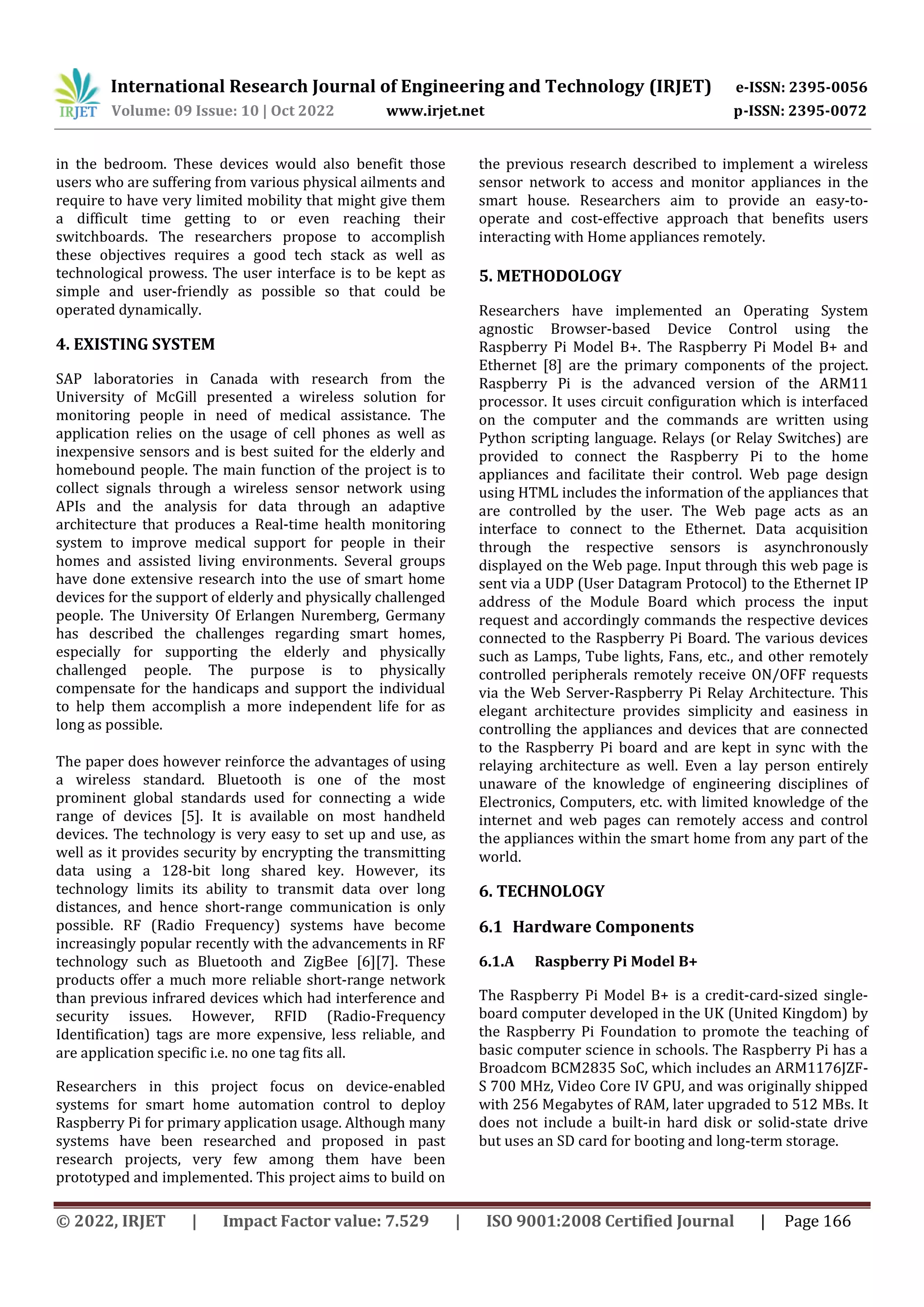 International Research Journal of Engineering and Technology (IRJET) e-ISSN: 2395-0056
Volume: 09 Issue: 10 | Oct 2022 www.irjet.net p-ISSN: 2395-0072
© 2022, IRJET | Impact Factor value: 7.529 | ISO 9001:2008 Certified Journal | Page 166
in the bedroom. These devices would also benefit those
users who are suffering from various physical ailments and
require to have very limited mobility that might give them
a difficult time getting to or even reaching their
switchboards. The researchers propose to accomplish
these objectives requires a good tech stack as well as
technological prowess. The user interface is to be kept as
simple and user-friendly as possible so that could be
operated dynamically.
4. EXISTING SYSTEM
SAP laboratories in Canada with research from the
University of McGill presented a wireless solution for
monitoring people in need of medical assistance. The
application relies on the usage of cell phones as well as
inexpensive sensors and is best suited for the elderly and
homebound people. The main function of the project is to
collect signals through a wireless sensor network using
APIs and the analysis for data through an adaptive
architecture that produces a Real-time health monitoring
system to improve medical support for people in their
homes and assisted living environments. Several groups
have done extensive research into the use of smart home
devices for the support of elderly and physically challenged
people. The University Of Erlangen Nuremberg, Germany
has described the challenges regarding smart homes,
especially for supporting the elderly and physically
challenged people. The purpose is to physically
compensate for the handicaps and support the individual
to help them accomplish a more independent life for as
long as possible.
The paper does however reinforce the advantages of using
a wireless standard. Bluetooth is one of the most
prominent global standards used for connecting a wide
range of devices [5]. It is available on most handheld
devices. The technology is very easy to set up and use, as
well as it provides security by encrypting the transmitting
data using a 128-bit long shared key. However, its
technology limits its ability to transmit data over long
distances, and hence short-range communication is only
possible. RF (Radio Frequency) systems have become
increasingly popular recently with the advancements in RF
technology such as Bluetooth and ZigBee [6][7]. These
products offer a much more reliable short-range network
than previous infrared devices which had interference and
security issues. However, RFID (Radio-Frequency
Identification) tags are more expensive, less reliable, and
are application specific i.e. no one tag fits all.
Researchers in this project focus on device-enabled
systems for smart home automation control to deploy
Raspberry Pi for primary application usage. Although many
systems have been researched and proposed in past
research projects, very few among them have been
prototyped and implemented. This project aims to build on
the previous research described to implement a wireless
sensor network to access and monitor appliances in the
smart house. Researchers aim to provide an easy-to-
operate and cost-effective approach that benefits users
interacting with Home appliances remotely.
5. METHODOLOGY
Researchers have implemented an Operating System
agnostic Browser-based Device Control using the
Raspberry Pi Model B+. The Raspberry Pi Model B+ and
Ethernet [8] are the primary components of the project.
Raspberry Pi is the advanced version of the ARM11
processor. It uses circuit configuration which is interfaced
on the computer and the commands are written using
Python scripting language. Relays (or Relay Switches) are
provided to connect the Raspberry Pi to the home
appliances and facilitate their control. Web page design
using HTML includes the information of the appliances that
are controlled by the user. The Web page acts as an
interface to connect to the Ethernet. Data acquisition
through the respective sensors is asynchronously
displayed on the Web page. Input through this web page is
sent via a UDP (User Datagram Protocol) to the Ethernet IP
address of the Module Board which process the input
request and accordingly commands the respective devices
connected to the Raspberry Pi Board. The various devices
such as Lamps, Tube lights, Fans, etc., and other remotely
controlled peripherals remotely receive ON/OFF requests
via the Web Server-Raspberry Pi Relay Architecture. This
elegant architecture provides simplicity and easiness in
controlling the appliances and devices that are connected
to the Raspberry Pi board and are kept in sync with the
relaying architecture as well. Even a lay person entirely
unaware of the knowledge of engineering disciplines of
Electronics, Computers, etc. with limited knowledge of the
internet and web pages can remotely access and control
the appliances within the smart home from any part of the
world.
6. TECHNOLOGY
6.1 Hardware Components
6.1.A Raspberry Pi Model B+
The Raspberry Pi Model B+ is a credit-card-sized single-
board computer developed in the UK (United Kingdom) by
the Raspberry Pi Foundation to promote the teaching of
basic computer science in schools. The Raspberry Pi has a
Broadcom BCM2835 SoC, which includes an ARM1176JZF-
S 700 MHz, Video Core IV GPU, and was originally shipped
with 256 Megabytes of RAM, later upgraded to 512 MBs. It
does not include a built-in hard disk or solid-state drive
but uses an SD card for booting and long-term storage.
 