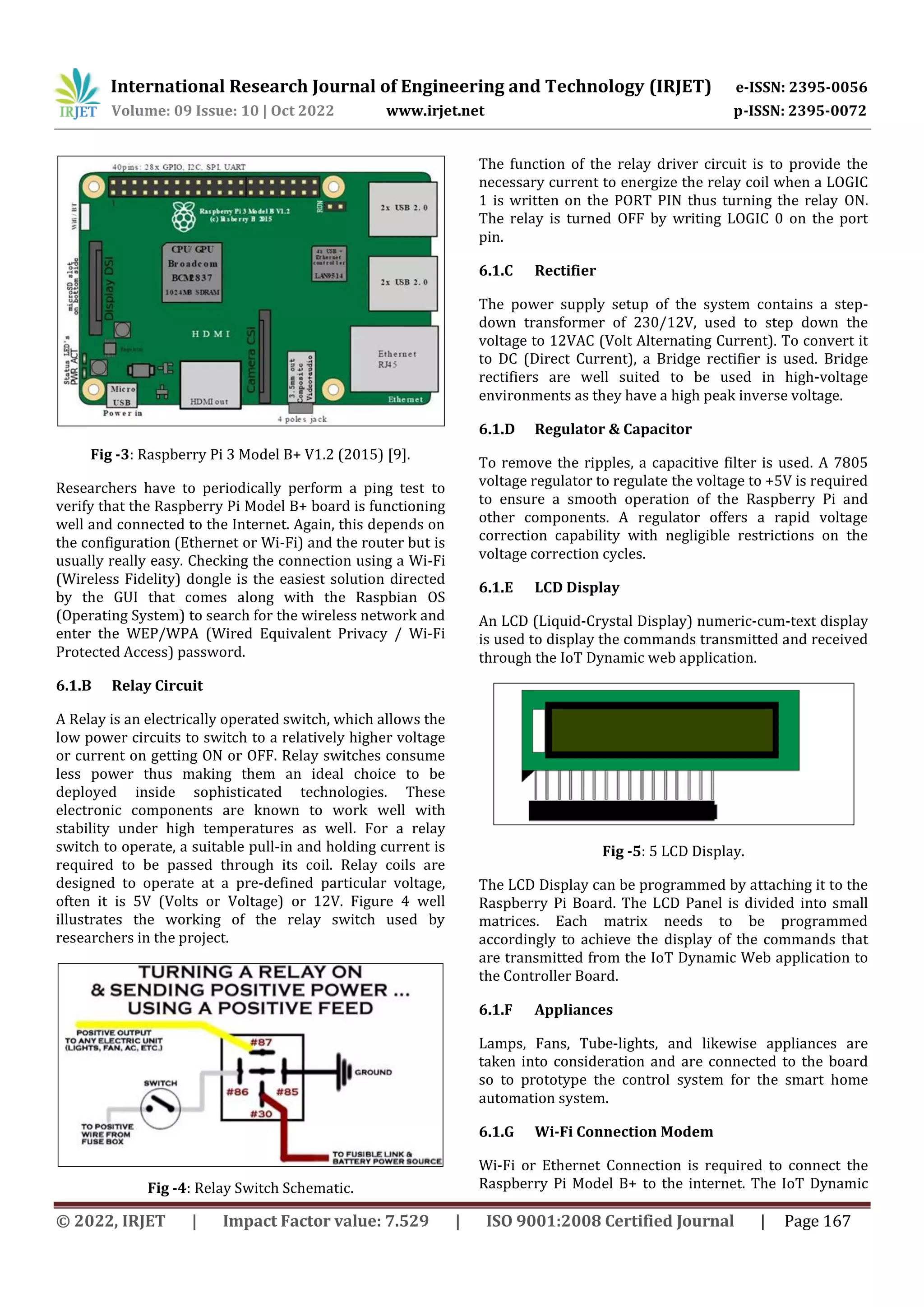International Research Journal of Engineering and Technology (IRJET) e-ISSN: 2395-0056
Volume: 09 Issue: 10 | Oct 2022 www.irjet.net p-ISSN: 2395-0072
© 2022, IRJET | Impact Factor value: 7.529 | ISO 9001:2008 Certified Journal | Page 167
Fig -3: Raspberry Pi 3 Model B+ V1.2 (2015) [9].
Researchers have to periodically perform a ping test to
verify that the Raspberry Pi Model B+ board is functioning
well and connected to the Internet. Again, this depends on
the configuration (Ethernet or Wi-Fi) and the router but is
usually really easy. Checking the connection using a Wi-Fi
(Wireless Fidelity) dongle is the easiest solution directed
by the GUI that comes along with the Raspbian OS
(Operating System) to search for the wireless network and
enter the WEP/WPA (Wired Equivalent Privacy / Wi-Fi
Protected Access) password.
6.1.B Relay Circuit
A Relay is an electrically operated switch, which allows the
low power circuits to switch to a relatively higher voltage
or current on getting ON or OFF. Relay switches consume
less power thus making them an ideal choice to be
deployed inside sophisticated technologies. These
electronic components are known to work well with
stability under high temperatures as well. For a relay
switch to operate, a suitable pull-in and holding current is
required to be passed through its coil. Relay coils are
designed to operate at a pre-defined particular voltage,
often it is 5V (Volts or Voltage) or 12V. Figure 4 well
illustrates the working of the relay switch used by
researchers in the project.
Fig -4: Relay Switch Schematic.
The function of the relay driver circuit is to provide the
necessary current to energize the relay coil when a LOGIC
1 is written on the PORT PIN thus turning the relay ON.
The relay is turned OFF by writing LOGIC 0 on the port
pin.
6.1.C Rectifier
The power supply setup of the system contains a step-
down transformer of 230/12V, used to step down the
voltage to 12VAC (Volt Alternating Current). To convert it
to DC (Direct Current), a Bridge rectifier is used. Bridge
rectifiers are well suited to be used in high-voltage
environments as they have a high peak inverse voltage.
6.1.D Regulator & Capacitor
To remove the ripples, a capacitive filter is used. A 7805
voltage regulator to regulate the voltage to +5V is required
to ensure a smooth operation of the Raspberry Pi and
other components. A regulator offers a rapid voltage
correction capability with negligible restrictions on the
voltage correction cycles.
6.1.E LCD Display
An LCD (Liquid-Crystal Display) numeric-cum-text display
is used to display the commands transmitted and received
through the IoT Dynamic web application.
Fig -5: 5 LCD Display.
The LCD Display can be programmed by attaching it to the
Raspberry Pi Board. The LCD Panel is divided into small
matrices. Each matrix needs to be programmed
accordingly to achieve the display of the commands that
are transmitted from the IoT Dynamic Web application to
the Controller Board.
6.1.F Appliances
Lamps, Fans, Tube-lights, and likewise appliances are
taken into consideration and are connected to the board
so to prototype the control system for the smart home
automation system.
6.1.G Wi-Fi Connection Modem
Wi-Fi or Ethernet Connection is required to connect the
Raspberry Pi Model B+ to the internet. The IoT Dynamic
 