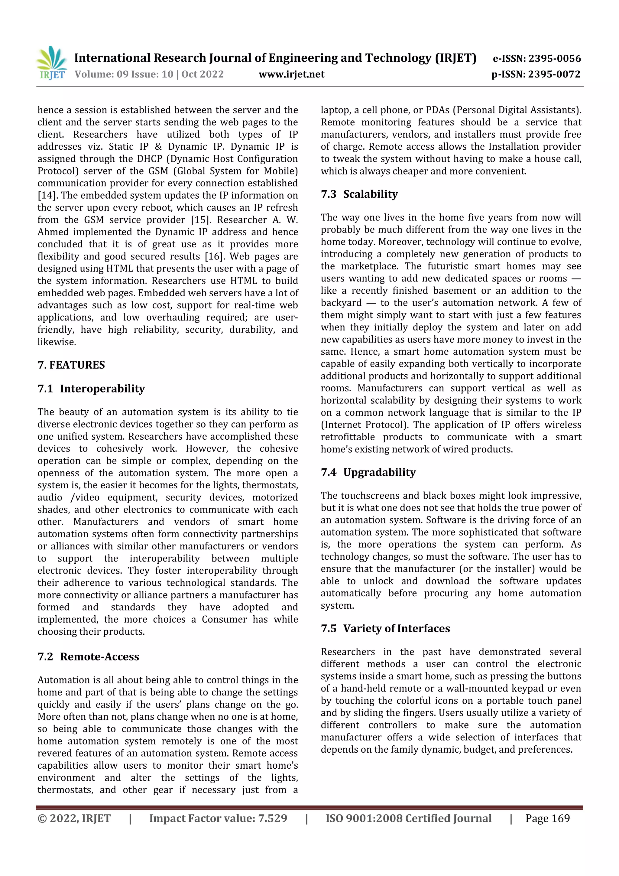 International Research Journal of Engineering and Technology (IRJET) e-ISSN: 2395-0056
Volume: 09 Issue: 10 | Oct 2022 www.irjet.net p-ISSN: 2395-0072
© 2022, IRJET | Impact Factor value: 7.529 | ISO 9001:2008 Certified Journal | Page 169
hence a session is established between the server and the
client and the server starts sending the web pages to the
client. Researchers have utilized both types of IP
addresses viz. Static IP & Dynamic IP. Dynamic IP is
assigned through the DHCP (Dynamic Host Configuration
Protocol) server of the GSM (Global System for Mobile)
communication provider for every connection established
[14]. The embedded system updates the IP information on
the server upon every reboot, which causes an IP refresh
from the GSM service provider [15]. Researcher A. W.
Ahmed implemented the Dynamic IP address and hence
concluded that it is of great use as it provides more
flexibility and good secured results [16]. Web pages are
designed using HTML that presents the user with a page of
the system information. Researchers use HTML to build
embedded web pages. Embedded web servers have a lot of
advantages such as low cost, support for real-time web
applications, and low overhauling required; are user-
friendly, have high reliability, security, durability, and
likewise.
7. FEATURES
7.1 Interoperability
The beauty of an automation system is its ability to tie
diverse electronic devices together so they can perform as
one unified system. Researchers have accomplished these
devices to cohesively work. However, the cohesive
operation can be simple or complex, depending on the
openness of the automation system. The more open a
system is, the easier it becomes for the lights, thermostats,
audio /video equipment, security devices, motorized
shades, and other electronics to communicate with each
other. Manufacturers and vendors of smart home
automation systems often form connectivity partnerships
or alliances with similar other manufacturers or vendors
to support the interoperability between multiple
electronic devices. They foster interoperability through
their adherence to various technological standards. The
more connectivity or alliance partners a manufacturer has
formed and standards they have adopted and
implemented, the more choices a Consumer has while
choosing their products.
7.2 Remote-Access
Automation is all about being able to control things in the
home and part of that is being able to change the settings
quickly and easily if the users’ plans change on the go.
More often than not, plans change when no one is at home,
so being able to communicate those changes with the
home automation system remotely is one of the most
revered features of an automation system. Remote access
capabilities allow users to monitor their smart home’s
environment and alter the settings of the lights,
thermostats, and other gear if necessary just from a
laptop, a cell phone, or PDAs (Personal Digital Assistants).
Remote monitoring features should be a service that
manufacturers, vendors, and installers must provide free
of charge. Remote access allows the Installation provider
to tweak the system without having to make a house call,
which is always cheaper and more convenient.
7.3 Scalability
The way one lives in the home five years from now will
probably be much different from the way one lives in the
home today. Moreover, technology will continue to evolve,
introducing a completely new generation of products to
the marketplace. The futuristic smart homes may see
users wanting to add new dedicated spaces or rooms —
like a recently finished basement or an addition to the
backyard — to the user’s automation network. A few of
them might simply want to start with just a few features
when they initially deploy the system and later on add
new capabilities as users have more money to invest in the
same. Hence, a smart home automation system must be
capable of easily expanding both vertically to incorporate
additional products and horizontally to support additional
rooms. Manufacturers can support vertical as well as
horizontal scalability by designing their systems to work
on a common network language that is similar to the IP
(Internet Protocol). The application of IP offers wireless
retrofittable products to communicate with a smart
home’s existing network of wired products.
7.4 Upgradability
The touchscreens and black boxes might look impressive,
but it is what one does not see that holds the true power of
an automation system. Software is the driving force of an
automation system. The more sophisticated that software
is, the more operations the system can perform. As
technology changes, so must the software. The user has to
ensure that the manufacturer (or the installer) would be
able to unlock and download the software updates
automatically before procuring any home automation
system.
7.5 Variety of Interfaces
Researchers in the past have demonstrated several
different methods a user can control the electronic
systems inside a smart home, such as pressing the buttons
of a hand-held remote or a wall-mounted keypad or even
by touching the colorful icons on a portable touch panel
and by sliding the fingers. Users usually utilize a variety of
different controllers to make sure the automation
manufacturer offers a wide selection of interfaces that
depends on the family dynamic, budget, and preferences.
 