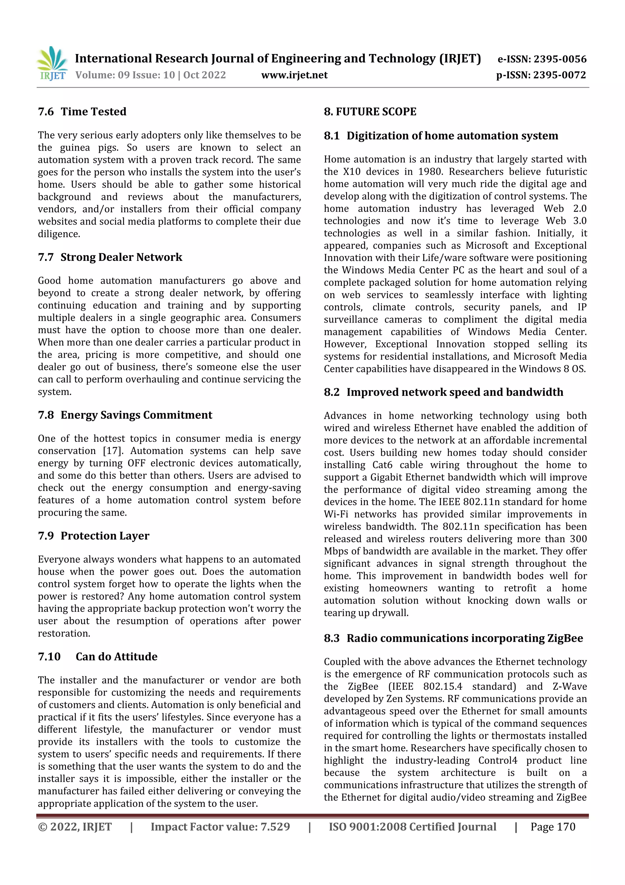 International Research Journal of Engineering and Technology (IRJET) e-ISSN: 2395-0056
Volume: 09 Issue: 10 | Oct 2022 www.irjet.net p-ISSN: 2395-0072
© 2022, IRJET | Impact Factor value: 7.529 | ISO 9001:2008 Certified Journal | Page 170
7.6 Time Tested
The very serious early adopters only like themselves to be
the guinea pigs. So users are known to select an
automation system with a proven track record. The same
goes for the person who installs the system into the user’s
home. Users should be able to gather some historical
background and reviews about the manufacturers,
vendors, and/or installers from their official company
websites and social media platforms to complete their due
diligence.
7.7 Strong Dealer Network
Good home automation manufacturers go above and
beyond to create a strong dealer network, by offering
continuing education and training and by supporting
multiple dealers in a single geographic area. Consumers
must have the option to choose more than one dealer.
When more than one dealer carries a particular product in
the area, pricing is more competitive, and should one
dealer go out of business, there’s someone else the user
can call to perform overhauling and continue servicing the
system.
7.8 Energy Savings Commitment
One of the hottest topics in consumer media is energy
conservation [17]. Automation systems can help save
energy by turning OFF electronic devices automatically,
and some do this better than others. Users are advised to
check out the energy consumption and energy-saving
features of a home automation control system before
procuring the same.
7.9 Protection Layer
Everyone always wonders what happens to an automated
house when the power goes out. Does the automation
control system forget how to operate the lights when the
power is restored? Any home automation control system
having the appropriate backup protection won’t worry the
user about the resumption of operations after power
restoration.
7.10 Can do Attitude
The installer and the manufacturer or vendor are both
responsible for customizing the needs and requirements
of customers and clients. Automation is only beneficial and
practical if it fits the users’ lifestyles. Since everyone has a
different lifestyle, the manufacturer or vendor must
provide its installers with the tools to customize the
system to users’ specific needs and requirements. If there
is something that the user wants the system to do and the
installer says it is impossible, either the installer or the
manufacturer has failed either delivering or conveying the
appropriate application of the system to the user.
8. FUTURE SCOPE
8.1 Digitization of home automation system
Home automation is an industry that largely started with
the X10 devices in 1980. Researchers believe futuristic
home automation will very much ride the digital age and
develop along with the digitization of control systems. The
home automation industry has leveraged Web 2.0
technologies and now it’s time to leverage Web 3.0
technologies as well in a similar fashion. Initially, it
appeared, companies such as Microsoft and Exceptional
Innovation with their Life/ware software were positioning
the Windows Media Center PC as the heart and soul of a
complete packaged solution for home automation relying
on web services to seamlessly interface with lighting
controls, climate controls, security panels, and IP
surveillance cameras to compliment the digital media
management capabilities of Windows Media Center.
However, Exceptional Innovation stopped selling its
systems for residential installations, and Microsoft Media
Center capabilities have disappeared in the Windows 8 OS.
8.2 Improved network speed and bandwidth
Advances in home networking technology using both
wired and wireless Ethernet have enabled the addition of
more devices to the network at an affordable incremental
cost. Users building new homes today should consider
installing Cat6 cable wiring throughout the home to
support a Gigabit Ethernet bandwidth which will improve
the performance of digital video streaming among the
devices in the home. The IEEE 802.11n standard for home
Wi-Fi networks has provided similar improvements in
wireless bandwidth. The 802.11n specification has been
released and wireless routers delivering more than 300
Mbps of bandwidth are available in the market. They offer
significant advances in signal strength throughout the
home. This improvement in bandwidth bodes well for
existing homeowners wanting to retrofit a home
automation solution without knocking down walls or
tearing up drywall.
8.3 Radio communications incorporating ZigBee
Coupled with the above advances the Ethernet technology
is the emergence of RF communication protocols such as
the ZigBee (IEEE 802.15.4 standard) and Z-Wave
developed by Zen Systems. RF communications provide an
advantageous speed over the Ethernet for small amounts
of information which is typical of the command sequences
required for controlling the lights or thermostats installed
in the smart home. Researchers have specifically chosen to
highlight the industry-leading Control4 product line
because the system architecture is built on a
communications infrastructure that utilizes the strength of
the Ethernet for digital audio/video streaming and ZigBee
 