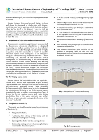 © 2022, IRJET | Impact Factor value: 7.529 | ISO 9001:2008 Certified Journal | Page 184
economic,technological,andsocioculturalperspectives,were
examined.
Design elements determine how well shelters perform
and should be developed in collaboration with disaster
survivors, government agencies, private industry, and any
other parties involved in disaster recovery, such as
volunteers and insurance companies, in order to preventthe
environmental, economic, technical, andsocioculturalissues
listed below, which is what this research aims to do in order
to meet this need.
6.1 Assessment of relocation and resettlement issue
In community consultation, a preliminary assessment of
the displacement pattern and rehabilitation of a displaced
community was made. A user interview was done to better
understand the impact of the displacement on daily living. In
conjunction with the community, a variety of possible
relocation options were investigated. As an emergency
refuge, the entire community of 75 families lived in a 180m2
community hall. Because of the inefficient spatial
arrangement, the improvised camp in the community hall
lacked essential human shelter. Reading and stitching
requiredinadequateventilation,cleanliness,andlighting.The
presence of women and children in the hall had an impact on
the family's comfort and mutual support. The community
lacks knowledge on shelter rights and humanitarian aid. In
conjunction with community shelter,theassessmentprocess
resulted in the establishment of unit shelter in a cluster.
6.2 Developing layout plans
In this context, the contemporary DIY, "do it yourself"
culture, ethic, process, and suggestions, as well as their
creative application in academic experiences ofarchitectural
self-construction, appeared fitting. CASA Adaptable
Architecture and AIDA Collaborative Strategies Analysis of
the interconnected design area and design approach were
investigated in order to produce numerous options. Figure 5
depicts the layout creation process and viable design
possibilities. One of the layout concepts was further
developed for user assembly prototype development of the
temporary shelter kit.
6.3 Design of the shelter kit
The spatial, functional,humanitarianandtechnicalaspect
of the shelter kit
 9m2 per unit shelter.
 Maintaining the privacy of the family unit by
perforated walling over openings.
 Opening of the shelter into the access pathway.
 Community cooking corner with cleaning facility is
considered in the commonplace.
 A shared toilet & washing facilities per every eight
units.
 The lowest position of the roofinsidetheshelterunit
considered to be a minimum of 1.8m.
 A compressed roofing layer develops a sandwiched
roof with HDPE Sheet.
 A 15cm perforated lattice bamboo between the roof
& the top of the wall cladding act as ventilation to
enable the release of hot air.
 All residents were involved in setting up the shelter
kit.
 User assembly thus giving scope for customization
and sense of ownership.
 The affected community were involved in the
process of designing. They had the skills and
experience of utilizing the local resourcesandwhich
makes the process fast.
Fig -1: Perspective of Temporary framing
Fig -2: Framing system
International Research Journal of Engineering and Technology (IRJET) e-ISSN: 2395-0056
Volume: 09 Issue: 10 | Oct 2022 www.irjet.net p-ISSN: 2395-0072
 