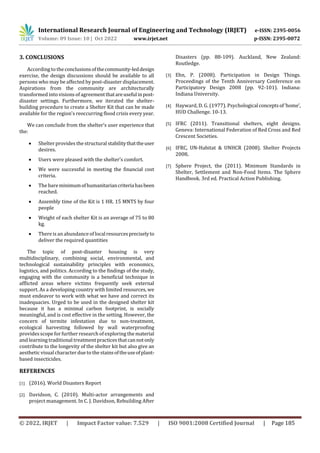 © 2022, IRJET | Impact Factor value: 7.529 | ISO 9001:2008 Certified Journal | Page 185
3. CONCLUSIONS
According to the conclusionsofthecommunity-leddesign
exercise, the design discussions should be available to all
persons who may be affected by post-disaster displacement.
Aspirations from the community are architecturally
transformed into visions of agreementthatareusefulinpost-
disaster settings. Furthermore, we iterated the shelter-
building procedure to create a Shelter Kit that can be made
available for the region's reoccurring flood crisis every year.
We can conclude from the shelter's user experience that
the:
 Shelter provides the structural stabilitythattheuser
desires.
 Users were pleased with the shelter's comfort.
 We were successful in meeting the financial cost
criteria.
 The bareminimumofhumanitariancriteriahasbeen
reached.
 Assembly time of the Kit is 1 HR. 15 MNTS by four
people
 Weight of each shelter Kit is an average of 75 to 80
kg.
 There is an abundance of localresourcespreciselyto
deliver the required quantities
The topic of post-disaster housing is very
multidisciplinary, combining social, environmental, and
technological sustainability principles with economics,
logistics, and politics. According to the findings of the study,
engaging with the community is a beneficial technique in
afflicted areas where victims frequently seek external
support. As a developing country with limited resources, we
must endeavor to work with what we have and correct its
inadequacies. Urged to be used in the designed shelter kit
because it has a minimal carbon footprint, is socially
meaningful, and is cost effective in the setting. However, the
concern of termite infestation due to non-treatment,
ecological harvesting followed by wall waterproofing
providesscopeforfurther research of exploring the material
and learning traditional treatmentpracticesthatcannotonly
contribute to the longevity of the shelter kit but also give an
aesthetic visualcharacter due to the stainsoftheuseofplant-
based insecticides.
REFERENCES
[1] (2016). World Disasters Report
[2] Davidson, C. (2010). Multi-actor arrangements and
project management. In C. J. Davidson, Rebuilding After
Disasters (pp. 88-109). Auckland, New Zealand:
Routledge.
[3] Ehn, P. (2008). Participation in Design Things.
Proceedings of the Tenth Anniversary Conference on
Participatory Design 2008 (pp. 92-101). Indiana:
Indiana University.
[4] Hayward, D. G. (1977). Psychological conceptsof‘home’,
HUD Challenge. 10-13.
[5] IFRC (2011). Transitional shelters, eight designs.
Geneva: International Federation of Red Cross and Red
Crescent Societies.
[6] IFRC, UN-Habitat & UNHCR (2008). Shelter Projects
2008.
[7] Sphere Project, the (2011). Minimum Standards in
Shelter, Settlement and Non-Food Items. The Sphere
Handbook. 3rd ed. Practical Action Publishing.
International Research Journal of Engineering and Technology (IRJET) e-ISSN: 2395-0056
Volume: 09 Issue: 10 | Oct 2022 www.irjet.net p-ISSN: 2395-0072
 