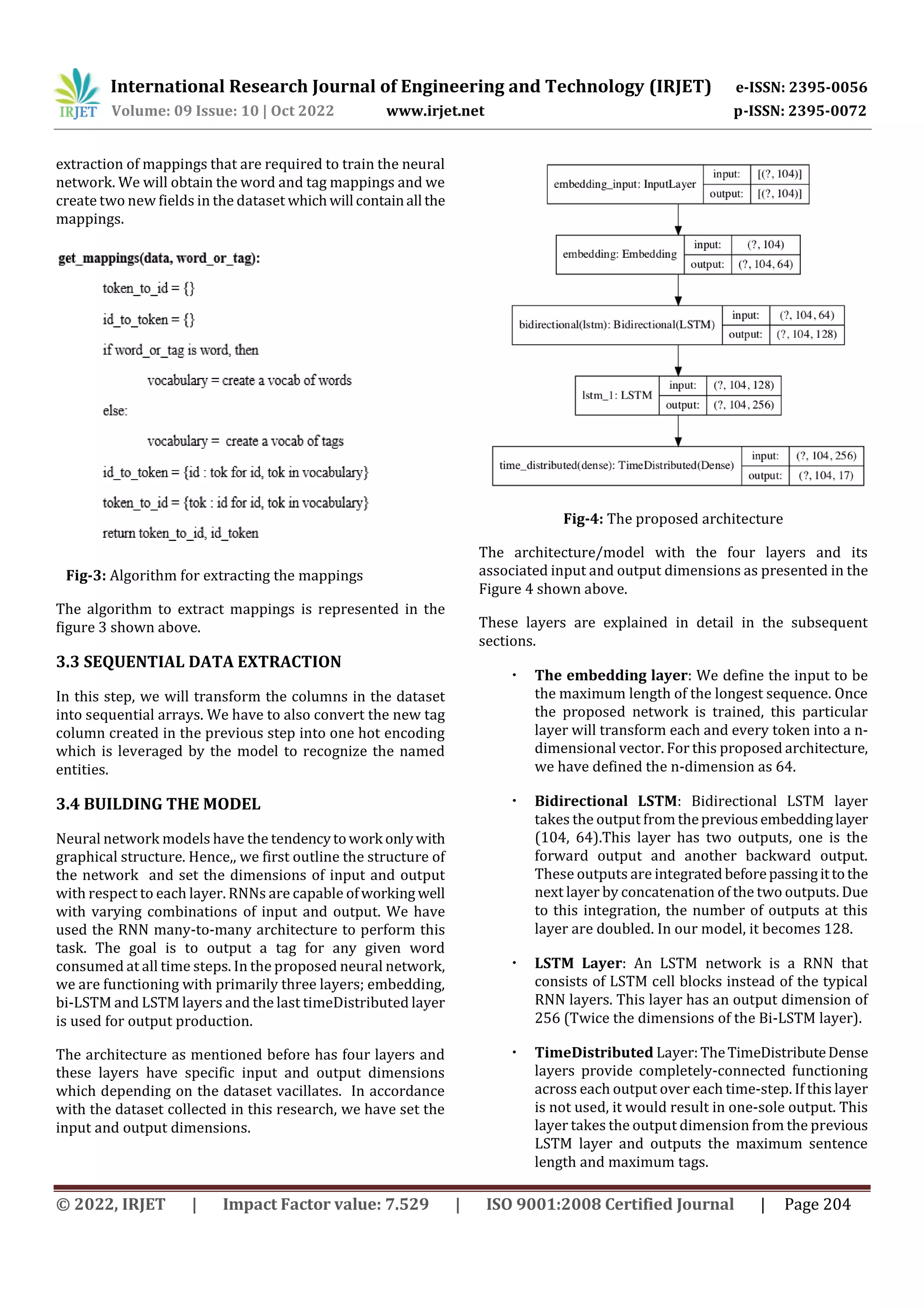 International Research Journal of Engineering and Technology (IRJET) e-ISSN: 2395-0056
Volume: 09 Issue: 10 | Oct 2022 www.irjet.net p-ISSN: 2395-0072
© 2022, IRJET | Impact Factor value: 7.529 | ISO 9001:2008 Certified Journal | Page 204
extraction of mappings that are required to train the neural
network. We will obtain the word and tag mappings and we
create two new fields in the dataset whichwill containall the
mappings.
Fig-3: Algorithm for extracting the mappings
The algorithm to extract mappings is represented in the
figure 3 shown above.
3.3 SEQUENTIAL DATA EXTRACTION
In this step, we will transform the columns in the dataset
into sequential arrays. We have to also convert the new tag
column created in the previous step into one hot encoding
which is leveraged by the model to recognize the named
entities.
3.4 BUILDING THE MODEL
Neural network models have the tendencytowork onlywith
graphical structure. Hence,, we first outline the structure of
the network and set the dimensions of input and output
with respect to each layer. RNNs are capable ofworking well
with varying combinations of input and output. We have
used the RNN many-to-many architecture to perform this
task. The goal is to output a tag for any given word
consumed at all time steps. In the proposed neural network,
we are functioning with primarily three layers; embedding,
bi-LSTM and LSTM layers and the last timeDistributed layer
is used for output production.
The architecture as mentioned before has four layers and
these layers have specific input and output dimensions
which depending on the dataset vacillates. In accordance
with the dataset collected in this research, we have set the
input and output dimensions.
Fig-4: The proposed architecture
The architecture/model with the four layers and its
associated input and output dimensions as presented in the
Figure 4 shown above.
These layers are explained in detail in the subsequent
sections.
The embedding layer: We define the input to be
the maximum length of the longest sequence. Once
the proposed network is trained, this particular
layer will transform each and every token into a n-
dimensional vector. For this proposed architecture,
we have defined the n-dimension as 64.
Bidirectional LSTM: Bidirectional LSTM layer
takes the output from thepreviousembeddinglayer
(104, 64).This layer has two outputs, one is the
forward output and another backward output.
These outputs are integrated beforepassingittothe
next layer by concatenation of the two outputs. Due
to this integration, the number of outputs at this
layer are doubled. In our model, it becomes 128.
LSTM Layer: An LSTM network is a RNN that
consists of LSTM cell blocks instead of the typical
RNN layers. This layer has an output dimension of
256 (Twice the dimensions of the Bi-LSTM layer).
TimeDistributed Layer:TheTimeDistributeDense
layers provide completely-connected functioning
across each output over each time-step. If this layer
is not used, it would result in one-sole output. This
layer takes the output dimension from the previous
LSTM layer and outputs the maximum sentence
length and maximum tags.
 