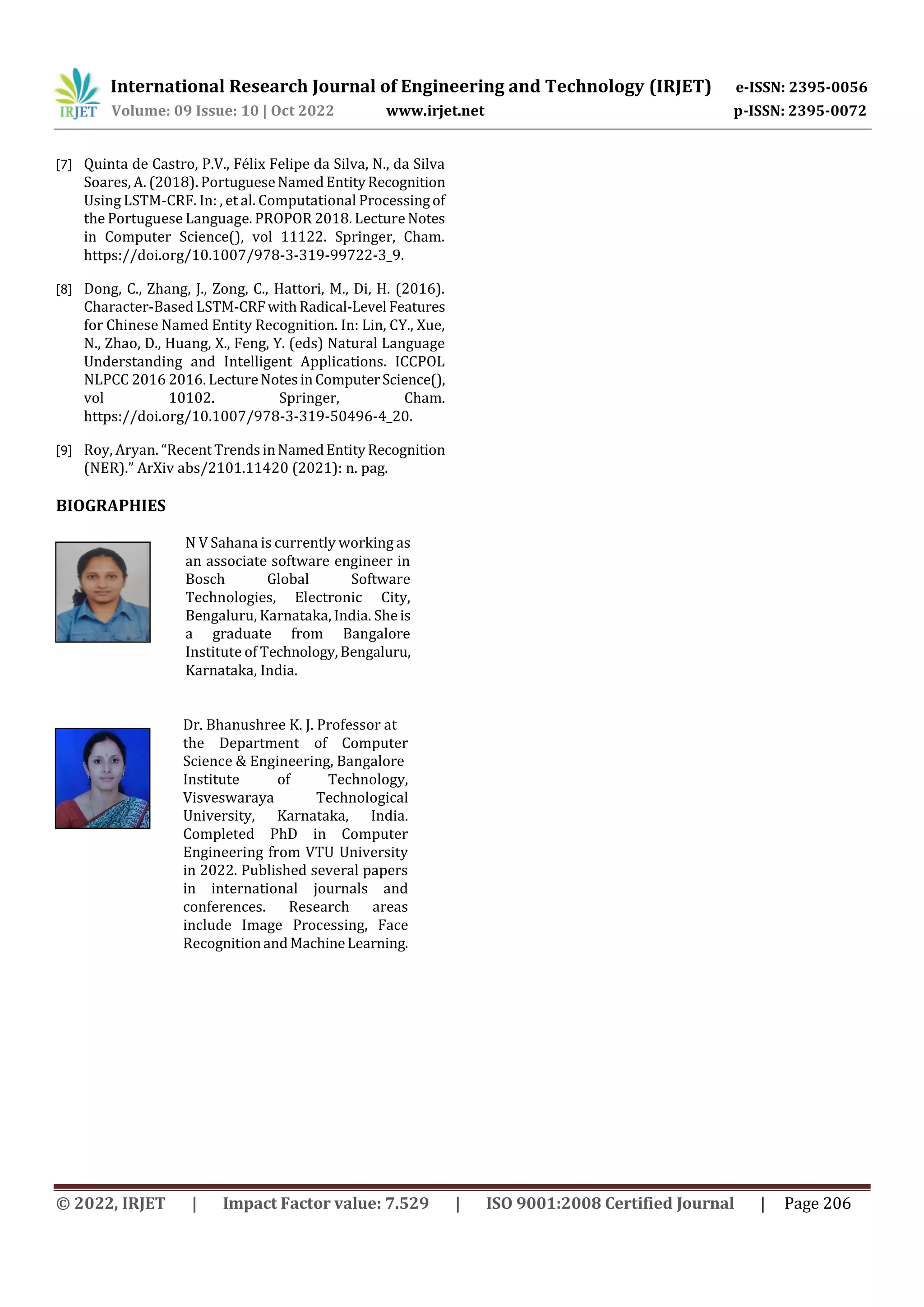 International Research Journal of Engineering and Technology (IRJET) e-ISSN: 2395-0056
Volume: 09 Issue: 10 | Oct 2022 www.irjet.net p-ISSN: 2395-0072
© 2022, IRJET | Impact Factor value: 7.529 | ISO 9001:2008 Certified Journal | Page 206
[7] Quinta de Castro, P.V., Félix Felipe da Silva, N., da Silva
Soares, A. (2018). PortugueseNamedEntityRecognition
Using LSTM-CRF. In: , et al. Computational Processingof
the Portuguese Language. PROPOR 2018. Lecture Notes
in Computer Science(), vol 11122. Springer, Cham.
https://doi.org/10.1007/978-3-319-99722-3_9.
[8] Dong, C., Zhang, J., Zong, C., Hattori, M., Di, H. (2016).
Character-Based LSTM-CRF withRadical-Level Features
for Chinese Named Entity Recognition. In: Lin, CY., Xue,
N., Zhao, D., Huang, X., Feng, Y. (eds) Natural Language
Understanding and Intelligent Applications. ICCPOL
NLPCC 2016 2016. LectureNotesinComputerScience(),
vol 10102. Springer, Cham.
https://doi.org/10.1007/978-3-319-50496-4_20.
[9] Roy, Aryan. “RecentTrendsinNamedEntityRecognition
(NER).” ArXiv abs/2101.11420 (2021): n. pag.
BIOGRAPHIES
N V Sahana is currently working as
an associate software engineer in
Bosch Global Software
Technologies, Electronic City,
Bengaluru, Karnataka, India. Sheis
a graduate from Bangalore
Institute of Technology,Bengaluru,
Karnataka, India.
Dr. Bhanushree K. J. Professor at
the Department of Computer
Science & Engineering, Bangalore
Institute of Technology,
Visveswaraya Technological
University, Karnataka, India.
Completed PhD in Computer
Engineering from VTU University
in 2022. Published several papers
in international journals and
conferences. Research areas
include Image Processing, Face
RecognitionandMachineLearning.
 