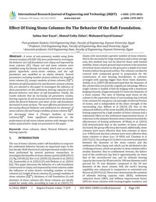 International Research Journal of Engineering and Technology (IRJET) e-ISSN: 2395-0056
Volume: 09 Issue: 10 | Oct 2022 www.irjet.net p-ISSN: 2395-0072
© 2022, IRJET | Impact Factor value: 7.529 | ISO 9001:2008 Certified Journal | Page 245
Effect Of Using Stone Columns On The Behavior Of the Raft Foundation.
Salma Amr Ezzat1, Ahmed Fathy Zidan2, Mohamed Sayed Gomaa3
1Post graduate Student, Civil Engineering Dept., Faculty of Engineering, Fayoum University, Egypt
2 Professor, Civil Engineering Dept., Faculty of Engineering, Beni sueif University, Egypt
3 Associate professor, Civil Engineering Dept., Faculty of Engineering, Fayoum University, Egypt
---------------------------------------------------------------------***---------------------------------------------------------------------
Abstract- A series of axis-symmetry models using finite
element analyses (PLAXIS 3D) were performed to investigate
the behavior of a raft foundation over clayey soil improved by
stone columns (SC). Clayey soil and stone columns were
modelled using hardening soil model, which uses an elastic-
plastic hyperbolic stress–strain relation, and the raft
foundation was modelled as an elastic element. Several
parameters, including number of stone columns (n), length of
stone columns (L), young’s modulus of stone columns ( ),
thickness of raft foundation (t), and diameter ofstonecolumns
(D), are selected in this paper to investigate the influence of
these parameters on the settlement, bearing capacity of soil,
flexural behavior and shear of raft foundation. Finally, the
results indicate that by increasing all parametric studies,
bearing capacity of soil increased and settlement decreased,
while the flexural behavior and shear of the raft foundation
decreased in some sections. The most effective parameters for
decreasing flexural behavior and settlement are diameter of
stone columns (D) andYoung’smodulusofstonecolumns ;
for decreasing shear is (Young’s modulus of stone
columns) . Some significant observations on the
performance of raft-stone column systems with changes inthe
values of parametric study are presented in this paper.
Keywords: stone columns, shear, flexural behavior, and
bearing capacity
1. INTRODUCTION
The use of stone columns under raft foundation to improve
the settlement behavior became an important topic in the
last decade. Both theoretical and experimental studies have
been performed by several previous researchers to
investigate the benefits of stone column system (JAN (2011)
[1], Ng. (2018) [2], Nav et al. (2020) [3], Danish et al. (2021)
[4], Znamenskii et al. (2021) [5] and Shehata et al. (2021)
[6]). This paper discusses the behavior of a raft foundation
constructed on clayey soil improved by stonecolumnsunder
the influence of some factors including number of stone
columns (n), length of stone columns (L),young’smodulus of
stone columns ( ), thickness of raft foundation (t) and
diameter of stone columns (D). Stone columns are ideally
suited for sandy soils, according to Law et al. (2015) [7].
Clayey soils necessitate a greater number of stone columns.
Due to the necessity for large machinery and a stone storage
area, this method may not be ideal for those with limited
mobility. Stone column ground improvement istheinsertion
of vertical stone columns to the ground to a depth of at least
4 meters below the ground surface. The columns canthen be
covered with compacted gravel in preparation for the
construction of new housing foundations. In columns
arranged with spacing bigger than three times diameter,
Ambily et al. (2007) [8] demonstrated that the diameter of
the column does not provide a significant advantage.Whena
single column is loaded, it fails by bulging with a maximum
bulging intensity of approximately 0.5 times the diameter of
a stone column. The ratio of limiting axial stress on the
column to the equivalent shear of surrounding clay is found
to be constant for any given s/d and angle of internal friction
of stones, and is independent of the sheer strength of the
surrounding clay, Killeen et al (2010) [9]. Due to the
enhanced stiffness of the stone backfill, [9] discovered that a
footing supported by a high number of stone columns had a
substantial effect on the settlement improvement factor. A
reduction in the distancebetweenstonecolumnsboosted the
effectiveness of footing settlement. Al-Waily et al. (2012)
[10] demonstrated that as the number of stone columns
increased, the group efficiencydecreased;additionally,stone
columns were more effective than lime columns in shear
(cu= 8 KPA) soil, but lime columns were more effective than
stone columns in shear (cu= 14 KPA) soil. Chauhan et al
(2017) [11]. According to [11],thereisaninverseproportion
between the diameter of the stone column and the
settlement of the clayey soil, which can be attributed to the
confining stresses, which are greater instonecolumnswitha
smaller diameter. Due to confinement stresses, the failure
load of the reinforced clay bed is approximately six times
that of the unreinforced one, and its ultimate bearing
capacity decreases by 40 percent for 100mmdiameterand6
percent for 70 mm diameter compared to the 50 mm
diameter of the stone column. Still, the earth's bearing
capability was enhanced in comparison to untreated soil.
Reza et al (2019) [12]. These tests demonstratethevariation
of ultimate bearing capacity ratio (BCR), settlement
reduction factor (SRF), and stiffness improvement factor
(SIF) for stone columns with varying lengths, numbers, and
 