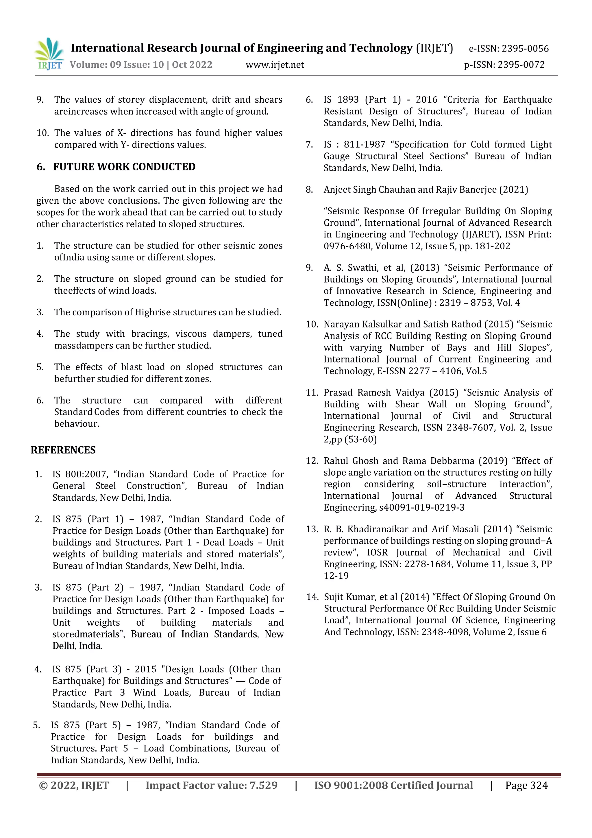 International Research Journal of Engineering and Technology (IRJET) e-ISSN: 2395-0056
Volume: 09 Issue: 10 | Oct 2022 www.irjet.net p-ISSN: 2395-0072
© 2022, IRJET | Impact Factor value: 7.529 | ISO 9001:2008 Certified Journal | Page 324
9. The values of storey displacement, drift and shears
areincreases when increased with angle of ground.
10. The values of X- directions has found higher values
compared with Y- directions values.
6. FUTURE WORK CONDUCTED
Based on the work carried out in this project we had
given the above conclusions. The given following are the
scopes for the work ahead that can be carried out to study
other characteristics related to sloped structures.
1. The structure can be studied for other seismic zones
ofIndia using same or different slopes.
2. The structure on sloped ground can be studied for
theeffects of wind loads.
3. The comparison of Highrise structures can be studied.
4. The study with bracings, viscous dampers, tuned
massdampers can be further studied.
5. The effects of blast load on sloped structures can
befurther studied for different zones.
6. The structure can compared with different
StandardCodes from different countries to check the
behaviour.
REFERENCES
1. IS 800:2007, “Indian Standard Code of Practice for
General Steel Construction”, Bureau of Indian
Standards, New Delhi, India.
2. IS 875 (Part 1) – 1987, “Indian Standard Code of
Practice for Design Loads (Other than Earthquake) for
buildings and Structures. Part 1 - Dead Loads – Unit
weights of building materials and stored materials”,
Bureau of Indian Standards, New Delhi, India.
3. IS 875 (Part 2) – 1987, “Indian Standard Code of
Practice for Design Loads (Other than Earthquake) for
buildings and Structures. Part 2 - Imposed Loads –
Unit weights of building materials and
storedmaterials”, Bureau of Indian Standards, New
Delhi, India.
4. IS 875 (Part 3) - 2015 "Design Loads (Other than
Earthquake) for Buildings and Structures” — Code of
Practice Part 3 Wind Loads, Bureau of Indian
Standards, New Delhi, India.
5. IS 875 (Part 5) – 1987, “Indian Standard Code of
Practice for Design Loads for buildings and
Structures. Part 5 – Load Combinations, Bureau of
Indian Standards, New Delhi, India.
6. IS 1893 (Part 1) - 2016 “Criteria for Earthquake
Resistant Design of Structures”, Bureau of Indian
Standards, New Delhi, India.
7. IS : 811-1987 “Specification for Cold formed Light
Gauge Structural Steel Sections” Bureau of Indian
Standards, New Delhi, India.
8. Anjeet Singh Chauhan and Rajiv Banerjee (2021)
“Seismic Response Of Irregular Building On Sloping
Ground”, International Journal of Advanced Research
in Engineering and Technology (IJARET), ISSN Print:
0976-6480, Volume 12, Issue 5, pp. 181-202
9. A. S. Swathi, et al, (2013) “Seismic Performance of
Buildings on Sloping Grounds”, International Journal
of Innovative Research in Science, Engineering and
Technology, ISSN(Online) : 2319 – 8753, Vol. 4
10. Narayan Kalsulkar and Satish Rathod (2015) “Seismic
Analysis of RCC Building Resting on Sloping Ground
with varying Number of Bays and Hill Slopes”,
International Journal of Current Engineering and
Technology, E-ISSN 2277 – 4106, Vol.5
11. Prasad Ramesh Vaidya (2015) “Seismic Analysis of
Building with Shear Wall on Sloping Ground”,
International Journal of Civil and Structural
Engineering Research, ISSN 2348-7607, Vol. 2, Issue
2,pp (53-60)
12. Rahul Ghosh and Rama Debbarma (2019) “Effect of
slope angle variation on the structures resting on hilly
region considering soil–structure interaction”,
International Journal of Advanced Structural
Engineering, s40091-019-0219-3
13. R. B. Khadiranaikar and Arif Masali (2014) “Seismic
performance of buildings resting on sloping ground−A
review”, IOSR Journal of Mechanical and Civil
Engineering, ISSN: 2278-1684, Volume 11, Issue 3, PP
12-19
14. Sujit Kumar, et al (2014) “Effect Of Sloping Ground On
Structural Performance Of Rcc Building Under Seismic
Load”, International Journal Of Science, Engineering
And Technology, ISSN: 2348-4098, Volume 2, Issue 6
 