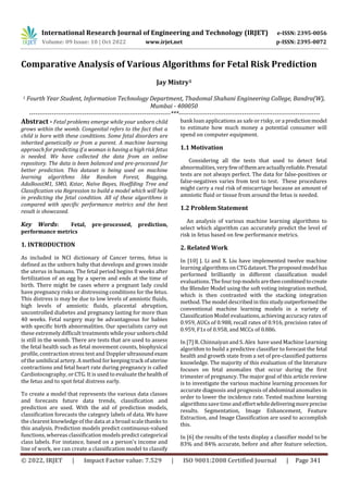 International Research Journal of Engineering and Technology (IRJET) e-ISSN: 2395-0056
Volume: 09 Issue: 10 | Oct 2022 www.irjet.net p-ISSN: 2395-0072
© 2022, IRJET | Impact Factor value: 7.529 | ISO 9001:2008 Certified Journal | Page 341
Comparative Analysis of Various Algorithms for Fetal Risk Prediction
Jay Mistry1
1 Fourth Year Student, Information Technology Department, Thadomal Shahani Engineering College, Bandra(W),
Mumbai - 400050
---------------------------------------------------------------------***---------------------------------------------------------------------
Abstract - Fetal problems emerge while your unborn child
grows within the womb. Congenital refers to the fact that a
child is born with these conditions. Some fetal disorders are
inherited genetically or from a parent. A machine learning
approach for predicting if a woman is having a high risk fetus
is needed. We have collected the data from an online
repository. The data is been balanced and pre-processed for
better prediction. This dataset is being used on machine
learning algorithms like Random Forest, Bagging,
AdaBoostM1, SMO, Kstar, Naïve Bayes, Hoeffding Tree and
Classification via Regression to build a model which will help
in predicting the fetal condition. All of these algorithms is
compared with specific performance metrics and the best
result is showcased.
Key Words: Fetal, pre-processed, prediction,
performance metrics
1. INTRODUCTION
As included in NCI dictionary of Cancer terms, fetus is
defined as the unborn baby that develops and grows inside
the uterus in humans. The fetal period begins 8 weeks after
fertilization of an egg by a sperm and ends at the time of
birth. There might be cases where a pregnant lady could
have pregnancy risks or distressing conditions for the fetus.
This distress is may be due to low levels of amniotic fluids,
high levels of amniotic fluids, placental abruption,
uncontrolled diabetes and pregnancy lasting for more than
40 weeks. Fetal surgery may be advantageous for babies
with specific birth abnormalities. Our specialists carry out
these extremely difficult treatmentswhileyourunbornchild
is still in the womb. There are tests that are used to assess
the fetal health such as fetal movement counts, biophysical
profile, contraction stress test and Dopplerultrasoundexam
of the umbilical artery. A method for keepingtrack ofuterine
contractions and fetal heart rate during pregnancy is called
Cardiotocography, or CTG. It is used to evaluate thehealthof
the fetus and to spot fetal distress early.
To create a model that represents the various data classes
and forecasts future data trends, classification and
prediction are used. With the aid of prediction models,
classification forecasts the category labels of data. We have
the clearest knowledge of the data at a broad scale thanks to
this analysis. Prediction models predict continuous-valued
functions, whereas classification models predict categorical
class labels. For instance, based on a person's income and
line of work, we can create a classification model to classify
bank loan applications as safe or risky, or a prediction model
to estimate how much money a potential consumer will
spend on computer equipment.
1.1 Motivation
Considering all the tests that used to detect fetal
abnormalities, very fewofthemareactuallyreliable.Prenatal
tests are not always perfect. The data for false-positives or
false-negatives varies from test to test. These procedures
might carry a real risk of miscarriage because an amount of
amniotic fluid or tissue from around the fetus is needed.
1.2 Problem Statement
An analysis of various machine learning algorithms to
select which algorithm can accurately predict the level of
risk in fetus based on few performance metrics.
2. Related Work
In [10] J. Li and X. Liu have implemented twelve machine
learning algorithms on CTG dataset. The proposedmodelhas
performed brilliantly in different classification model
evaluations. The four top modelsarethencombinedtocreate
the Blender Model using the soft voting integration method,
which is then contrasted with the stacking integration
method. The model described in this study outperformedthe
conventional machine learning models in a variety of
Classification Model evaluations, achieving accuracy rates of
0.959, AUCs of 0.988, recall rates of 0.916, precision rates of
0.959, F1s of 0.958, and MCCs of 0.886.
In [7] R. Chinnaiyan and S. Alex have used Machine Learning
algorithm to build a predictive classifier to forecast the fetal
health and growth state from a set of pre-classified patterns
knowledge. The majority of this evaluation of the literature
focuses on fetal anomalies that occur during the first
trimester of pregnancy. The major goal of this article review
is to investigate the various machine learning processes for
accurate diagnosis and prognosis of abdominal anomalies in
order to lower the incidence rate. Tested machine learning
algorithmssave timeandeffortwhiledeliveringmoreprecise
results. Segmentation, Image Enhancement, Feature
Extraction, and Image Classification are used to accomplish
this.
In [6] the results of the tests display a classifier model to be
83% and 84% accurate, before and after feature selection,
 