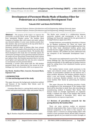 International Research Journal of Engineering and Technology (IRJET) e-ISSN: 2395-0056
Volume: 09 Issue: 10 | Oct 2022 www.irjet.net p-ISSN: 2395-0072
Development of Pavement Blocks Made of Bamboo Fiber for
Pedestrians as a Community Development Tool
Takashi ONO1 and Kimio MATSUMURA2
1 Associate Professor, Division of Architecture and Civil Engineering, Ashikaga University, Japan
2 Assistant Professor, Division of Architecture and Civil Engineering, Ashikaga University, Japan
---------------------------------------------------------------------***---------------------------------------------------------------------
Abstract - The purpose of this study is to improve the
practicality of paving blocks made of bamboo fiber taken
from abandoned bamboo groves. The bamboo block
composes of bamboo fiber and cement and water without
any chemical additive. In some cases, bamboo powder finer
than bamboo chip can be layered on the top of the block to
smooth the surface for pedestrians.
Pavement materials made of bamboo fiber have already
been studied, and examples of the practical use can be seen.
However, they are not pavement blocks. The bamboo fiber
block developed in this study does not basically require the
construction technique to pour pavement material and form
the surface all over the ground. If some blocks break, anyone
just replaces them. New bamboo pavement block is not only
much lighter and replaceable but also low price compared
to conventional concrete pavement blocks.
Eventually, a circular plaza paved with the 340 bamboo
pavement blocks was constructed at the vacant lot of the
Ashikaga city’s land in November, 2021 as an exposure test.
Key Words: Bamboo Fiber, Concrete, Pavement Block,
Exposure Test
1.INTRODUCTION
1.1 Aim and background of the study
This paper discusses the background, production method,
and features of the bamboo fiber blocks used for
pedestrian pavement.
A bamboo fiber block is a paving block made by mixing
cement with pulverized bamboo chips and powder (Fig. 1).
The blocks were created in a collaboration between
university students and townspeople in the city of
Ashikaga and financially supported by the government of
Tochigi Prefecture, Japan since 2015.
Tochigi Prefecture, surrounded by mountains, is famous
for its bamboo production [1]. There are many vast
bamboo groves in Ashikaga City and neighboring Sano City.
On the other hand, abandoned bamboo groves have
recently become a bigger problem due to the decline of the
forestry industry. The problem has been addressed from
the viewpoint of the Sustainable Development Goals（
SDGs）.
This project was implemented as part of the “Creating a
Lively Ashikaga City” plan that generated communication
among townspeople on the nightscape by bamboo lanterns
made by cutting down from abandoned bamboo groves
(Figs. 2 and 3).
The bamboo lantern events raised awareness in the
region and achieved certain results. However, the large
number of used bamboo cylinders for the lanterns was a
major problem. Moreover, the bamboo cylinders decay in
about a year and become unusable. Therefore, further
action is necessary. Bamboo cylinders can be reused to
create bamboo fiber blocks by pulverizing the bamboo
cylinders.
This paper discusses the following procedure: firstly,
the background of the development of the bamboo fiber
block will be described in detail. Next, after describing the
manufacturing method of bamboo fiber blocks, their
features based on strength experiments are explained.
Finally, it explains the result of the bamboo fiber blocks
exhibition conducted in November 2021, which was
implemented as an exposure experiment.
1.2 Reviews of precedence research for the
paving block by the bamboo fiber
There are some previous studies on pavement
materials using bamboo fiber. Some of them are similar in
material composition to the block in this research. For
example, there is research on mixing bamboo fibers with
cement to form pavement blocks abroad [2&3]. However,
aggregates (gravel, etc.) are mixed in to ensure strength, so
Fig -1: Bamboo chip(left) and bamboo powder (right)
© 2022, IRJET | Impact Factor value: 7.529 | ISO 9001:2008 Certified Journal | Page 366
 