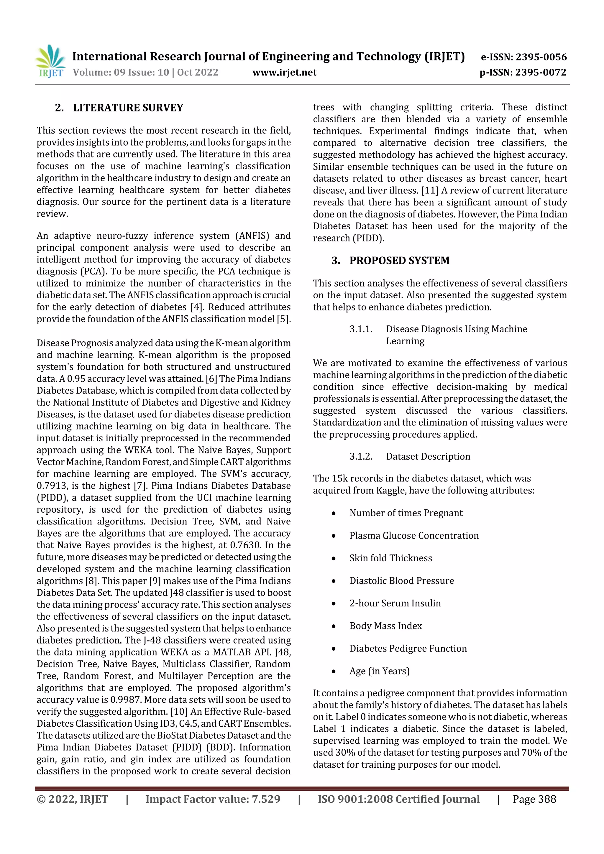 International Research Journal of Engineering and Technology (IRJET) e-ISSN: 2395-0056
Volume: 09 Issue: 10 | Oct 2022 www.irjet.net p-ISSN: 2395-0072
© 2022, IRJET | Impact Factor value: 7.529 | ISO 9001:2008 Certified Journal | Page 388
2. LITERATURE SURVEY
This section reviews the most recent research in the field,
provides insights into the problems,and looks for gaps inthe
methods that are currently used. The literature in this area
focuses on the use of machine learning's classification
algorithm in the healthcare industry to design and create an
effective learning healthcare system for better diabetes
diagnosis. Our source for the pertinent data is a literature
review.
An adaptive neuro-fuzzy inference system (ANFIS) and
principal component analysis were used to describe an
intelligent method for improving the accuracy of diabetes
diagnosis (PCA). To be more specific, the PCA technique is
utilized to minimize the number of characteristics in the
diabetic data set. The ANFISclassificationapproachiscrucial
for the early detection of diabetes [4]. Reduced attributes
provide the foundation of the ANFIS classification model [5].
Disease Prognosis analyzed data using theK-meanalgorithm
and machine learning. K-mean algorithm is the proposed
system's foundation for both structured and unstructured
data. A 0.95 accuracy level wasattained.[6]ThePimaIndians
Diabetes Database, which is compiled from data collected by
the National Institute of Diabetes and Digestive and Kidney
Diseases, is the dataset used for diabetes disease prediction
utilizing machine learning on big data in healthcare. The
input dataset is initially preprocessed in the recommended
approach using the WEKA tool. The Naive Bayes, Support
VectorMachine,RandomForest,andSimpleCARTalgorithms
for machine learning are employed. The SVM's accuracy,
0.7913, is the highest [7]. Pima Indians Diabetes Database
(PIDD), a dataset supplied from the UCI machine learning
repository, is used for the prediction of diabetes using
classification algorithms. Decision Tree, SVM, and Naive
Bayes are the algorithms that are employed. The accuracy
that Naive Bayes provides is the highest, at 0.7630. In the
future, more diseases may be predicted or detectedusingthe
developed system and the machine learning classification
algorithms [8]. This paper [9] makes use of the Pima Indians
Diabetes Data Set. The updated J48 classifier is used to boost
the data mining process' accuracy rate. This section analyses
the effectiveness of several classifiers on the input dataset.
Also presented is the suggested system that helpstoenhance
diabetes prediction. The J-48 classifiers were created using
the data mining application WEKA as a MATLAB API. J48,
Decision Tree, Naive Bayes, Multiclass Classifier, Random
Tree, Random Forest, and Multilayer Perception are the
algorithms that are employed. The proposed algorithm's
accuracy value is 0.9987. More data sets will soon be used to
verify the suggested algorithm. [10] An Effective Rule-based
DiabetesClassification Using ID3,C4.5,andCARTEnsembles.
The datasets utilized are the BioStatDiabetesDatasetandthe
Pima Indian Diabetes Dataset (PIDD) (BDD). Information
gain, gain ratio, and gin index are utilized as foundation
classifiers in the proposed work to create several decision
trees with changing splitting criteria. These distinct
classifiers are then blended via a variety of ensemble
techniques. Experimental findings indicate that, when
compared to alternative decision tree classifiers, the
suggested methodology has achieved the highest accuracy.
Similar ensemble techniques can be used in the future on
datasets related to other diseases as breast cancer, heart
disease, and liver illness. [11] A review of current literature
reveals that there has been a significant amount of study
done on the diagnosis of diabetes. However, the Pima Indian
Diabetes Dataset has been used for the majority of the
research (PIDD).
3. PROPOSED SYSTEM
This section analyses the effectiveness of several classifiers
on the input dataset. Also presented the suggested system
that helps to enhance diabetes prediction.
3.1.1. Disease Diagnosis Using Machine
Learning
We are motivated to examine the effectiveness of various
machinelearning algorithms in the prediction of the diabetic
condition since effective decision-making by medical
professionals isessential.Afterpreprocessingthedataset,the
suggested system discussed the various classifiers.
Standardization and the elimination of missing values were
the preprocessing procedures applied.
3.1.2. Dataset Description
The 15k records in the diabetes dataset, which was
acquired from Kaggle, have the following attributes:
 Number of times Pregnant
 Plasma Glucose Concentration
 Skin fold Thickness
 Diastolic Blood Pressure
 2-hour Serum Insulin
 Body Mass Index
 Diabetes Pedigree Function
 Age (in Years)
It contains a pedigree component that provides information
about the family's history of diabetes. The dataset has labels
on it. Label 0 indicates someone who is not diabetic, whereas
Label 1 indicates a diabetic. Since the dataset is labeled,
supervised learning was employed to train the model. We
used 30% of the dataset for testing purposes and 70% of the
dataset for training purposes for our model.
 