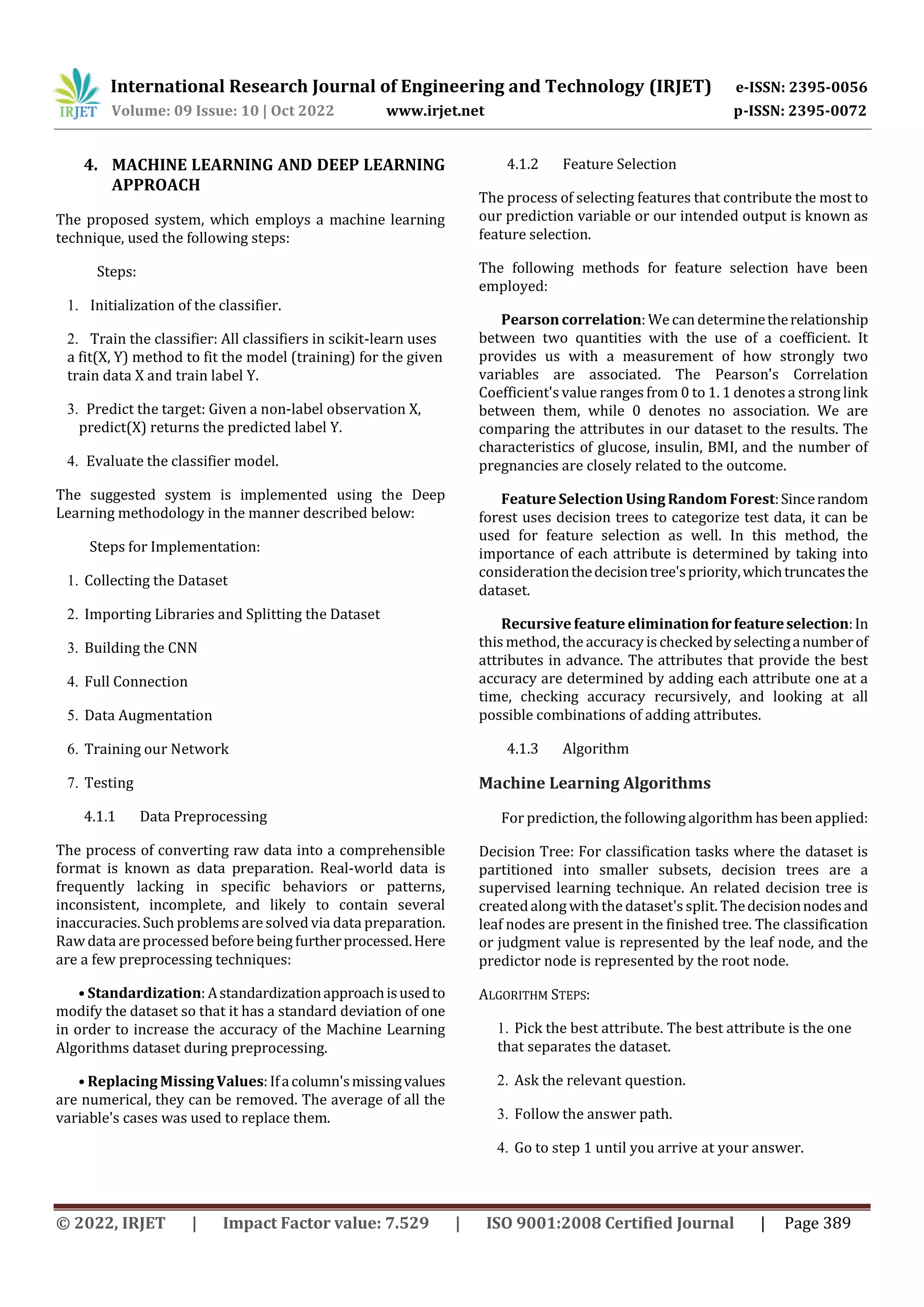 International Research Journal of Engineering and Technology (IRJET) e-ISSN: 2395-0056
Volume: 09 Issue: 10 | Oct 2022 www.irjet.net p-ISSN: 2395-0072
© 2022, IRJET | Impact Factor value: 7.529 | ISO 9001:2008 Certified Journal | Page 389
4. MACHINE LEARNING AND DEEP LEARNING
APPROACH
The proposed system, which employs a machine learning
technique, used the following steps:
Steps:
1. Initialization of the classifier.
2. Train the classifier: All classifiers in scikit-learn uses
a fit(X, Y) method to fit the model (training) for the given
train data X and train label Y.
3. Predict the target: Given a non-label observation X,
predict(X) returns the predicted label Y.
4. Evaluate the classifier model.
The suggested system is implemented using the Deep
Learning methodology in the manner described below:
Steps for Implementation:
1. Collecting the Dataset
2. Importing Libraries and Splitting the Dataset
3. Building the CNN
4. Full Connection
5. Data Augmentation
6. Training our Network
7. Testing
4.1.1 Data Preprocessing
The process of converting raw data into a comprehensible
format is known as data preparation. Real-world data is
frequently lacking in specific behaviors or patterns,
inconsistent, incomplete, and likely to contain several
inaccuracies. Such problems are solved via data preparation.
Raw data are processed before being furtherprocessed.Here
are a few preprocessing techniques:
• Standardization: Astandardizationapproachisusedto
modify the dataset so that it has a standard deviation of one
in order to increase the accuracy of the Machine Learning
Algorithms dataset during preprocessing.
• Replacing Missing Values:Ifacolumn'smissingvalues
are numerical, they can be removed. The average of all the
variable's cases was used to replace them.
4.1.2 Feature Selection
The process of selecting features that contribute the most to
our prediction variable or our intended output is known as
feature selection.
The following methods for feature selection have been
employed:
Pearson correlation: We can determinetherelationship
between two quantities with the use of a coefficient. It
provides us with a measurement of how strongly two
variables are associated. The Pearson's Correlation
Coefficient's value ranges from 0 to 1. 1 denotes a strong link
between them, while 0 denotes no association. We are
comparing the attributes in our dataset to the results. The
characteristics of glucose, insulin, BMI, and the number of
pregnancies are closely related to the outcome.
Feature Selection Using Random Forest:Sincerandom
forest uses decision trees to categorize test data, it can be
used for feature selection as well. In this method, the
importance of each attribute is determined by taking into
considerationthedecisiontree'spriority,whichtruncatesthe
dataset.
Recursive feature eliminationforfeatureselection:In
this method, the accuracy ischecked byselectinganumberof
attributes in advance. The attributes that provide the best
accuracy are determined by adding each attribute one at a
time, checking accuracy recursively, and looking at all
possible combinations of adding attributes.
4.1.3 Algorithm
Machine Learning Algorithms
For prediction, the following algorithm has been applied:
Decision Tree: For classification tasks where the dataset is
partitioned into smaller subsets, decision trees are a
supervised learning technique. An related decision tree is
createdalong with the dataset's split. Thedecisionnodesand
leaf nodes are present in the finished tree. The classification
or judgment value is represented by the leaf node, and the
predictor node is represented by the root node.
ALGORITHM STEPS:
1. Pick the best attribute. The best attribute is the one
that separates the dataset.
2. Ask the relevant question.
3. Follow the answer path.
4. Go to step 1 until you arrive at your answer.
 