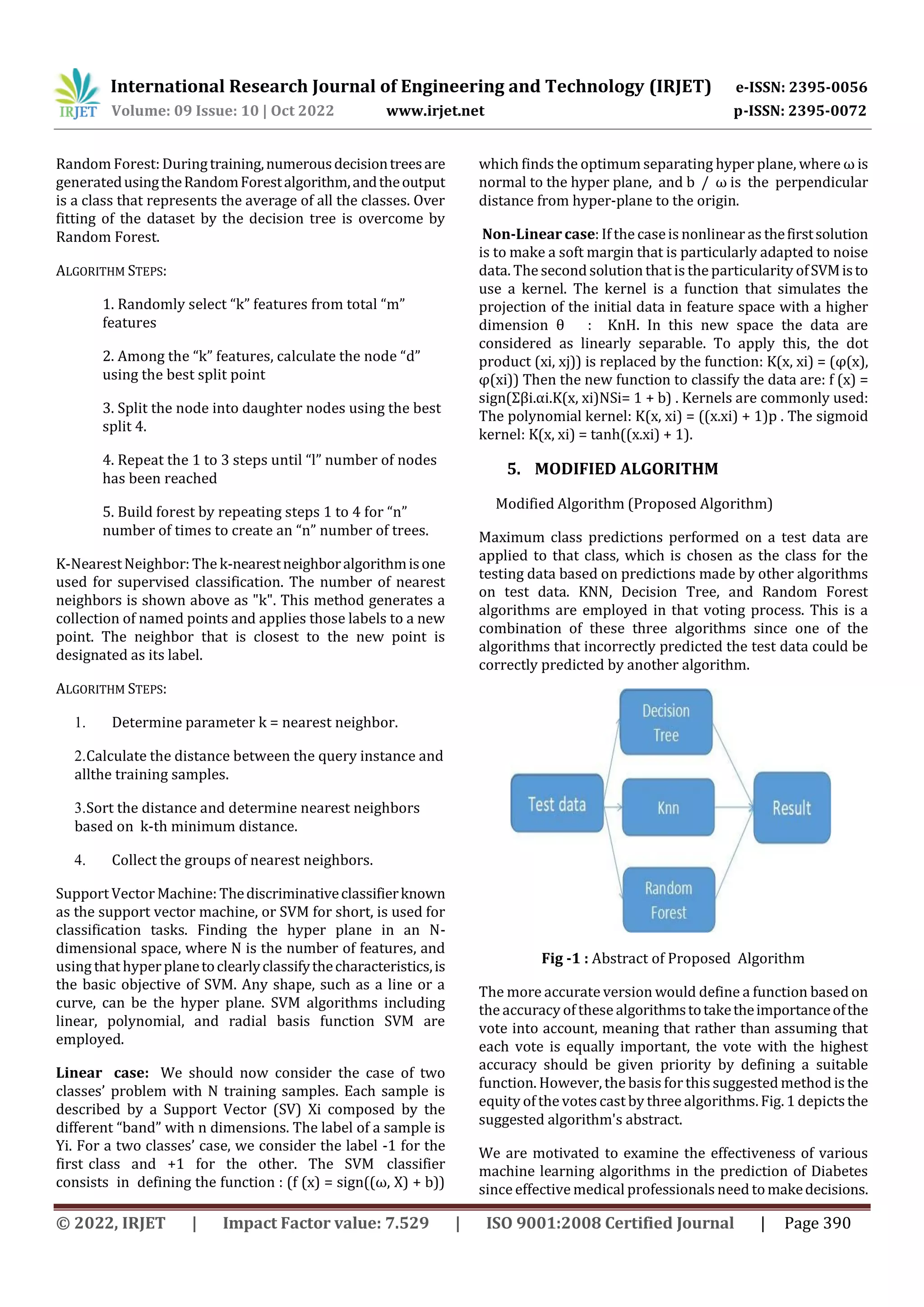 International Research Journal of Engineering and Technology (IRJET) e-ISSN: 2395-0056
Volume: 09 Issue: 10 | Oct 2022 www.irjet.net p-ISSN: 2395-0072
© 2022, IRJET | Impact Factor value: 7.529 | ISO 9001:2008 Certified Journal | Page 390
Random Forest: Duringtraining,numerousdecisiontreesare
generatedusingtheRandomForestalgorithm,andtheoutput
is a class that represents the average of all the classes. Over
fitting of the dataset by the decision tree is overcome by
Random Forest.
ALGORITHM STEPS:
1. Randomly select “k” features from total “m”
features
2. Among the “k” features, calculate the node “d”
using the best split point
3. Split the node into daughter nodes using the best
split 4.
4. Repeat the 1 to 3 steps until “l” number of nodes
has been reached
5. Build forest by repeating steps 1 to 4 for “n”
number of times to create an “n” number of trees.
K-NearestNeighbor: The k-nearestneighboralgorithmisone
used for supervised classification. The number of nearest
neighbors is shown above as "k". This method generates a
collection of named points and applies those labels to a new
point. The neighbor that is closest to the new point is
designated as its label.
ALGORITHM STEPS:
1. Determine parameter k = nearest neighbor.
2.Calculate the distance between the query instance and
allthe training samples.
3.Sort the distance and determine nearest neighbors
based on k-th minimum distance.
4. Collect the groups of nearest neighbors.
Support Vector Machine: Thediscriminativeclassifierknown
as the support vector machine, or SVM for short, is used for
classification tasks. Finding the hyper plane in an N-
dimensional space, where N is the number of features, and
using that hyperplanetoclearlyclassifythecharacteristics,is
the basic objective of SVM. Any shape, such as a line or a
curve, can be the hyper plane. SVM algorithms including
linear, polynomial, and radial basis function SVM are
employed.
Linear case: We should now consider the case of two
classes’ problem with N training samples. Each sample is
described by a Support Vector (SV) Xi composed by the
different “band” with n dimensions. The label of a sample is
Yi. For a two classes’ case, we consider the label -1 for the
first class and +1 for the other. The SVM classifier
consists in defining the function : (f (x) = sign((ω, X) + b))
which finds the optimum separating hyper plane, where ω is
normal to the hyper plane, and b / ω is the perpendicular
distance from hyper-plane to the origin.
Non-Linear case: If the caseis nonlinear as thefirstsolution
is to make a soft margin that is particularly adapted to noise
data. The second solution that is the particularity ofSVMisto
use a kernel. The kernel is a function that simulates the
projection of the initial data in feature space with a higher
dimension θ : KnH. In this new space the data are
considered as linearly separable. To apply this, the dot
product (xi, xj)) is replaced by the function: K(x, xi) = (φ(x),
φ(xi)) Then the new function to classify the data are: f (x) =
sign(Σβi.αi.K(x, xi)NSi= 1 + b) . Kernels are commonly used:
The polynomial kernel: K(x, xi) = ((x.xi) + 1)p . The sigmoid
kernel: K(x, xi) = tanh((x.xi) + 1).
5. MODIFIED ALGORITHM
Modified Algorithm (Proposed Algorithm)
Maximum class predictions performed on a test data are
applied to that class, which is chosen as the class for the
testing data based on predictions made by other algorithms
on test data. KNN, Decision Tree, and Random Forest
algorithms are employed in that voting process. This is a
combination of these three algorithms since one of the
algorithms that incorrectly predicted the test data could be
correctly predicted by another algorithm.
Fig -1 : Abstract of Proposed Algorithm
The more accurate version would define a function based on
the accuracy of these algorithmstotaketheimportanceofthe
vote into account, meaning that rather than assuming that
each vote is equally important, the vote with the highest
accuracy should be given priority by defining a suitable
function. However, the basis forthis suggested method is the
equity of the votes cast by three algorithms. Fig. 1 depictsthe
suggested algorithm's abstract.
We are motivated to examine the effectiveness of various
machine learning algorithms in the prediction of Diabetes
since effective medical professionals need tomakedecisions.
 