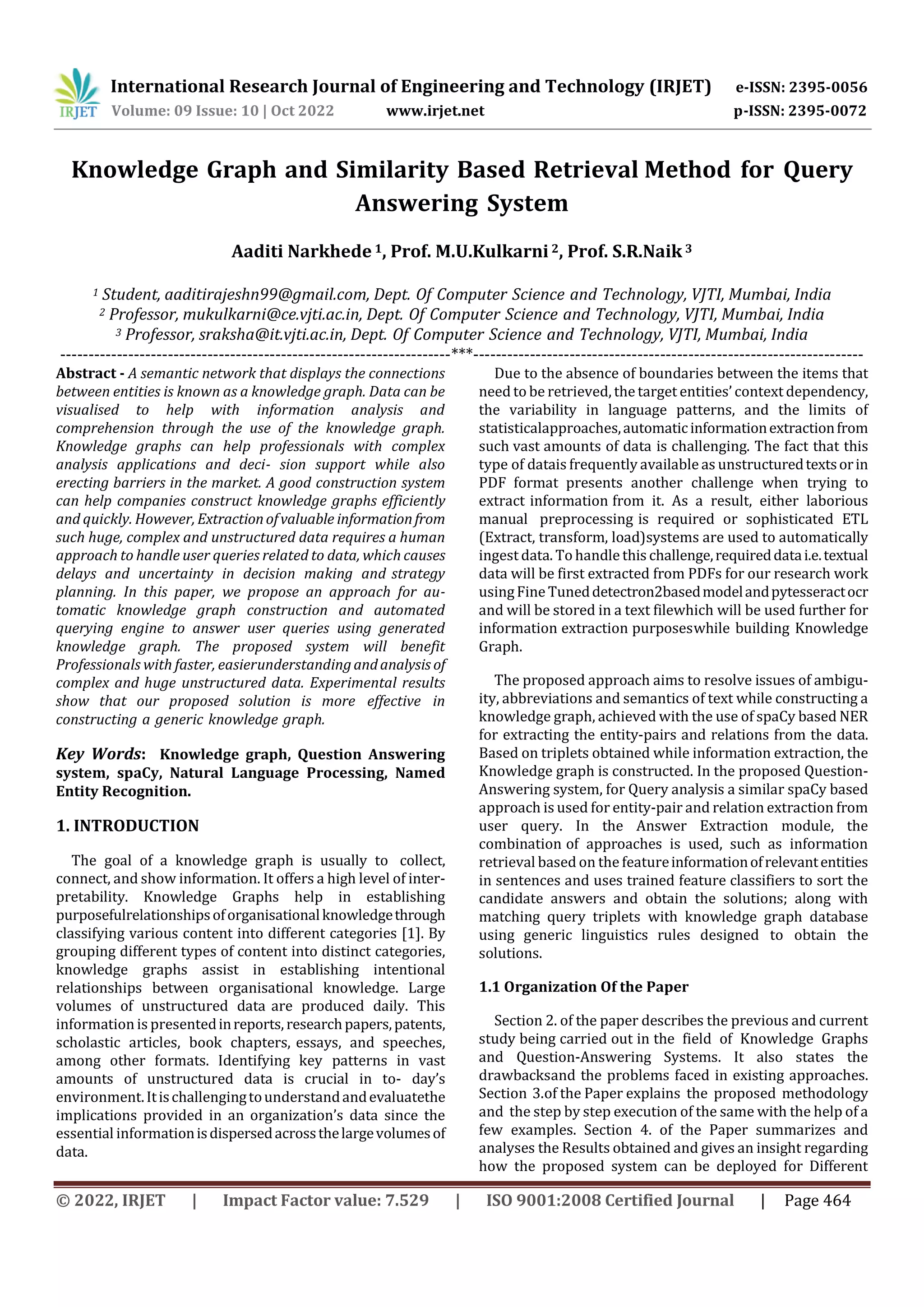 International Research Journal of Engineering and Technology (IRJET) e-ISSN: 2395-0056
Volume: 09 Issue: 10 | Oct 2022 www.irjet.net p-ISSN: 2395-0072
© 2022, IRJET | Impact Factor value: 7.529 | ISO 9001:2008 Certified Journal | Page 464
Knowledge Graph and Similarity Based Retrieval Method for Query
Answering System
Aaditi Narkhede 1, Prof. M.U.Kulkarni2, Prof. S.R.Naik 3
1 Student, aaditirajeshn99@gmail.com, Dept. Of Computer Science and Technology, VJTI, Mumbai, India
2 Professor, mukulkarni@ce.vjti.ac.in, Dept. Of Computer Science and Technology, VJTI, Mumbai, India
3 Professor, sraksha@it.vjti.ac.in, Dept. Of Computer Science and Technology, VJTI, Mumbai, India
---------------------------------------------------------------------***---------------------------------------------------------------------
Abstract - A semantic network that displays the connections
between entities is known as a knowledge graph. Data can be
visualised to help with information analysis and
comprehension through the use of the knowledge graph.
Knowledge graphs can help professionals with complex
analysis applications and deci- sion support while also
erecting barriers in the market. A good construction system
can help companies construct knowledge graphs efficiently
and quickly. However, Extractionofvaluable informationfrom
such huge, complex and unstructured data requires a human
approach to handle user queries related to data, which causes
delays and uncertainty in decision making and strategy
planning. In this paper, we propose an approach for au-
tomatic knowledge graph construction and automated
querying engine to answer user queries using generated
knowledge graph. The proposed system will benefit
Professionals with faster, easierunderstandingandanalysis of
complex and huge unstructured data. Experimental results
show that our proposed solution is more effective in
constructing a generic knowledge graph.
Key Words: Knowledge graph, Question Answering
system, spaCy, Natural Language Processing, Named
Entity Recognition.
1. INTRODUCTION
The goal of a knowledge graph is usually to collect,
connect, and show information. It offers a high level of inter-
pretability. Knowledge Graphs help in establishing
purposefulrelationshipsoforganisationalknowledgethrough
classifying various content into different categories [1]. By
grouping different types of content into distinct categories,
knowledge graphs assist in establishing intentional
relationships between organisational knowledge. Large
volumes of unstructured data are produced daily. This
information is presentedinreports,researchpapers,patents,
scholastic articles, book chapters, essays, and speeches,
among other formats. Identifying key patterns in vast
amounts of unstructured data is crucial in to- day’s
environment.Itischallengingtounderstandandevaluatethe
implications provided in an organization’s data since the
essential informationisdispersedacrossthelargevolumesof
data.
Due to the absence of boundaries between the items that
need to be retrieved, the target entities’ context dependency,
the variability in language patterns, and the limits of
statisticalapproaches,automaticinformationextractionfrom
such vast amounts of data is challenging. The fact that this
type of datais frequently available as unstructuredtextsorin
PDF format presents another challenge when trying to
extract information from it. As a result, either laborious
manual preprocessing is required or sophisticated ETL
(Extract, transform, load)systems are used to automatically
ingest data. To handle this challenge,requireddatai.e.textual
data will be first extracted from PDFs for our research work
usingFine Tuneddetectron2basedmodelandpytesseractocr
and will be stored in a text filewhich will be used further for
information extraction purposeswhile building Knowledge
Graph.
The proposed approach aims to resolve issues of ambigu-
ity, abbreviations and semantics of text while constructing a
knowledge graph, achieved with the use of spaCy based NER
for extracting the entity-pairs and relations from the data.
Based on triplets obtained while information extraction, the
Knowledge graph is constructed. In the proposed Question-
Answering system, for Query analysis a similar spaCy based
approach is used for entity-pair and relation extraction from
user query. In the Answer Extraction module, the
combination of approaches is used, such as information
retrieval based on the featureinformationofrelevantentities
in sentences and uses trained feature classifiers to sort the
candidate answers and obtain the solutions; along with
matching query triplets with knowledge graph database
using generic linguistics rules designed to obtain the
solutions.
1.1 Organization Of the Paper
Section 2. of the paper describes the previous and current
study being carried out in the field of Knowledge Graphs
and Question-Answering Systems. It also states the
drawbacksand the problems faced in existing approaches.
Section 3.of the Paper explains the proposed methodology
and the step by step execution of the same with the help of a
few examples. Section 4. of the Paper summarizes and
analyses the Results obtained and gives an insight regarding
how the proposed system can be deployed for Different
 