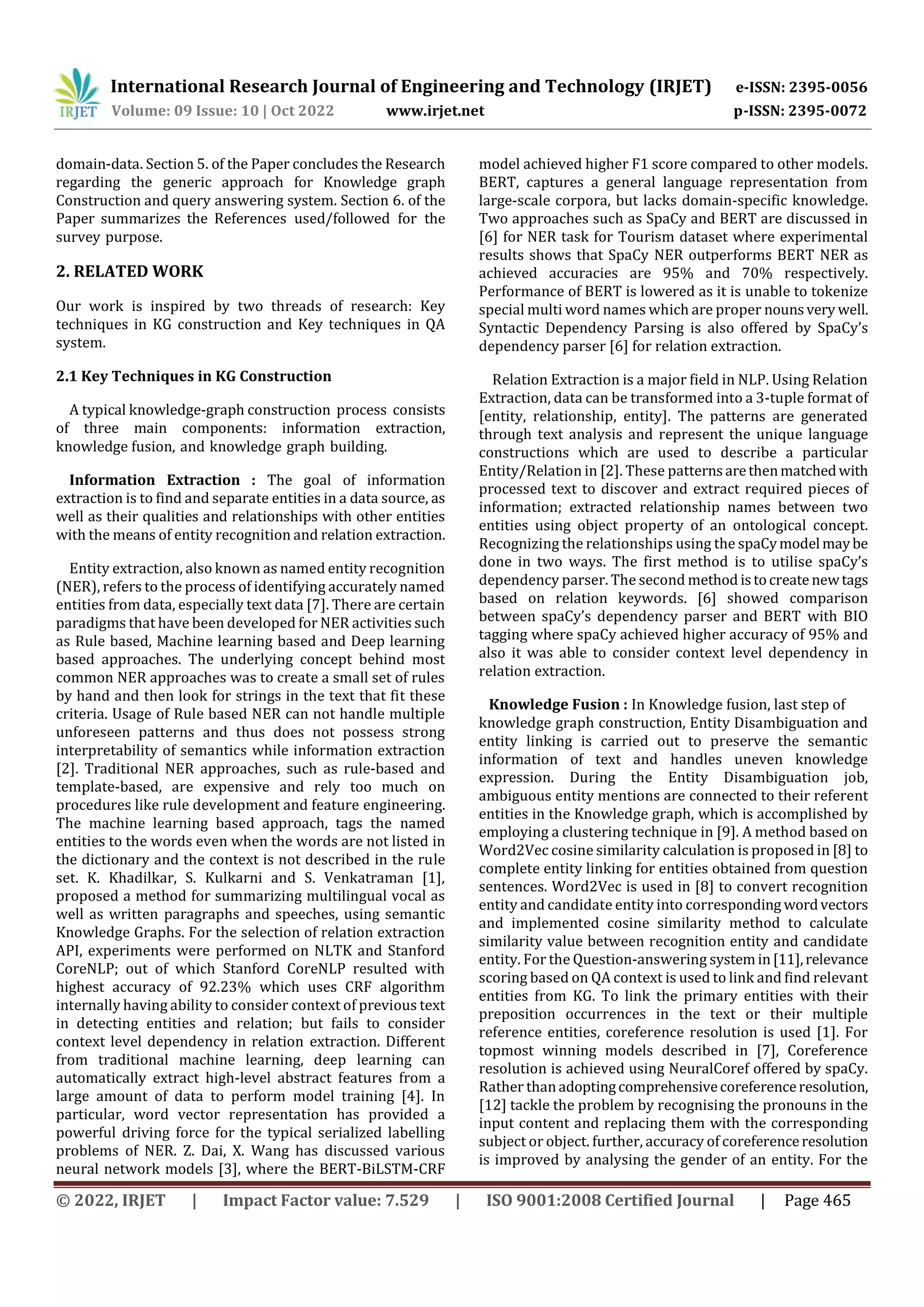 International Research Journal of Engineering and Technology (IRJET) e-ISSN: 2395-0056
Volume: 09 Issue: 10 | Oct 2022 www.irjet.net p-ISSN: 2395-0072
© 2022, IRJET | Impact Factor value: 7.529 | ISO 9001:2008 Certified Journal | Page 465
domain-data. Section 5. of the Paper concludes the Research
regarding the generic approach for Knowledge graph
Construction and query answering system. Section 6. of the
Paper summarizes the References used/followed for the
survey purpose.
2. RELATED WORK
Our work is inspired by two threads of research: Key
techniques in KG construction and Key techniques in QA
system.
2.1 Key Techniques in KG Construction
A typical knowledge-graph construction process consists
of three main components: information extraction,
knowledge fusion, and knowledge graph building.
Information Extraction : The goal of information
extraction is to find and separate entities in a data source, as
well as their qualities and relationships with other entities
with the means of entity recognition and relation extraction.
Entity extraction, also known as named entity recognition
(NER), refers to the process of identifying accurately named
entities from data, especially text data [7]. There are certain
paradigms that have been developed for NER activities such
as Rule based, Machine learning based and Deep learning
based approaches. The underlying concept behind most
common NER approaches was to create a small set of rules
by hand and then look for strings in the text that fit these
criteria. Usage of Rule based NER can not handle multiple
unforeseen patterns and thus does not possess strong
interpretability of semantics while information extraction
[2]. Traditional NER approaches, such as rule-based and
template-based, are expensive and rely too much on
procedures like rule development and feature engineering.
The machine learning based approach, tags the named
entities to the words even when the words are not listed in
the dictionary and the context is not described in the rule
set. K. Khadilkar, S. Kulkarni and S. Venkatraman [1],
proposed a method for summarizing multilingual vocal as
well as written paragraphs and speeches, using semantic
Knowledge Graphs. For the selection of relation extraction
API, experiments were performed on NLTK and Stanford
CoreNLP; out of which Stanford CoreNLP resulted with
highest accuracy of 92.23% which uses CRF algorithm
internally having ability to consider context of previous text
in detecting entities and relation; but fails to consider
context level dependency in relation extraction. Different
from traditional machine learning, deep learning can
automatically extract high-level abstract features from a
large amount of data to perform model training [4]. In
particular, word vector representation has provided a
powerful driving force for the typical serialized labelling
problems of NER. Z. Dai, X. Wang has discussed various
neural network models [3], where the BERT-BiLSTM-CRF
model achieved higher F1 score compared to other models.
BERT, captures a general language representation from
large-scale corpora, but lacks domain-specific knowledge.
Two approaches such as SpaCy and BERT are discussed in
[6] for NER task for Tourism dataset where experimental
results shows that SpaCy NER outperforms BERT NER as
achieved accuracies are 95% and 70% respectively.
Performance of BERT is lowered as it is unable to tokenize
special multi word names which are proper nounsvery well.
Syntactic Dependency Parsing is also offered by SpaCy’s
dependency parser [6] for relation extraction.
Relation Extraction is a major field in NLP. Using Relation
Extraction, data can be transformed into a 3-tuple format of
[entity, relationship, entity]. The patterns are generated
through text analysis and represent the unique language
constructions which are used to describe a particular
Entity/Relation in [2]. These patternsarethenmatchedwith
processed text to discover and extract required pieces of
information; extracted relationship names between two
entities using object property of an ontological concept.
Recognizing the relationships using the spaCymodel maybe
done in two ways. The first method is to utilise spaCy’s
dependency parser. The second method istocreate newtags
based on relation keywords. [6] showed comparison
between spaCy’s dependency parser and BERT with BIO
tagging where spaCy achieved higher accuracy of 95% and
also it was able to consider context level dependency in
relation extraction.
Knowledge Fusion : In Knowledge fusion, last step of
knowledge graph construction, Entity Disambiguation and
entity linking is carried out to preserve the semantic
information of text and handles uneven knowledge
expression. During the Entity Disambiguation job,
ambiguous entity mentions are connected to their referent
entities in the Knowledge graph, which is accomplished by
employing a clustering technique in [9]. A method based on
Word2Vec cosine similarity calculation is proposed in [8] to
complete entity linking for entities obtained from question
sentences. Word2Vec is used in [8] to convert recognition
entity and candidate entity into corresponding wordvectors
and implemented cosine similarity method to calculate
similarity value between recognition entity and candidate
entity. For the Question-answering system in[11],relevance
scoring based on QA context is used to link and find relevant
entities from KG. To link the primary entities with their
preposition occurrences in the text or their multiple
reference entities, coreference resolution is used [1]. For
topmost winning models described in [7], Coreference
resolution is achieved using NeuralCoref offered by spaCy.
Rather thanadoptingcomprehensivecoreferenceresolution,
[12] tackle the problem by recognising the pronouns in the
input content and replacing them with the corresponding
subject or object. further, accuracy of coreferenceresolution
is improved by analysing the gender of an entity. For the
 