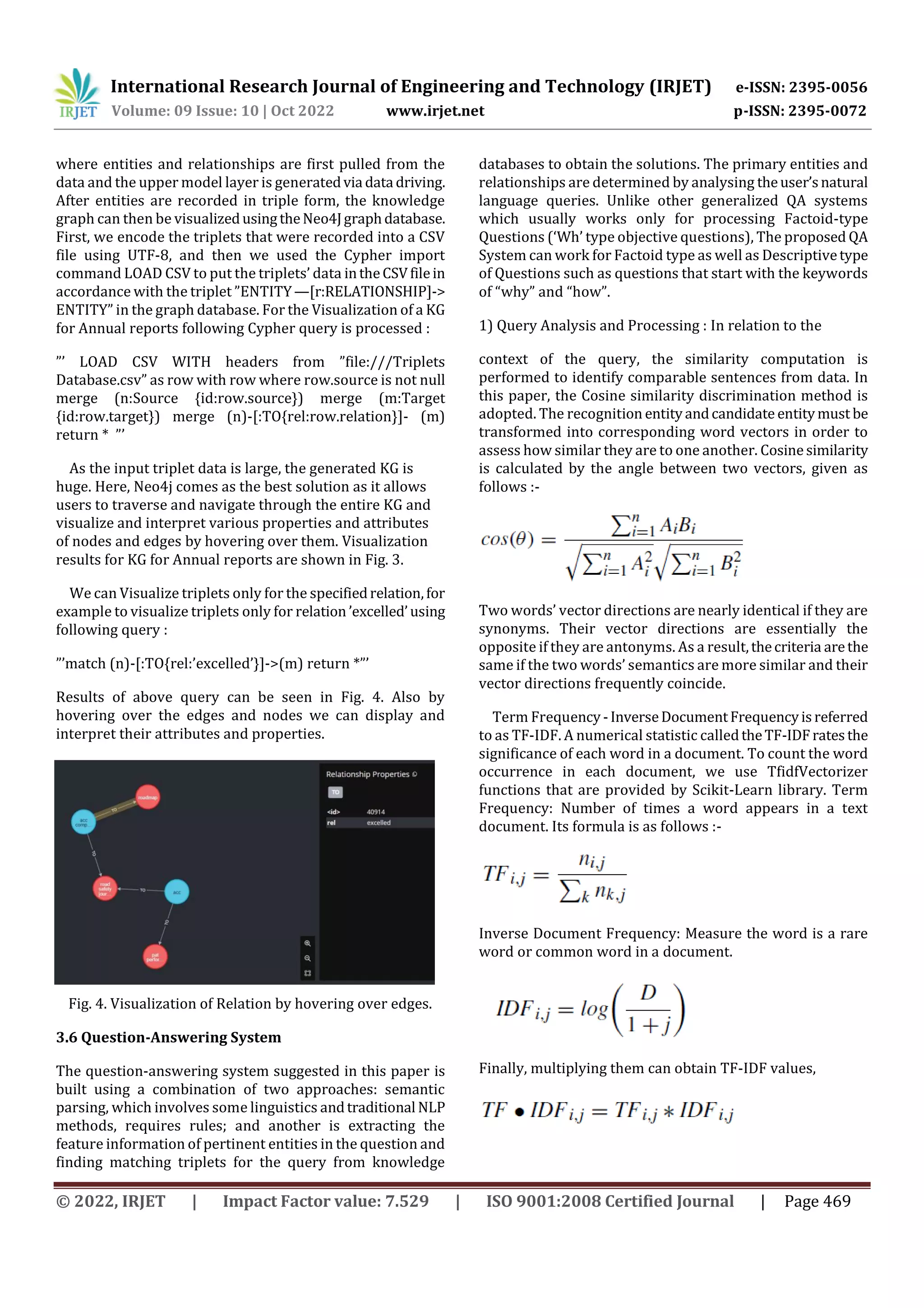 International Research Journal of Engineering and Technology (IRJET) e-ISSN: 2395-0056
Volume: 09 Issue: 10 | Oct 2022 www.irjet.net p-ISSN: 2395-0072
© 2022, IRJET | Impact Factor value: 7.529 | ISO 9001:2008 Certified Journal | Page 469
where entities and relationships are first pulled from the
data and the upper model layer is generatedvia data driving.
After entities are recorded in triple form, the knowledge
graph can then be visualizedusingtheNeo4Jgraphdatabase.
First, we encode the triplets that were recorded into a CSV
file using UTF-8, and then we used the Cypher import
command LOAD CSV to put the triplets’ data intheCSVfilein
accordance with the triplet ”ENTITY—[r:RELATIONSHIP]->
ENTITY” in the graph database. For the Visualization of a KG
for Annual reports following Cypher query is processed :
”’ LOAD CSV WITH headers from ”file:///Triplets
Database.csv” as row with row where row.source is not null
merge (n:Source {id:row.source}) merge (m:Target
{id:row.target}) merge (n)-[:TO{rel:row.relation}]- (m)
return * ”’
As the input triplet data is large, the generated KG is
huge. Here, Neo4j comes as the best solution as it allows
users to traverse and navigate through the entire KG and
visualize and interpret various properties and attributes
of nodes and edges by hovering over them. Visualization
results for KG for Annual reports are shown in Fig. 3.
We can Visualize triplets only for the specifiedrelation,for
example to visualize triplets only for relation ’excelled’using
following query :
”’match (n)-[:TO{rel:’excelled’}]->(m) return *”’
Results of above query can be seen in Fig. 4. Also by
hovering over the edges and nodes we can display and
interpret their attributes and properties.
Fig. 4. Visualization of Relation by hovering over edges.
3.6 Question-Answering System
The question-answering system suggested in this paper is
built using a combination of two approaches: semantic
parsing, which involves some linguistics andtraditional NLP
methods, requires rules; and another is extracting the
feature information of pertinent entities in the question and
finding matching triplets for the query from knowledge
databases to obtain the solutions. The primary entities and
relationships are determined by analysing theuser’snatural
language queries. Unlike other generalized QA systems
which usually works only for processing Factoid-type
Questions (‘Wh’ type objective questions), The proposed QA
System can work for Factoid type as well as Descriptivetype
of Questions such as questions that start with the keywords
of “why” and “how”.
1) Query Analysis and Processing : In relation to the
context of the query, the similarity computation is
performed to identify comparable sentences from data. In
this paper, the Cosine similarity discrimination method is
adopted. The recognition entityandcandidate entitymust be
transformed into corresponding word vectors in order to
assess how similar they are to one another. Cosinesimilarity
is calculated by the angle between two vectors, given as
follows :-
Two words’ vector directions are nearly identical if they are
synonyms. Their vector directions are essentially the
opposite if they are antonyms. As a result,thecriteria arethe
same if the two words’ semantics are more similar and their
vector directions frequently coincide.
Term Frequency -InverseDocumentFrequencyisreferred
to as TF-IDF. A numerical statistic calledtheTF-IDFratesthe
significance of each word in a document. To count the word
occurrence in each document, we use TfidfVectorizer
functions that are provided by Scikit-Learn library. Term
Frequency: Number of times a word appears in a text
document. Its formula is as follows :-
Inverse Document Frequency: Measure the word is a rare
word or common word in a document.
Finally, multiplying them can obtain TF-IDF values,
 