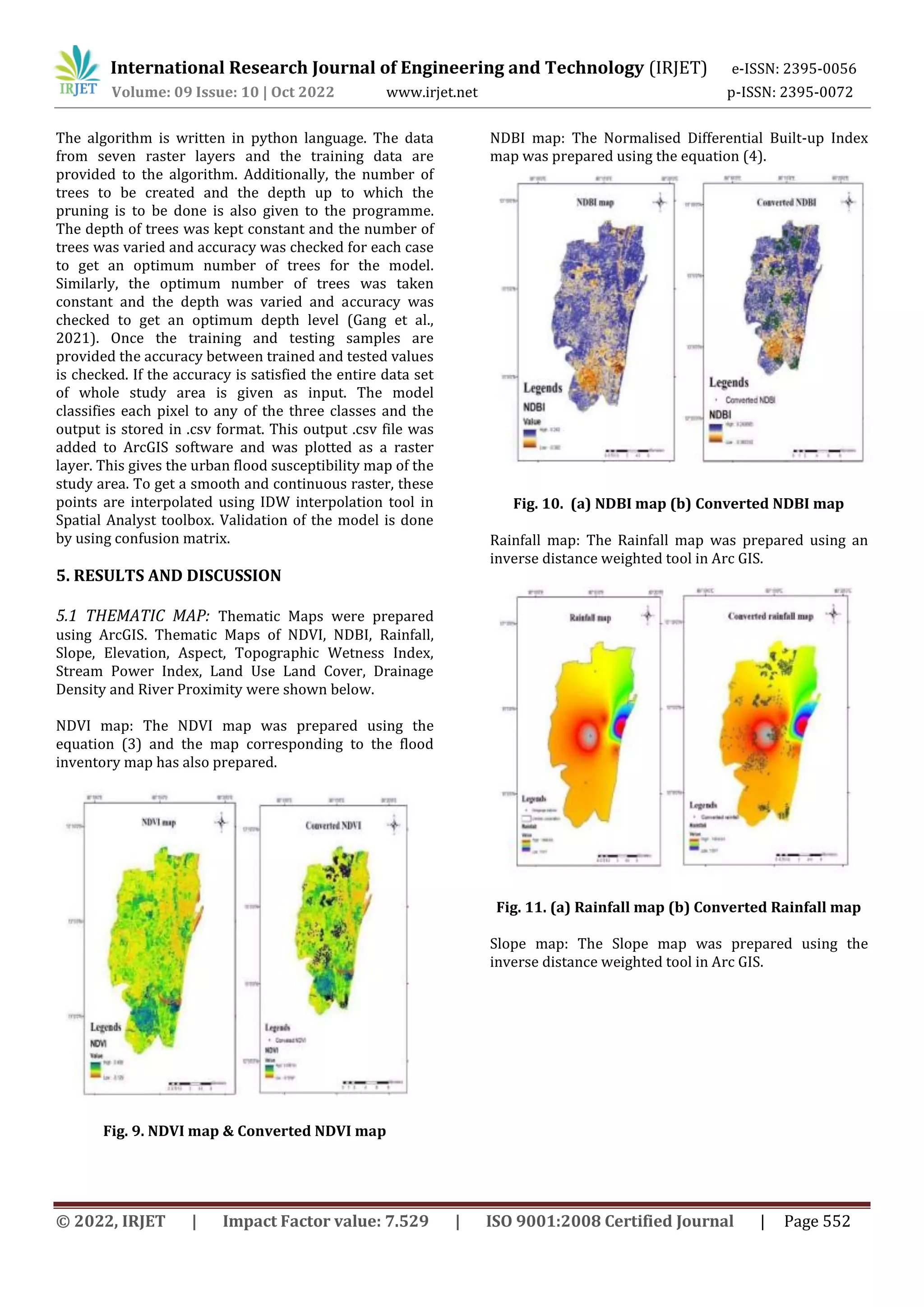 International Research Journal of Engineering and Technology (IRJET) e-ISSN: 2395-0056
Volume: 09 Issue: 10 | Oct 2022 www.irjet.net p-ISSN: 2395-0072
© 2022, IRJET | Impact Factor value: 7.529 | ISO 9001:2008 Certified Journal | Page 552
The algorithm is written in python language. The data
from seven raster layers and the training data are
provided to the algorithm. Additionally, the number of
trees to be created and the depth up to which the
pruning is to be done is also given to the programme.
The depth of trees was kept constant and the number of
trees was varied and accuracy was checked for each case
to get an optimum number of trees for the model.
Similarly, the optimum number of trees was taken
constant and the depth was varied and accuracy was
checked to get an optimum depth level (Gang et al.,
2021). Once the training and testing samples are
provided the accuracy between trained and tested values
is checked. If the accuracy is satisfied the entire data set
of whole study area is given as input. The model
classifies each pixel to any of the three classes and the
output is stored in .csv format. This output .csv file was
added to ArcGIS software and was plotted as a raster
layer. This gives the urban flood susceptibility map of the
study area. To get a smooth and continuous raster, these
points are interpolated using IDW interpolation tool in
Spatial Analyst toolbox. Validation of the model is done
by using confusion matrix.
5. RESULTS AND DISCUSSION
5.1 THEMATIC MAP: Thematic Maps were prepared
using ArcGIS. Thematic Maps of NDVI, NDBI, Rainfall,
Slope, Elevation, Aspect, Topographic Wetness Index,
Stream Power Index, Land Use Land Cover, Drainage
Density and River Proximity were shown below.
NDVI map: The NDVI map was prepared using the
equation (3) and the map corresponding to the flood
inventory map has also prepared.
Fig. 9. NDVI map & Converted NDVI map
NDBI map: The Normalised Differential Built-up Index
map was prepared using the equation (4).
Fig. 10. (a) NDBI map (b) Converted NDBI map
Rainfall map: The Rainfall map was prepared using an
inverse distance weighted tool in Arc GIS.
Fig. 11. (a) Rainfall map (b) Converted Rainfall map
Slope map: The Slope map was prepared using the
inverse distance weighted tool in Arc GIS.
 