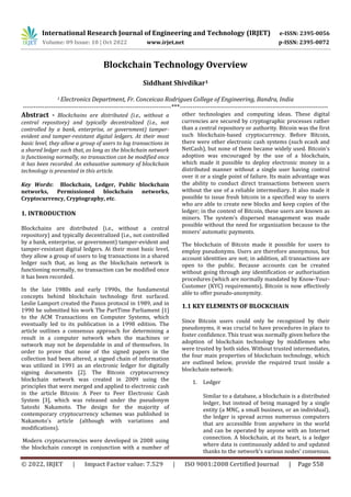 International Research Journal of Engineering and Technology (IRJET) e-ISSN: 2395-0056
Volume: 09 Issue: 10 | Oct 2022 www.irjet.net p-ISSN: 2395-0072
© 2022, IRJET | Impact Factor value: 7.529 | ISO 9001:2008 Certified Journal | Page 558
Blockchain Technology Overview
Siddhant Shivdikar1
1 Electronics Department, Fr. Conceicao Rodrigues College of Engineering, Bandra, India
---------------------------------------------------------------------***---------------------------------------------------------------------
Abstract - Blockchains are distributed (i.e., without a
central repository) and typically decentralized (i.e., not
controlled by a bank, enterprise, or government) tamper-
evident and tamper-resistant digital ledgers. At their most
basic level, they allow a group of users to log transactions in
a shared ledger such that, as long as the blockchain network
is functioning normally, no transaction can be modified once
it has been recorded. An exhaustive summary of blockchain
technology is presented in this article.
Key Words: Blockchain, Ledger, Public blockchain
networks, Permissioned blockchain networks,
Cryptocurrency, Cryptography, etc.
1. INTRODUCTION
Blockchains are distributed (i.e., without a central
repository) and typically decentralized (i.e., not controlled
by a bank, enterprise, or government) tamper-evident and
tamper-resistant digital ledgers. At their most basic level,
they allow a group of users to log transactions in a shared
ledger such that, as long as the blockchain network is
functioning normally, no transaction can be modified once
it has been recorded.
In the late 1980s and early 1990s, the fundamental
concepts behind blockchain technology first surfaced.
Leslie Lamport created the Paxos protocol in 1989, and in
1990 he submitted his work The PartTime Parliament [1]
to the ACM Transactions on Computer Systems, which
eventually led to its publication in a 1998 edition. The
article outlines a consensus approach for determining a
result in a computer network when the machines or
network may not be dependable in and of themselves. In
order to prove that none of the signed papers in the
collection had been altered, a signed chain of information
was utilized in 1991 as an electronic ledger for digitally
signing documents [2]. The Bitcoin cryptocurrency
blockchain network was created in 2009 using the
principles that were merged and applied to electronic cash
in the article Bitcoin: A Peer to Peer Electronic Cash
System [3], which was released under the pseudonym
Satoshi Nakamoto. The design for the majority of
contemporary cryptocurrency schemes was published in
Nakamoto's article (although with variations and
modifications).
Modern cryptocurrencies were developed in 2008 using
the blockchain concept in conjunction with a number of
other technologies and computing ideas. These digital
currencies are secured by cryptographic processes rather
than a central repository or authority. Bitcoin was the first
such blockchain-based cryptocurrency. Before Bitcoin,
there were other electronic cash systems (such ecash and
NetCash), but none of them became widely used. Bitcoin's
adoption was encouraged by the use of a blockchain,
which made it possible to deploy electronic money in a
distributed manner without a single user having control
over it or a single point of failure. Its main advantage was
the ability to conduct direct transactions between users
without the use of a reliable intermediary. It also made it
possible to issue fresh bitcoin in a specified way to users
who are able to create new blocks and keep copies of the
ledger; in the context of Bitcoin, these users are known as
miners. The system's dispersed management was made
possible without the need for organization because to the
miners' automatic payments.
The blockchain of Bitcoin made it possible for users to
employ pseudonyms. Users are therefore anonymous, but
account identities are not; in addition, all transactions are
open to the public. Because accounts can be created
without going through any identification or authorisation
procedures (which are normally mandated by Know-Your-
Customer (KYC) requirements), Bitcoin is now effectively
able to offer pseudo-anonymity.
1.1 KEY ELEMENTS OF BLOCKCHAIN
Since Bitcoin users could only be recognized by their
pseudonyms, it was crucial to have procedures in place to
foster confidence. This trust was normally given before the
adoption of blockchain technology by middlemen who
were trusted by both sides. Without trusted intermediates,
the four main properties of blockchain technology, which
are outlined below, provide the required trust inside a
blockchain network:
1. Ledger
Similar to a database, a blockchain is a distributed
ledger, but instead of being managed by a single
entity (a MNC, a small business, or an individual),
the ledger is spread across numerous computers
that are accessible from anywhere in the world
and can be operated by anyone with an Internet
connection. A blockchain, at its heart, is a ledger
where data is continuously added to and updated
thanks to the network's various nodes' consensus.
 