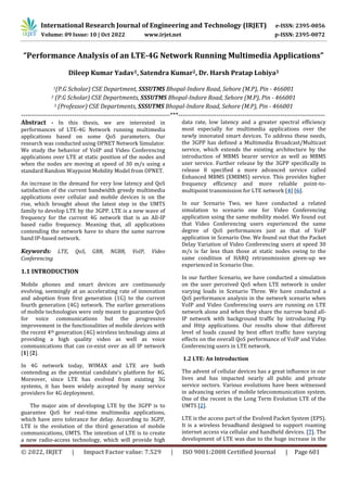 International Research Journal of Engineering and Technology (IRJET) e-ISSN: 2395-0056
Volume: 09 Issue: 10 | Oct 2022 www.irjet.net p-ISSN: 2395-0072
© 2022, IRJET | Impact Factor value: 7.529 | ISO 9001:2008 Certified Journal | Page 601
“Performance Analysis of an LTE-4G Network Running Multimedia Applications”
Dileep Kumar Yadav1, Satendra Kumar2, Dr. Harsh Pratap Lohiya3
1(P.G Scholar) CSE Department, SSSUTMS Bhopal-Indore Road, Sehore (M.P), Pin - 466001
2 (P.G Scholar) CSE Departments, SSSUTMS Bhopal-Indore Road, Sehore (M.P), Pin - 466001
3 (Professor) CSE Departments, SSSUTMS Bhopal-Indore Road, Sehore (M.P), Pin - 466001
----------------------------------------------------------------------***---------------------------------------------------------------------
Abstract - In this thesis, we are interested in
performances of LTE-4G Network running multimedia
applications based on some QoS parameters. Our
research was conducted using OPNET Network Simulator.
We study the behavior of VoIP and Video Conferencing
applications over LTE at static position of the nodes and
when the nodes are moving at speed of 30 m/s using a
standard Random Waypoint Mobility Model from OPNET.
An increase in the demand for very low latency and QoS
satisfaction of the current bandwidth greedy multimedia
applications over cellular and mobile devices is on the
rise, which brought about the latest step in the UMTS
family to develop LTE by the 3GPP. LTE is a new wave of
frequency for the current 4G network that is an All-IP
based radio frequency. Meaning that, all applications
contending the network have to share the same narrow
band IP-based network.
Keywords: LTE, QoS, GBR, NGBR, VoIP, Video
Conferencing
1.1 INTRODUCTION
Mobile phones and smart devices are continuously
evolving, seemingly at an accelerating rate of innovation
and adoption from first generation (1G) to the current
fourth generation (4G) network. The earlier generations
of mobile technologies were only meant to guarantee QoS
for voice communications but the progressive
improvement in the functionalities of mobile devices with
the recent 4th generation (4G) wireless technology aims at
providing a high quality video as well as voice
communications that can co-exist over an all IP network
[1] [2].
In 4G network today, WIMAX and LTE are both
contending as the potential candidate’s platform for 4G.
Moreover, since LTE has evolved from existing 3G
systems, it has been widely accepted by many service
providers for 4G deployment.
The major aim of developing LTE by the 3GPP is to
guarantee QoS for real-time multimedia applications,
which have zero tolerance for delay. According to 3GPP,
LTE is the evolution of the third generation of mobile
communications, UMTS. The intention of LTE is to create
a new radio-access technology, which will provide high
data rate, low latency and a greater spectral efficiency
most especially for multimedia applications over the
newly innovated smart devices. To address these needs,
the 3GPP has defined a Multimedia Broadcast/Multicast
service, which extends the existing architecture by the
introduction of MBMS bearer service as well as MBMS
user service. Further release by the 3GPP specifically in
release 8 specified a more advanced service called
Enhanced MBMS (EMBMS) service. This provides higher
frequency efficiency and more reliable point-to-
multipoint transmission for LTE network [4] [6].
In our Scenario Two, we have conducted a related
simulation to scenario one for Video Conferencing
application using the same mobility model. We found out
that Video Conferencing users experienced the same
degree of QoS performances just as that of VoIP
application in Scenario One. We found out that the Packet
Delay Variation of Video Conferencing users at speed 30
m/s is far less than those at static nodes owing to the
same condition of HARQ retransmission given-up we
experienced in Scenario One.
In our further Scenario, we have conducted a simulation
on the user perceived QoS when LTE network is under
varying loads in Scenario Three. We have conducted a
QoS performance analysis in the network scenario when
VoIP and Video Conferencing users are running on LTE
network alone and when they share the narrow band all-
IP network with background traffic by introducing Ftp
and Http applications. Our results show that different
level of loads caused by best effort traffic have varying
effects on the overall QoS performance of VoIP and Video
Conferencing users in LTE network.
1.2 LTE: An Introduction
The advent of cellular devices has a great influence in our
lives and has impacted nearly all public and private
service sectors. Various evolutions have been witnessed
in advancing series of mobile telecommunication system.
One of the recent is the Long Term Evolution LTE of the
UMTS [2].
LTE is the access part of the Evolved Packet System (EPS).
It is a wireless broadband designed to support roaming
internet access via cellular and handheld devices. [7]. The
development of LTE was due to the huge increase in the
 