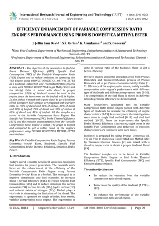 EFFICIENCY ENHANCEMENT OF VARIABLE COMPRESSION RATIO
ENGINE’S PERFORMANCE USING PRUNUS DOMESTICA METHYL ESTER
J. Jeffin Sam David¹, S.S. Rattan¹, G. Arunkumar² and S. Ganesan²
¹Final Year Students, Department of Mechanical Engineering, Sathyabama Institute of Science and Technology,
Chennai - 600119.
²Professors, Department of Mechanical Engineering, Sathyabama Institute of Science and Technology, Chennai –
600119.
---------------------------------------------------------------------***------------------------------------------------------------------
ABSTRACT - The objective of the research is to find the
Brake Thermal Efficiency (BTE), Specific Fuel
Consumption (SFC) of the Variable Compression Ratio
(VCR) Engine and to reduce emissions by operating the
VCR Engine using PRUNUS DOMESTICA METHYL ESTER
as a biodiesel. Extraction and Transesterification process
is done with PRUNUS DOMESTICA to get Methyl Ester and
the Methyl Ester is mixed with diesel in proper
composition. 100% of biodiesel cannot be used in the
engine, since the investment on the biofuel will be higher.
So, the biofuel is mixed with a pure diesel to get a biodiesel
blend. Therefore, four samples are prepared with a proper
ratio i.e., 90% of diesel and 10% of biofuel, 80% of diesel
and 20% of biofuel, 70% of diesel and 30% of biofuel &
60% of diesel and 40% of biofuel. All the samples are
tested in the Variable Compression Ratio Engine. The
Specific Fuel Consumption (SFC), Brake Thermal Efficiency
(BTE) and the emission characteristics from the Variable
Compression Ratio Engine is noted. The graph is plotted
and compared to get a better result of the engine’s
performance using PRUNUS DOMESTICA METHYL ESTER
as a biodiesel.
Key Words: Variable Compression Ratio Engine, Prunus
Domestica Methyl Ester, Biodiesel, Specific Fuel
Consumption, Brake Thermal Efficiency, Emission, Brake
Power.
1. Introduction
Today’s world is mostly dependent upon non-renewable
fuel sources for power generation. The research work
focus on the enhancement of the efficiency of the
Variable Compression Ratio Engine using Prunus
Domestica Methyl Ester as a biofuel. The main goal is to
improve combustion and fuel economy, to increase
Brake Thermal Efficiency (BTE), to reduce Specific Fuel
Consumption (SFC) and to reduce emissions like carbon
monoxide (CO), carbon dioxide (CO2), hydro carbon (HC)
and unburnt oxides of nitrogen (NOX). Biofuel plays a
vital role in decreasing the limitation of the diesel. The
experiment is operated on single cylinder, four stroke,
variable compression ratio engine. The experiment is
done in various ratio of the biodiesel blend to get a
better efficiency.
We have studied about the extraction of oil from Prunus
Domestica and Transesterification process of Prunus
Domestica oil to get Prunus Domestica Methyl Ester [1-
7]. Efficiency of the engine performance, mainly variable
compression ratio engine’s performance with different
type of biodiesels and different compression ratio [8-30].
The composition of the fuel blend is mixed in different
ratios to get more efficiency has been studied.
Many Researchers conducted test on Variable
Compression Ratio Diesel Engine fuelled with different
types of biodiesels to evaluate the efficiency of engine
characteristics [8-19]. In recent years, the investigations
were done in single fuel method [8-18] and dual fuel
method [19-29]. From the experiments the Specific
Brake Thermal Efficiency is increased, slight lower in the
Specific Fuel Consumption and reduction in emission
characteristics are compared with pure diesel.
Biodiesel is prepared by using Prunus Domestica oil.
The oil from P. Domestica is converted into Methyl Ester
by Transesterification Process [2] and mixed with a
diesel in proper ratio to obtain a proper biodiesel blend
[19].
The biodiesel samples are to be tested in Variable
Compression Ratio Engine to find Brake Thermal
Efficiency (BTE), Specific Fuel Consumption (SFC) and
Emission characteristics.
The main objectives are
 To reduce the emission from the variable
compression ratio diesel engine.
 To increase the quality of the biodiesel (↑ BTE , ↓
SFC).
 To enhance the performance of the variable
compression ratio diesel engine.
International Research Journal of Engineering and Technology (IRJET) e-ISSN: 2395-0056
Volume: 09 Issue: 11 | Nov 2022 www.irjet.net p-ISSN: 2395-0072
© 2022, IRJET | Impact Factor value: 7.529 | ISO 9001:2008 Certified Journal | Page 09
 