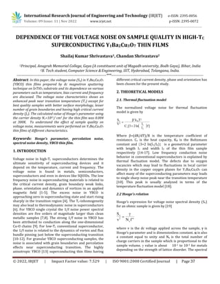 International Research Journal of Engineering and Technology (IRJET) e-ISSN: 2395-0056
Volume: 09 Issue: 11 | Nov 2022 www.irjet.net p-ISSN: 2395-0072
DEPENDENCE OF THE VOLTAGE NOISE ON SAMPLE QUALITY IN HIGH-TC
SUPERCONDUCTING Y1Ba2Cu3O7 THIN FILMS
Shailaj Kumar Shrivastava1, Chandan Shrivastava2
1Principal, Anugrah Memorial College, Gaya (A constituent unit of Magadh university, Bodh Gaya), Bihar, India
2B. Tech student,Computer Science &Engineering, IIIT, Hyderabad, Telangana, India.
-----------------------------------------------------------------------***-------------------------------------------------------------------------
Abstract: In this paper, the voltage noise (Sv) in Y1Ba2Cu3O7
(YBCO) thin films prepared by dc magnetron sputtering
technique on SrTiO3 substrate and its dependence on various
parameters such as temperature, bias current and frequency
are discussed. The voltage noise characteristics shows an
enhanced peak near transition temperature (Tc) except for
best quality samples with better surface morphology, lesser
number of grain boundaries and having high critical current
density (Jc). The calculated value of Hooge’s parameter using
the carrier density Nc=1021/ cm3 for the thin film was 0.004
at 300K. To understand the effect of sample quality on
voltage noise, measurements were performed on Y1Ba2Cu3O7
thin films of different characteristics.
Keywords: Hooge’s parameter, percolation noise,
spectral noise density, YBCO thin film.
1. INTRODUCTION
Voltage noise in high-Tc superconductors determines the
ultimate sensitivity of superconducting devices and it
depend on the temperature, current and frequency. The
voltage noise is found in metals, semiconductors,
superconductors and even in devices like SQUIDs. The low
frequency noise in superconducting materials is related to
the critical current density, grain boundary weak links,
phase. orientation and dynamics of vortices in an applied
magnetic field [1-5]. The excess noise in YBCO is
approaching zero in superconducting state and start rising
sharply in the transition region [4]. The Tc-inhomogeneity
may also lead to thermodynamic noise in superconductors
[6]. For YBCO single crystal the 1/f noise power spectral
densities are five orders of magnitude larger than clean
metallic samples [7,8]. The strong 1/f noise in YBCO has
been attributed to conduction along the one-dimensional
Cu-O chains [9]. For low-Tc conventional superconductor,
the 1/f noise is related to the dynamics of vortex and flux
bundle pinning just below the superconducting transition
[10-12]. For granular YBCO superconducting samples, the
noise is associated with grain boundaries and percolation
effects near superconducting transition. The highly
anisotropic YBCO [13] superconducting thin films having
different critical current density, phase and orientation has
been chosen for the present study.
2. THEORETICAL MODELS
2.1. Thermal fluctuation model
The normalized voltage noise for thermal fluctuation
model is given by
 
S
V
k T
C
l
l
f
v B
v
2
2 2
1
2
3 2



[ ln ]
Where =(dR/dT)/R is the temperature coefficient of
resistance. Cv is the heat capacity, KB is the Boltzmann
constant and 3+2 ln(l1/l2) is a geometrical parameter
with length l1 and width l2 of the thin film sample
respectively [14-17]. Low frequency conduction noise
behavior in conventional superconductors is explained by
thermal fluctuation model. The defects due to oxygen
vacancies which may lead to fluctuations in local carrier
density in the copper oxygen planes for Y1Ba2Cu3O7 can
affect many of the superconducting parameters may leads
to single sharp noise peak near the transition temperature
[10]. This peak is usually analyzed in terms of the
temperature fluctuation model [18].
2.2 Hooge's relation
Hooge’s expression for voltage noise spectral density (Sv)
for an ohmic sample is given by [19]
S
v N f
v
c
2 


where v is the dc voltage applied across the sample,  is
Hooge’s parameter and is dimensionless constant.  is also
a constant equal to unity and Nc is the total number of
charge carriers in the sample which is proportional to the
sample volume.  value is about 10-1 to 10-3 for metals
depending on the strength of lattice disorder. The spectral
© 2022, IRJET | Impact Factor value: 7.529 | ISO 9001:2008 Certified Journal | Page 37
 