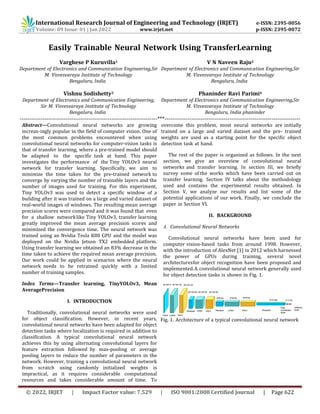 International Research Journal of Engineering and Technology (IRJET) e-ISSN: 2395-0056
Volume: 09 Issue: 01 | Jan 2022 www.irjet.net p-ISSN: 2395-0072
© 2022, IRJET | Impact Factor value: 7.529 | ISO 9001:2008 Certified Journal | Page 622
Easily Trainable Neural Network Using TransferLearning
Varghese P Kuruvilla1
Department of Electronics and Communication Engineering,Sir
M. Visvesvaraya Institute of Technology
Bengaluru, India
Vishnu Sodishetty3
Department of Electronics and Communication Engineering,
Sir M. Visvesvaraya Institute of Technology
Bengaluru, India
V N Naveen Raju2
Department of Electronics and Communication Engineering,Sir
M. Visvesvaraya Institute of Technology
Bengaluru, India
Phaninder Ravi Parimi4
Department of Electronics and Communication Engineering,Sir
M. Visvesvaraya Institute of Technology
Bengaluru, India phaninder
------------------------------------------------------------------------***-----------------------------------------------------------------------
Abstract—Convolutional neural networks are growing
increas-ingly popular in the field of computer vision. One of
the most common problems encountered when using
convolutional neural networks for computer-vision tasks is
that of transfer learning, where a pre-trained model should
be adapted to the specific task at hand. This paper
investigates the performance of the Tiny YOLOv3 neural
network for transfer learning. Specifically, we aim to
minimize the time taken for the pre-trained network to
converge by varying the number of trainable layers and the
number of images used for training. For this experiment,
Tiny YOLOv3 was used to detect a specific window of a
building after it was trained on a large and varied dataset of
real-world images of windows. The resulting mean average
precision scores were compared and it was found that even
for a shallow networklike Tiny YOLOv3, transfer learning
greatly improved the mean average precision scores and
minimized the convergence time. The neural network was
trained using an Nvidia Tesla K80 GPU and the model was
deployed on the Nvidia Jetson TX2 embedded platform.
Using transfer learning we obtained an 83% decrease in the
time taken to achieve the required mean average precision.
Our work could be applied in scenarios where the neural
network needs to be retrained quickly with a limited
number of training samples.
Index Terms—Transfer learning, TinyYOLOv3, Mean
AveragePrecision
I. INTRODUCTION
Traditionally, convolutional neural networks were used
for object classification. However, in recent years,
convolutional neural networks have been adapted for object
detection tasks where localization is required in addition to
classification. A typical convolutional neural network
achieves this by using alternating convolutional layers for
feature extraction followed by max-pooling or average
pooling layers to reduce the number of parameters in the
network. However, training a convolutional neural network
from scratch using randomly initialized weights is
impractical, as it requires considerable computational
resources and takes considerable amount of time. To
overcome this problem, most neural networks are initially
trained on a large and varied dataset and the pre- trained
weights are used as a starting point for the specific object
detection task at hand.
The rest of the paper is organized as follows. In the next
section, we give an overview of convolutional neural
networks and transfer learning. In section III, we briefly
survey some of the works which have been carried out on
transfer learning. Section IV talks about the methodology
used and contains the experimental results obtained. In
Section V, we analyze our results and list some of the
potential applications of our work. Finally, we conclude the
paper in Section VI.
II. BACKGROUND
A. Convolutional Neural Networks
Convolutional neural networks have been used for
computer vision-based tasks from around 1998. However,
with the introduction of AlexNet [1] in 2012 which harnessed
the power of GPUs during training, several novel
architecturesfor object recognition have been proposed and
implemented.A convolutional neural network generally used
for object detection tasks is shown in Fig. 1.
Fig. 1. Architecture of a typical convolutional neural network
 