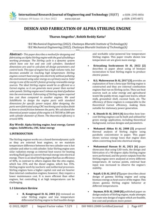 International Research Journal of Engineering and Technology (IRJET) e-ISSN: 2395-0056
Volume: 09 Issue: 11 | Nov 2022 www.irjet.net p-ISSN: 2395-0072
© 2022, IRJET | Impact Factor value: 7.529 | ISO 9001:2008 Certified Journal | Page 697
DESIGN AND FABRICATION OF ALPHA STIRLING ENGINE
Tharun Amgothu1, Rohith Reddy Katta2
1B.E Mechanical Engineering (2022), Chaitanya Bharathi Institute of Technology(A)
2B.E Mechanical Engineering (2022), Chaitanya Bharathi Institute of Technology(A)
---------------------------------------------------------------------***---------------------------------------------------------------------
Abstract - This paper describes a method for designingand
fabricating an Alpha Stirling enginewiththe goalofbuildinga
working prototype. The Stirling cycle is a dynamic system
which have one hot and one cold cylinders. Standard
dimensions are used to calculate all design parameters and
control tools. This type of engine has a high-volume ratio, but
becomes unstable on reaching high temperature. Stirling
engines convert heat energy into electricity without polluting
the environment using solar energy as a primarysource. Solar
energy is one of the world's fastest-growing renewableenergy
sources. The ideal Stirling engine would be as efficient as a
Carnot engine, so it can generate more power than normal
solar panels. Stirling engine won’treleaseanykindofpollution
into the environment. Fabricating of Stirling engine required
low cost than compared to another engines. We used
SolidWorks to design the engine parts with standard
dimensions for specific power output. After designing, the
parts were fabricated using CNC machining and surfacefinish
is done to avoid friction between the parts. We calculated the
theoretical power output of the engine is 0.785kWat300rpm
with cylinder diameter of 36mm. The theoretical efficiency is
around 40%.
Key Words: Alpha Stirling engine, heat energy, Carnot
engine, SolidWorks, CNC, Solar energy
1.INTRODUCTION
The Stirling engines works on a closed thermodynamic cycle
as they are external heat engines, so we maintain
temperature difference between the two cylinder one is hot
cylinder and other is cold cylinder. Solar Stirling engineuses
solar radiation energy as external heat source for heating
working fluid (gas) to convert thermal energy into electrical
energy. There is an ideal Stirlingenginethathasanefficiency
of 40%, in contrast to others engines like the otto engine,
which has 25% and the diesel engine, which has 35%.
Stirling engine work by isochoric and isothermal processes.
Stirling engines have a higher capital cost and are heavier
than internal combustion engines; however, they require a
lower maintenance cost. It is more efficient than other
engines, but controlling it at high temperatures can be
challenging.
1.1 Literature Review
• B. Kongtragool Et Al, 2003 [1] reviewed on
solar Stirling engine and low temperature
differential Stirling engine to find feasible design
and workable solar-powered low temperature
Stirling engine. This paper results shown low
temperature air are given more energy.
• Krissadang Sookramoon Et Al, 2022 [2]
describes in paper about using of biomass
incineration to heat Stirling engine to produce
electric power.
• K.G. Maheswaran Et Al, 2017 [3] provides an
explanation of how a beta type Stirling engine is
constructed and they are external combustion
engines that run on Stirling cycles. They use heat
sources such as solar energy and agricultural
waste like paddy straw, sugarcane leaves, wheat
stalk, groundnut shell, coconut husk, etc. The
efficiency of these engines is comparable to the
theoretical Carnot efficiency, making them
suitable for stationary power generation.
• K. Dinesh Et Al, 2014 [4] describes how low-
cost Stirling engines can be built and utilized for
green energy application, including theoretical
background, various designs and parameters.
• Mohamed Abbas Et Al, 2008 [5] proposed
thermal analysis of Stirling engine using
parabolic concentrator in paper. This paper
shows various energy loses that engine does
when converting heat into electrical energy.
• Muhammad Hassan Et Al, 2021 [6] paper
showcases that using CAD tools, the design and
fabrication of a 90-degree alpha Stirling engine
were performed, and the power outputsfromthe
Stirling engine were analyzed at every different
temperature. At various points, external heat
input was increased to observe the engine’s
stability.
• Najafi. G Et Al, 2015 [7] paper describes about
design of gamma Stirling engine and using
biomass energy as heat source of the engine.This
shows gamma Stirling engine behavior at
different temperatures.
• Snyman. H Et Al, 2008 [8] published paper on
design analysis of Stirling engine, made attempts
to create new design of engine whicharefeasible,
low cost and produces more power.
 