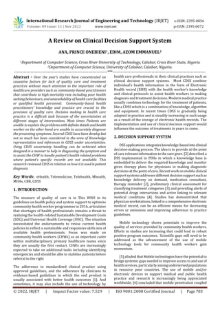 © 2022, IRJET | Impact Factor value: 7.529 | ISO 9001:2008 Certified Journal | Page 703
A Review on Clinical Decision Support System
ANA, PRINCE ONEBIENI1, EDIM, AZOM EMMANUEL2
1Department of Computer Science, Cross River University of Technology, Calabar, Cross River State, Nigeria
2Department of Computer Science, University of Calabar, Calabar, Nigeria.
---------------------------------------------------------------------***---------------------------------------------------------------------
Abstract - Over the year’s studies have concentrated on
causative factors for lack of quality care and treatment
practices without much attention to the important role of
healthcare providers such as community-based practitioners
that contribute to high mortality rate including poor health
seeking behaviours, and unavailability of health carefacilities
or qualified health personnel. Community-based health
practitioners’ knowledge and practice are crucial to the
provision of quality care. Decision making in health care
practice is a difficult task because of the uncertainties at
different stages of interventions. Most times Patients are
unable to explain the problems withdefinite detailsandhealth
worker on the other hand are unable to accurately diagnose
the presenting symptoms. Several CDSS have been develop but
not so much has been considered in the area of Knowledge
representation and inferences in CDSS under uncertainties.
Using CDSS uncertainty handling can be achieved when
designed in a manner to help in diagnosing the symptom and
to assist the CHW to handle patient’s health related problems
where patient’s specific records are not available. This
research reviewed CDSS in relation on how it is usedinpatient
diagnosis.
Key Words: eHealth, Telemedicine, Telehealth, Mhealth,
MHAs, CBR, CDSS
1. INTRODUCTION
The measure of quality of care is in This WHO in its
guidelines on health policy and system support to optimize
community health worker programmes in 2016, articulates
that shortages of health professionals remains a threat to
realising the health-related Sustainable Development Goals
(SDG) and Universal Health Coverage (UHC). The situation
necessitated the endorsements to revise current health
policies to reflect a sustainable and responsive skills mix of
available health professionals. Focus was made on
community health workers (CHWs) as an important cadre
within multidisciplinary primary healthcare teams since
they are usually the first contact. CHWs are increasingly
expected to take on additional tasks including identifying
emergencies and should be able to stabilise patients before
referral to the right
The adherence to standardised clinical practice using
approved guidelines, and the adherence by clinicians to
evidence-based guidelines in which the end product is
usually associated with better health outcomes [1]. And
sometimes, it may also include the use of technology by
health care professionals in their clinical practices such as
clinical decision support systems. Most CDSS combine
individual’s health information in the form of Electronic
Health record (EHR) with the health worker’s knowledge
and clinical protocols to assist health workers in making
diagnosis and treatment decisions. Modern medical practice
usually combines technology for the treatment of patients,
like a CDSS which is a combination of knowledge, algorithm
and equipment. In recent times CDSS is gradually being
adapted in practice and is steadily increasing in such usage
as a result of the storage of electronic health records. The
implementation and use of clinical decision support would
influence the outcome of treatments in years to come.
2. DECISION SUPPORT SYSTEM
DSS applications integratesknowledge-basedintoclinical
decision-making process. The idea is to provide at the point
of care relevant information to the care giver. [2] described a
DSS implemented in PDAs in which a knowledge base is
embedded to deliver the required knowledge and monitor
given therapy plans for physicians in making diagnostic
decisions at the point of care. Recent work on mobile clinical
supportsystemsaddressesdifferentdecisionsupportsuchas
knowledge delivery on demand, medication consultant,
therapy reminder [2], preliminary clinical assessment for
classifying treatment categories [3] and providing alerts of
potential drugs interactions and active linking to relevant
medical conditions [4]. Studies has demonstrated that
physician workstations,linkedtoacomprehensiveelectronic
medical record, can be an efficient means for decreasing
errors or omissions and improving adherence to practice
guidelines.
Mobile technology shows potentials to improve the
quality of services provided by community health workers.
Efforts in studies are increasing that could lead to robust
positive program outcomes. Scientific gaps will need to be
addressed as the advancement of the use of mobile
technology tools for community health workers gain
momentum.
[5] alluded that Mobile technologies have the potential to
bridge systemic gaps needed to improve access to and use of
healthservices, particularly amongunderservedpopulations
in resource poor countries. The use of mobile and/or
electronic devices to support medical and public health
practice and research is increasingly being appreciated
worldwide. [6] concluded that mobile penetration coupled
International Research Journal of Engineering and Technology (IRJET) e-ISSN: 2395-0056
Volume: 09 Issue: 11 | Nov 2022 www.irjet.net p-ISSN: 2395-0072
 