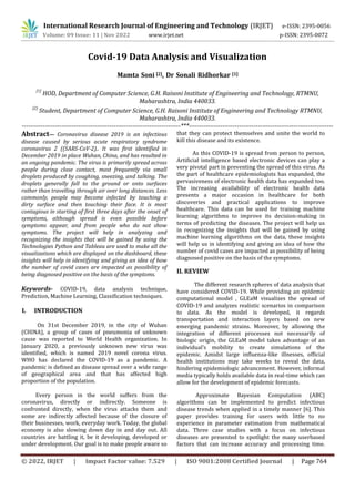 International Research Journal of Engineering and Technology (IRJET) e-ISSN: 2395-0056
Volume: 09 Issue: 11 | Nov 2022 www.irjet.net p-ISSN: 2395-0072
© 2022, IRJET | Impact Factor value: 7.529 | ISO 9001:2008 Certified Journal | Page 764
Covid-19 Data Analysis and Visualization
Mamta Soni [2], Dr Sonali Ridhorkar [1]
[1]
HOD, Department of Computer Science, G.H. Raisoni Institute of Engineering and Technology, RTMNU,
Maharashtra, India 440033.
[2]
Student, Department of Computer Science, G.H. Raisoni Institute of Engineering and Technology RTMNU,
Maharashtra, India 440033.
----------------------------------------------------------------------------***---------------------------------------------------------------------
Abstract— Coronavirus disease 2019 is an infectious
disease caused by serious acute respiratory syndrome
coronavirus 2 ((SARS-CoV-2).. It was first identified in
December 2019 in place Wuhan, China, and has resulted in
an ongoing pandemic. The virus is primarily spread across
people during close contact, most frequently via small
droplets produced by coughing, sneezing, and talking. The
droplets generally fall to the ground or onto surfaces
rather than travelling through air over long distances. Less
commonly, people may become infected by touching a
dirty surface and then touching their face. It is most
contagious in starting of first three days after the onset of
symptoms, although spread is even possible before
symptoms appear, and from people who do not show
symptoms. The project will help in analyzing and
recognizing the insights that will be gained by using the
Technologies Python and Tableau are used to make all the
visualizations which are displayed on the dashboard, these
insights will help in identifying and giving an idea of how
the number of covid cases are impacted as possibility of
being diagnosed positive on the basis of the symptoms.
Keywords- COVID-19, data analysis technique,
Prediction, Machine Learning, Classification techniques.
I. INTRODUCTION
On 31st December 2019, in the city of Wuhan
(CHINA), a group of cases of pneumonia of unknown
cause was reported to World Health organization. In
January 2020, a previously unknown new virus was
identified, which is named 2019 novel corona virus.
WHO has declared the COVID-19 as a pandemic. A
pandemic is defined as disease spread over a wide range
of geographical area and that has affected high
proportion of the population.
Every person in the world suffers from the
coronavirus, directly or indirectly. Someone is
confronted directly, when the virus attacks them and
some are indirectly affected because of the closure of
their businesses, work, everyday work. Today, the global
economy is also slowing down day in and day out. All
countries are battling it, be it developing, developed or
under development. Our goal is to make people aware so
that they can protect themselves and unite the world to
kill this disease and its existence.
As this COVID-19 is spread from person to person,
Artificial intelligence based electronic devices can play a
very pivotal part in preventing the spread of this virus. As
the part of healthcare epidemiologists has expanded, the
pervasiveness of electronic health data has expanded too.
The increasing availability of electronic health data
presents a major occasion in healthcare for both
discoveries and practical applications to improve
healthcare. This data can be used for training machine
learning algorithms to improve its decision-making in
terms of predicting the diseases. The project will help us
in recognizing the insights that will be gained by using
machine learning algorithms on the data, these insights
will help us in identifying and giving an idea of how the
number of covid cases are impacted as possibility of being
diagnosed positive on the basis of the symptoms.
II. REVIEW
The different research spheres of data analysis that
have considered COVID-19. While providing an epidemic
computational model , GLEaM visualizes the spread of
COVID-19 and analyzes realistic scenarios in comparison
to data. As the model is developed, it regards
transportation and interaction layers based on new
emerging pandemic strains. Moreover, by allowing the
integration of different processes not necessarily of
biologic origin, the GLEaM model takes advantage of an
individual’s mobility to create simulations of the
epidemic. Amidst large influenza-like illnesses, official
health institutions may take weeks to reveal the data,
hindering epidemiologic advancement. However, informal
media typically holds available data in real-time which can
allow for the development of epidemic forecasts.
Approximate Bayesian Computation (ABC)
algorithms can be implemented to predict infectious
disease trends when applied in a timely manner [6]. This
paper provides training for users with little to no
experience in parameter estimation from mathematical
data. Three case studies with a focus on infectious
diseases are presented to spotlight the many userbased
factors that can increase accuracy and processing time.
 