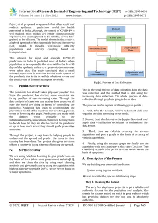 International Research Journal of Engineering and Technology (IRJET) e-ISSN: 2395-0056
Volume: 09 Issue: 11 | Nov 2022 www.irjet.net p-ISSN: 2395-0072
© 2022, IRJET | Impact Factor value: 7.529 | ISO 9001:2008 Certified Journal | Page 765
Pujari, et al. proposed an approach that offers rapid and
realistic epidemic predictions useful for health
personnel in India. Although, the spread of COVID-19 is
well-studied, most models are either computationally
expensive, too coarsegrained to be reliable, or too fine-
grained to be efficient. The model shown in this study is
a hybrid approach of the Susceptible-Infected-Recovered
(SIR) model. It includes well-mixed intra-city
populations and intercity coupling based on
transportation.
This allowed for rapid and accurate COVID-19
predictions in India. It predicted most of India’s urban
population to be exposed to the virus within the first 90
days of the epidemic unless strict preventative measures
were taken that. The study concluded that a small
infected population is sufficient for the rapid spread of
the pandemic due to its incredibly infectious nature and
the popular use of domestic transport networks.
III. PROBLEM DEFINITION
The pandemic has already taken grip over peoples’ live.
Since the pandemic has started, some countries are
facing problem of ever-increasing cases. Through the
data analysis of cases one can analyze how countries all
over the world are doing in terms of controlling the
pandemic. Analyzing data leads to accommodate the
prevention model of the countries that are doing great in
terms of lowering the graph. Predictions are made with
the dataset which available to the
individual/country/associations, therefore helping them
to decide how far they are able to control the pandemic
or up to how much extent they should guide preventive
measures.
Through the project, a step towards helping people to
understand the spread and predict the cases in their
country has been done. The project also gives an vision
of how a country is doing in terms of limiting the spread.
IV. METHODOLOGY
We are using Machine Learning to give predictions on
the basis of data taken from government website[11],
and then we clean the data by using excel cleaning
methods and give prediction by using the algorithm with
highest accuracy to predict COVID -ve or +ve on basis on
5 major symptoms.
Fig [a]. Process of Data Collection
This is the total process of data collection, how the data
was collected, and the method that is still using for
increasing data collection. The whole process of data
collection through graphs is going to be an idea.
The process can be explain in following given points :
1. First, Take the dataset, remove redundant data and
organise the data according to our needs.
2. Second, Load the dataset on the Jupyter Notebook and
apply data visualization techniques to understand the
data better.
3. Third, then we calculate accuracy for various
algorithms and plot a graph on the basis of accuracy of
various algorithms.
4. Finally, using the accuracy graph we finally use the
algorithm with best accuracy in this case (Decision Tree
Classifier) to predict the person is either -ve or +ve on the
basis of symptoms.
A. Description of the Process
authentic dataset for the prediction and analysis. Our
search for dataset ended on which is govt website which
has provided dataset for free use and is absolutely
authentic.
We are building our own covid prediction
System using jupyter notebook.
We can describe the process in following steps:
Step 1: Cleaning the dataset
The very first step in our project is to get a reliable and
 