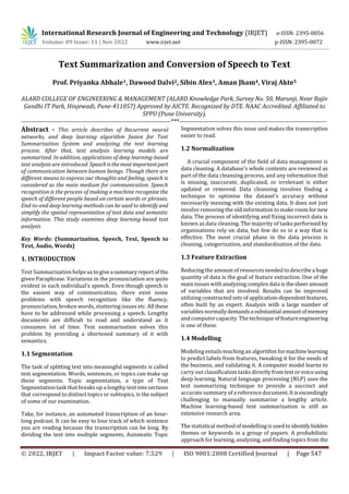 International Research Journal of Engineering and Technology (IRJET) e-ISSN: 2395-0056
Volume: 09 Issue: 11 | Nov 2022 www.irjet.net p-ISSN: 2395-0072
© 2022, IRJET | Impact Factor value: 7.529 | ISO 9001:2008 Certified Journal | Page 547
Text Summarization and Conversion of Speech to Text
Prof. Priyanka Abhale1, Dawood Dalvi2, Sibin Alex3, Aman Jham4, Viraj Akte5
ALARD COLLEGE OF ENGINEERING & MANAGEMENT (ALARD Knowledge Park, Survey No. 50, Marunji, Near Rajiv
Gandhi IT Park, Hinjewadi, Pune-411057) Approved by AICTE. Recognized by DTE. NAAC Accredited. Affiliated to
SPPU (Pune University).
----------------------------------------------------------------------***---------------------------------------------------------------------
Abstract - This article describes of Recurrent neural
networks, and deep learning algorithm fusion for Text
Summarization System and analyzing the text learning
process. After that, text analysis learning models are
summarized. In addition, applications of deep learning-based
text analysis are introduced. Speechisthemostimportantpart
of communication between human beings. Though there are
different means to express our thoughts and feeling, speech is
considered as the main medium for communication. Speech
recognition is the process of making a machine recognize the
speech of different people based on certain words or phrases.
End-to-end deep learning methods can be used to identify and
simplify the spatial representation of text data and semantic
information. This study examines deep learning-based text
analysis
Key Words: (Summarization, Speech, Text, Speech to
Text, Audio, Words)
1. INTRODUCTION
Text Summarization helps ustogivea summaryreportofthe
given Paraphrase. Variations in the pronunciation are quite
evident in each individual’s speech. Even though speech is
the easiest way of communication, there exist some
problems with speech recognition like the fluency,
pronunciation, broken words, stuttering issues etc. All these
have to be addressed while processing a speech. Lengthy
documents are difficult to read and understand as it
consumes lot of time. Text summarisation solves this
problem by providing a shortened summary of it with
semantics.
1.1 Segmentation
The task of splitting text into meaningful segments is called
text segmentation. Words, sentences, or topics can make up
these segments. Topic segmentation, a type of Text
Segmentation task that breaks up a lengthy text into sections
that correspond to distinct topics or subtopics, is the subject
of some of our examination.
Take, for instance, an automated transcription of an hour-
long podcast. It can be easy to lose track of which sentence
you are reading because the transcription can be long. By
dividing the text into multiple segments, Automatic Topic
Segmentation solves this issue and makes the transcription
easier to read.
1.2 Normalization
A crucial component of the field of data management is
data cleaning. A database's whole contents are reviewed as
part of the data cleansing process, and any information that
is missing, inaccurate, duplicated, or irrelevant is either
updated or removed. Data cleansing involves finding a
technique to optimise the dataset's accuracy without
necessarily messing with the existing data. It does not just
involve removing the old information to make room fornew
data. The process of identifying and fixing incorrect data is
known as data cleaning. The majority of tasks performed by
organisations rely on data, but few do so in a way that is
effective. The most crucial phase in the data process is
cleaning, categorization, and standardisation of the data.
1.3 Feature Extraction
Reducing the amount of resources needed to describe a huge
quantity of data is the goal of feature extraction. One of the
main issues with analyzing complex data is thesheeramount
of variables that are involved. Results can be improved
utilizing constructed sets of application-dependent features,
often built by an expert. Analysis with a large number of
variables normallydemandsasubstantialamountofmemory
and computer capacity. The technique of featureengineering
is one of these.
1.4 Modelling
Modeling entails teaching an algorithm formachinelearning
to predict labels from features, tweaking it for the needs of
the business, and validating it. A computer model learns to
carry out classification tasks directlyfromtextorvoiceusing
deep learning. Natural language processing (NLP) uses the
text summarizing technique to provide a succinct and
accurate summary of a reference document.Itisexceedingly
challenging to manually summarize a lengthy article.
Machine learning-based text summarization is still an
extensive research area.
The statistical method of modelling is used to identifyhidden
themes or keywords in a group of papers. A probabilistic
approach for learning, analyzing, and finding topics from the
 