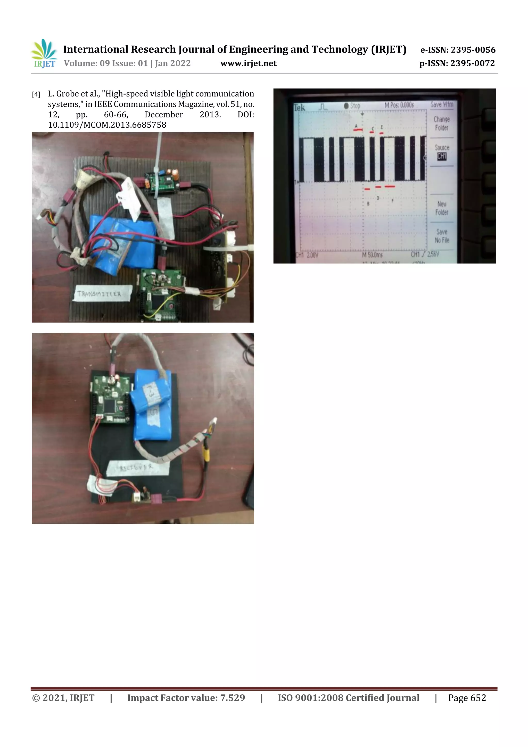 International Research Journal of Engineering and Technology (IRJET) e-ISSN: 2395-0056
Volume: 09 Issue: 01 | Jan 2022 www.irjet.net p-ISSN: 2395-0072
© 2021, IRJET | Impact Factor value: 7.529 | ISO 9001:2008 Certified Journal | Page 652
[4] L. Grobe et al., "High-speed visible light communication
systems," in IEEE CommunicationsMagazine,vol.51,no.
12, pp. 60-66, December 2013. DOI:
10.1109/MCOM.2013.6685758
 