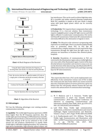 International Research Journal of Engineering and Technology (IRJET) e-ISSN: 2395-0056
Volume: 09 Issue: 01 | Jan 2022 www.irjet.net p-ISSN: 2395-0072
© 2021, IRJET | Impact Factor value: 7.529 | ISO 9001:2008 Certified Journal | Page 651
Chart -4: Block Diagram of the Receiver
Chart -5: Algorithm of the Receiver
2.3 Advantages
VLC has the following advantages over existing wireless
communication networks:
1. Capability: The visible light frequency spectrumis10000
times higher than the RF frequency spectrum. Also, the
visible light spectrum belongs to ISM (Industrial, Scientific,
and Medical) band which is unlicensedand cost-free.Nearby
1000x data density of RF can be achieved in VLC as RF
spread out and produces interferences in nearby while
visible light is inflexibleinlightingboundary.VLCsystem has
high device bandwidths, high-intensity optical output, and
low interference. This can be used to achievehighdata rates.
RF is invisible and makes network planning complicated.
With VLC capability is simple as the user needs a simple
setup with good signal power which can be correctly
observed.
2. Productivity: VLC requires fewer components thanradio
technology. It is a low-cost solution. Data transmission
requires negligible power using LED light sources and LED
light is efficient. In underwater communication, VLC works
well than RF transmission.UnderwaterRFcommunicationis
extremely difficult as the attenuation of signals is more.
3. Safety: The lifecycle in the universe is progressing with
experience to visible light. There is no knownmedical health
issue or protection about VLC. In VLC like RF
communication, complex antennas are not requiredfordata
transmission through the light from the light source. RF
antennas are hazardous in locations like chemical plants,
hospitals.
4. Security: Boundaries of communication in VLC are
restricted to the illumination regiononlyasvisiblelightdoes
not cross walls of the illuminated region. Control of the data
directly between transmitter and receiver is easy as we can
see the direction of the data moving. Like Bluetooth & Wi-Fi,
additional security is not essential such as pairingor passing
keys for RF interconnections.
3. CONCLUSION
This report describes how a VLC can be implemented cost-
effectively. It also summarizes various uses of VLC in daily
life. It discusses the data frame which was used to transmit
data also a brief description of various protocols is given we
believe that VLC will greatly enhance human life and will
result in the advancement of communication technology.
REFERENCES
[1] M. V. Bhalerao and S. S. Sonavane, "Visible light
communication: A smart way towards wireless
communication," 2014 International Conference on
Advances in Computing, Communications and
Informatics (ICACCI), New Delhi, 2014, pp.1370-1375.
DOI: 10.1109/ICACCI.2014.6968262
[2] Latif Ullah Khan, Visible light communication:
Applications, architecture, standardizationandresearch
challenges, Digital Communications and Networks,
Volume 3, Issue 2, 2017, Pages 78-88, ISSN 2352-8648
[3] Li, A. Pandharipande and F. M. J. Willems, "Two-Way
Visible Light Communication and Illumination with
LEDs," in IEEE TransactionsonCommunications,vol.65,
no. 2, pp. 740-750, Feb. 2017. DOI:
10.1109/TCOMM.2016.2626362
 